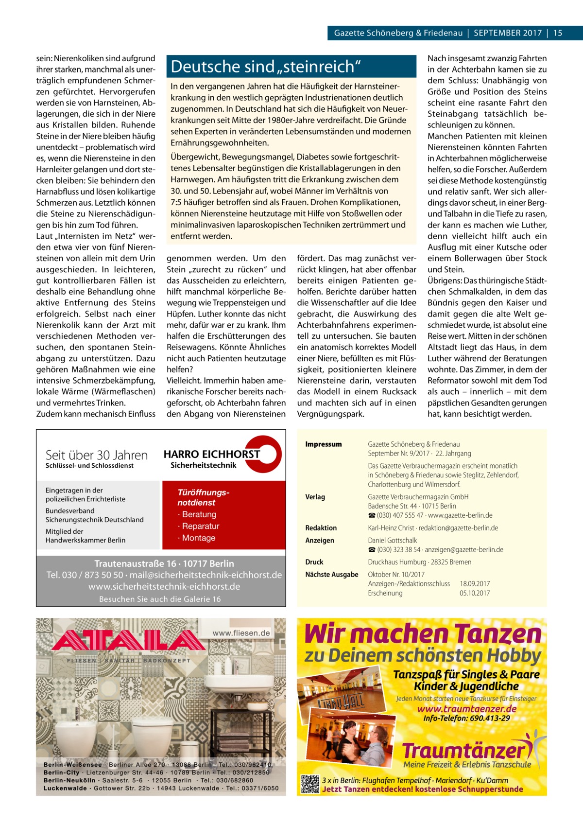 Gazette Schöneberg & Friedenau  |  September 2017  |  15 sein: Nierenkoliken sind aufgrund ihrer starken, manchmal als unerträglich empfundenen Schmerzen gefürchtet. Hervorgerufen werden sie von Harnsteinen, Ablagerungen, die sich in der Niere aus Kristallen bilden. Ruhende Steine in der Niere bleiben häufig unentdeckt – problematisch wird es, wenn die Nierensteine in den Harnleiter gelangen und dort stecken bleiben: Sie behindern den Harnabfluss und lösen kolikartige Schmerzen aus. Letztlich können die Steine zu Nierenschädigungen bis hin zum Tod führen. Laut „Internisten im Netz“ werden etwa vier von fünf Nierensteinen von allein mit dem Urin ausgeschieden. In leichteren, gut kontrollierbaren Fällen ist deshalb eine Behandlung ohne aktive Entfernung des Steins erfolgreich. Selbst nach einer Nierenkolik kann der Arzt mit verschiedenen Methoden versuchen, den spontanen Steinabgang zu unterstützen. Dazu gehören Maßnahmen wie eine intensive Schmerzbekämpfung, lokale Wärme (Wärmeflaschen) und vermehrtes Trinken. Zudem kann mechanisch Einfluss  Deutsche sind „steinreich“ In den vergangenen Jahren hat die Häufigkeit der Harnsteinerkrankung in den westlich geprägten Industrienationen deutlich zugenommen. In Deutschland hat sich die Häufigkeit von Neuerkrankungen seit Mitte der 1980er-Jahre verdreifacht. Die Gründe sehen Experten in veränderten Lebensumständen und modernen Ernährungsgewohnheiten. Übergewicht, Bewegungsmangel, Diabetes sowie fortgeschrittenes Lebensalter begünstigen die Kristallablagerungen in den Harnwegen. Am häufigsten tritt die Erkrankung zwischen dem 30. und 50. Lebensjahr auf, wobei Männer im Verhältnis von 7:5 häufiger betroffen sind als Frauen. Drohen Komplikationen, können Nierensteine heutzutage mit Hilfe von Stoßwellen oder minimalinvasiven laparoskopischen Techniken zertrümmert und entfernt werden. genommen werden. Um den Stein „zurecht zu rücken“ und das Ausscheiden zu erleichtern, hilft manchmal körperliche Bewegung wie Treppensteigen und Hüpfen. Luther konnte das nicht mehr, dafür war er zu krank. Ihm halfen die Erschütterungen des Reisewagens. Könnte Ähnliches nicht auch Patienten heutzutage helfen? Vielleicht. Immerhin haben amerikanische Forscher bereits nachgeforscht, ob Achterbahn fahren den Abgang von Nierensteinen  fördert. Das mag zunächst verrückt klingen, hat aber offenbar bereits einigen Patienten geholfen. Berichte darüber hatten die Wissenschaftler auf die Idee gebracht, die Auswirkung des Achterbahnfahrens experimentell zu untersuchen. Sie bauten ein anatomisch korrektes Modell einer Niere, befüllten es mit Flüssigkeit, positionierten kleinere Nierensteine darin, verstauten das Modell in einem Rucksack und machten sich auf in einen Vergnügungspark. Impressum	  Seit über 30 Jahren Schlüssel- und Schlossdienst  Eingetragen in der polizeilichen Errichterliste Bundesverband Sicherungstechnik Deutschland Mitglied der Handwerkskammer Berlin  Türöffnungsnotdienst · Beratung · Reparatur · Montage  Trautenaustraße 16 · 10717 Berlin Tel. 030 / 873 50 50 · mail@sicherheitstechnik-eichhorst.de www.sicherheitstechnik-eichhorst.de Besuchen Sie auch die Galerie 16  Nach insgesamt zwanzig Fahrten in der Achterbahn kamen sie zu dem Schluss: Unabhängig von Größe und Position des Steins scheint eine rasante Fahrt den Steinabgang tatsächlich beschleunigen zu können. Manchen Patienten mit kleinen Nierensteinen könnten Fahrten in Achterbahnen möglicherweise helfen, so die Forscher. Außerdem sei diese Methode kostengünstig und relativ sanft. Wer sich allerdings davor scheut, in einer Bergund Talbahn in die Tiefe zu rasen, der kann es machen wie Luther, denn vielleicht hilft auch ein Ausflug mit einer Kutsche oder einem Bollerwagen über Stock und Stein. Übrigens: Das thüringische Städtchen Schmalkalden, in dem das Bündnis gegen den Kaiser und damit gegen die alte Welt geschmiedet wurde, ist absolut eine Reise wert. Mitten in der schönen Altstadt liegt das Haus, in dem Luther während der Beratungen wohnte. Das Zimmer, in dem der Reformator sowohl mit dem Tod als auch – innerlich – mit dem päpstlichen Gesandten gerungen hat, kann besichtigt werden.  Gazette Schöneberg & Friedenau September Nr. 9/2017 ·  22. Jahrgang Das Gazette Verbrauchermagazin erscheint monatlich in Schöneberg & Friedenau sowie Steglitz, Zehlendorf, Charlottenburg und Wilmersdorf.  Verlag	  Gazette Verbrauchermagazin GmbH Badensche Str. 44 · 10715 Berlin ☎ (030) 407 555 47 · www.gazette-berlin.de  Redaktion	  Karl-Heinz Christ · redaktion@gazette-berlin.de  Anzeigen	  Daniel Gottschalk ☎ (030) 323 38 54 · anzeigen@gazette-berlin.de  Druck	  Druckhaus Humburg · 28325 Bremen  Nächste Ausgabe	  Oktober Nr. 10/2017 Anzeigen-/Redaktionsschluss	18.09.2017 Erscheinung	05.10.2017