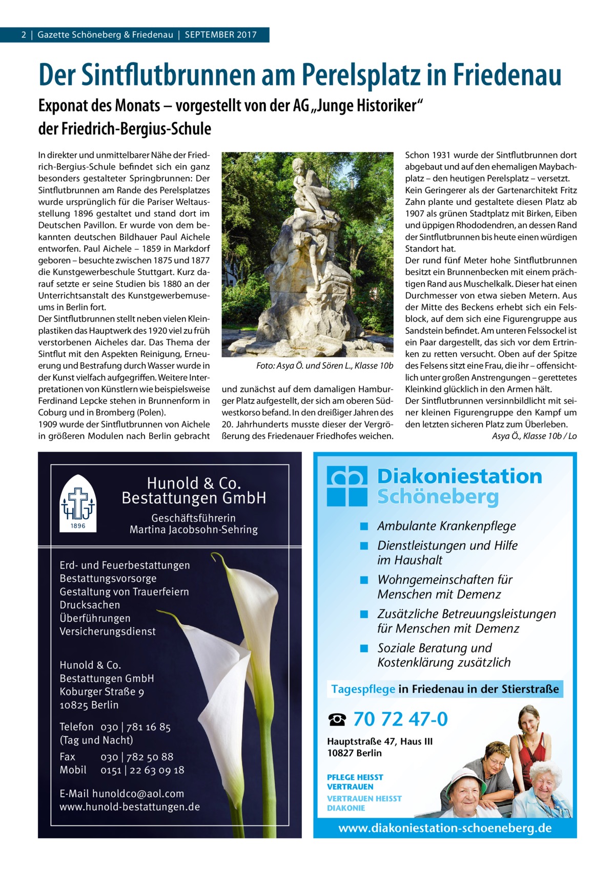 2  |  Gazette Schöneberg & Friedenau  |  September 2017  Der Sintflutbrunnen am Perelsplatz in Friedenau Exponat des Monats – vorgestellt von der AG „Junge Historiker“ der Friedrich-Bergius-Schule In direkter und unmittelbarer Nähe der Friedrich-Bergius-Schule befindet sich ein ganz besonders gestalteter Springbrunnen: Der Sintflutbrunnen am Rande des Perelsplatzes wurde ursprünglich für die Pariser Weltausstellung 1896 gestaltet und stand dort im Deutschen Pavillon. Er wurde von dem bekannten deutschen Bildhauer Paul Aichele entworfen. Paul Aichele – 1859 in Markdorf geboren – besuchte zwischen 1875 und 1877 die Kunstgewerbeschule Stuttgart. Kurz darauf setzte er seine Studien bis 1880 an der Unterrichtsanstalt des Kunstgewerbemuseums in Berlin fort. Der Sintflutbrunnen stellt neben vielen Kleinplastiken das Hauptwerk des 1920 viel zu früh verstorbenen Aicheles dar. Das Thema der Sintflut mit den Aspekten Reinigung, Erneuerung und Bestrafung durch Wasser wurde in der Kunst vielfach aufgegriffen. Weitere Interpretationen von Künstlern wie beispielsweise Ferdinand Lepcke stehen in Brunnenform in Coburg und in Bromberg (Polen). 1909 wurde der Sintflutbrunnen von Aichele in größeren Modulen nach Berlin gebracht  �  Foto: Asya Ö. und Sören L., Klasse 10b  und zunächst auf dem damaligen Hamburger Platz aufgestellt, der sich am oberen Südwestkorso befand. In den dreißiger Jahren des 20. Jahrhunderts musste dieser der Vergrößerung des Friedenauer Friedhofes weichen.  Schon 1931 wurde der Sintflutbrunnen dort abgebaut und auf den ehemaligen Maybachplatz – den heutigen Perelsplatz – versetzt. Kein Geringerer als der Gartenarchitekt Fritz Zahn plante und gestaltete diesen Platz ab 1907 als grünen Stadtplatz mit Birken, Eiben und üppigen Rhododendren, an dessen Rand der Sintflutbrunnen bis heute einen würdigen Standort hat. Der rund fünf Meter hohe Sintflutbrunnen besitzt ein Brunnenbecken mit einem prächtigen Rand aus Muschelkalk. Dieser hat einen Durchmesser von etwa sieben Metern. Aus der Mitte des Beckens erhebt sich ein Felsblock, auf dem sich eine Figurengruppe aus Sandstein befindet. Am unteren Felssockel ist ein Paar dargestellt, das sich vor dem Ertrinken zu retten versucht. Oben auf der Spitze des Felsens sitzt eine Frau, die ihr – offensichtlich unter großen Anstrengungen – gerettetes Kleinkind glücklich in den Armen hält. Der Sintflutbrunnen versinnbildlicht mit seiner kleinen Figurengruppe den Kampf um den letzten sicheren Platz zum Überleben. � Asya Ö., Klasse 10b / Lo  Hunold & Co. Bestattungen GmbH Geschäftsführerin Martina Jacobsohn-Sehring Erd- und Feuerbestattungen Bestattungsvorsorge Gestaltung von Trauerfeiern Drucksachen Überführungen Versicherungsdienst Hunold & Co. Bestattungen GmbH Koburger Straße 9 10825 Berlin Telefon 030 | 781 16 85 (Tag und Nacht) Fax Mobil  030 | 782 50 88 0151 | 22 63 09 18  E-Mail hunoldco@aol.com www.hunold-bestattungen.de  ◾ Ambulante Krankenpflege ◾ Dienstleistungen und Hilfe im Haushalt ◾ Wohngemeinschaften für Menschen mit Demenz ◾ Zusätzliche Betreuungsleistungen für Menschen mit Demenz ◾ Soziale Beratung und Kostenklärung zusätzlich Tagespflege in Friedenau in der Stierstraße  ☎ 70 72 47-0 Hauptstraße 47, Haus III 10827 Berlin PFLEGE HEISST VERTRAUEN VERTRAUEN HEISST DIAKONIE  www.diakoniestation-schoeneberg.de