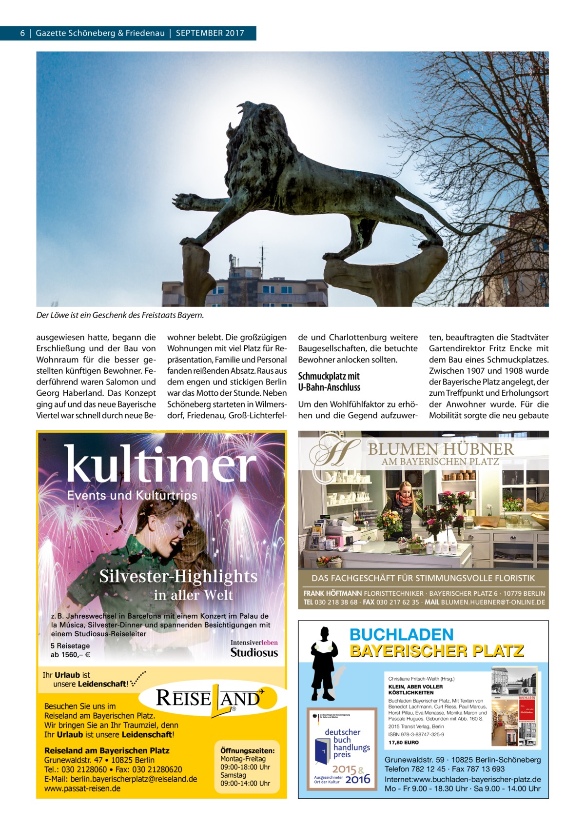 6  |  Gazette Schöneberg & Friedenau  |  September 2017  Der Löwe ist ein Geschenk des Freistaats Bayern. ausgewiesen hatte, begann die Erschließung und der Bau von Wohnraum für die besser gestellten künftigen Bewohner. Federführend waren Salomon und Georg Haberland. Das Konzept ging auf und das neue Bayerische Viertel war schnell durch neue Be wohner belebt. Die großzügigen Wohnungen mit viel Platz für Repräsentation, Familie und Personal fanden reißenden Absatz. Raus aus dem engen und stickigen Berlin war das Motto der Stunde. Neben Schöneberg starteten in Wilmersdorf, Friedenau, Groß-Lichterfel de und Charlottenburg weitere Baugesellschaften, die betuchte Bewohner anlocken sollten.  Schmuckplatz mit U-Bahn-Anschluss Um den Wohlfühlfaktor zu erhöhen und die Gegend aufzuwer ten, beauftragten die Stadtväter Gartendirektor Fritz Encke mit dem Bau eines Schmuckplatzes. Zwischen 1907 und 1908 wurde der Bayerische Platz angelegt, der zum Treffpunkt und Erholungsort der Anwohner wurde. Für die Mobilität sorgte die neu gebaute  DAS FACHGESCHÄFT FÜR STIMMUNGSVOLLE FLORISTIK FRANK HÖFTMANN FLORISTTECHNIKER · BAYERISCHER PLATZ 6 · 10779 BERLIN TEL 030 218 38 68 · FAX 030 217 62 35 · MAIL BLUMEN.HUEBNER@T-ONLINE.DE  BUCHLADEN BAYERISCHER PLATZ Ihr Urlaub ist unsere Leidenschaft!  Christiane Fritsch-Weith (Hrsg.) KLEIN, ABER VOLLER KÖSTLICHKEITEN Buchladen Bayerischer Platz, Mit Texten von Benedict Lachmann, Curt Riess, Paul Marcus, Horst Pillau, Eva Menasse, Monika Maron und Pascale Hugues. Gebunden mit Abb. 160 S.  Besuchen Sie uns im Reiseland am Bayerischen Platz. Wir bringen Sie an Ihr Traumziel, denn Ihr Urlaub ist unsere Leidenschaft! Reiseland am Bayerischen Platz Grunewaldstr. 47 • 10825 Berlin Tel.: 030 2128060 • Fax: 030 21280620 E-Mail: berlin.bayerischerplatz@reiseland.de www.passat-reisen.de  2015 Transit Verlag, Berlin ISBN 978-3-88747-325-9 17,80 EURO  Öffnungszeiten: Montag-Freitag 09:00-18:00 Uhr Samstag 09:00-14:00 Uhr  Grunewaldstr. 59 · 10825 Berlin-Schöneberg Telefon 782 12 45 · Fax 787 13 693 Internet:www.buchladen-bayerischer-platz.de Mo - Fr 9.00 - 18.30 Uhr · Sa 9.00 - 14.00 Uhr