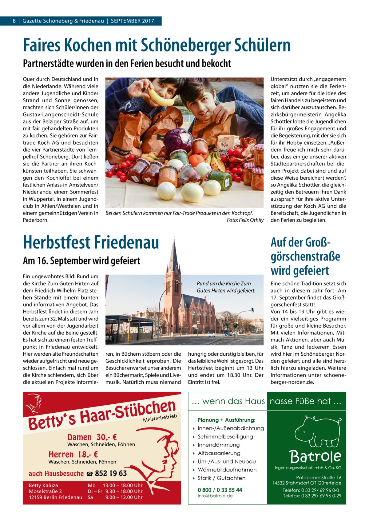 8  |  Gazette Schöneberg & Friedenau  |  SEPTEMBER 2017  Faires Kochen mit Schöneberger Schülern Partnerstädte wurden in den Ferien besucht und bekocht Quer durch Deutschland und in die Niederlande: Während viele andere Jugendliche und Kinder Strand und Sonne genossen, machten sich Schüler/innen der Gustav-Langenscheidt-Schule aus der Belziger Straße auf, um mit fair gehandelten Produkten zu kochen. Sie gehören zur Fairtrade-Koch AG und besuchten die vier Partnerstädte von Tempelhof-Schöneberg. Dort ließen sie die Partner an ihren Kochkünsten teilhaben. Sie schwangen den Kochlöffel bei einem festlichen Anlass in Amstelveen/ Niederlande, einem Sommerfest in Wuppertal, in einem Jugendclub in Ahlen/Westfalen und in einem gemeinnützigen Verein in Paderborn.  Bei den Schülern kommen nur Fair-Trade Produkte in den Kochtopf. Foto: Felix Othily  Herbstfest Friedenau  Auf der Großgörschenstraße wird gefeiert  Am 16. September wird gefeiert Ein ungewohntes Bild: Rund um die Kirche Zum Guten Hirten auf dem Friedrich-Wilhelm-Platz stehen Stände mit einem bunten und informativen Angebot. Das Herbstfest findet in diesem Jahr bereits zum 32. Mal statt und wird vor allem von der Jugendarbeit der Kirche auf die Beine gestellt. Es hat sich zu einem festen Treffpunkt in Friedenau entwickelt. Hier werden alte Freundschaften wieder aufgefrischt und neue geschlossen. Einfach mal rund um die Kirche schlendern, sich über die aktuellen Projekte informie Rund um die Kirche Zum Guten Hirten wird gefeiert.  ren, in Büchern stöbern oder die Geschicklichkeit erproben. Die Besucher erwartet unter anderem ein Büchermarkt, Spiele und Livemusik. Natürlich muss niemand  Stübchen  r aa H s ‘ y t t e B  Damen 30,- €  Waschen, Schneiden, Föhnen  Herren 18,- €  Waschen, Schneiden, Föhnen  auch Hausbesuche ☎ 852 19 63 Betty Kaluza Moselstraße 3 12159 Berlin Friedenau  Mo 13.00 – 18.00 Uhr Di – Fr 9.30 – 18.00 Uhr Sa 9.00 – 13.00 Uhr  Unterstützt durch „engagement global“ nutzten sie die Ferienzeit, um andere für die Idee des fairen Handels zu begeistern und sich darüber auszutauschen. Bezirksbürgermeisterin Angelika Schöttler lobte die Jugendlichen für ihr großes Engagement und die Begeisterung, mit der sie sich für ihr Hobby einsetzen. „Außerdem freue ich mich sehr darüber, dass einige unserer aktiven Städtepartnerschaften bei diesem Projekt dabei sind und auf diese Weise bereichert werden“, so Angelika Schöttler, die gleichzeitig den Betreuern ihren Dank aussprach für ihre aktive Unterstützung der Koch AG und die Bereitschaft, die Jugendlichen in den Ferien zu begleiten.  hungrig oder durstig bleiben, für das leibliche Wohl ist gesorgt. Das Herbstfest beginnt um 13  Uhr und endet um 18.30  Uhr. Der Eintritt ist frei.  Eine schöne Tradition setzt sich auch in diesem Jahr fort: Am 17. September findet das Großgörschenfest statt! Von 14 bis 19  Uhr gibt es wieder ein vielseitiges Programm für große und kleine Besucher. Mit vielen Informationen, Mitmach-Aktionen, aber auch Musik, Tanz und leckerem Essen wird hier im Schöneberger Norden gefeiert und alle sind herzlich hierzu eingeladen. Weitere Informationen unter schoeneberger-norden.de.  … wenn das Haus nasse Füße hat …  etrieb  Meisterb  Planung + Ausführung:   Innen-/Außenabdichtung    Schimmelbeseitigung    Innendämmung    Altbausanierung    Um-/Aus- und Neubau    Wärmebildaufnahmen    Statik / Gutachten 0 800 / 0 33 55 44 info@batrole.de  Batrole  Ingenieurgesellschaft mbH & Co. KG  Potsdamer Straße 16 14532 Stahnsdorf OT Güterfelde Telefon: 0 33 29/ 69 96 0-0 Telefax: 0 33 29/ 69 96 0-29