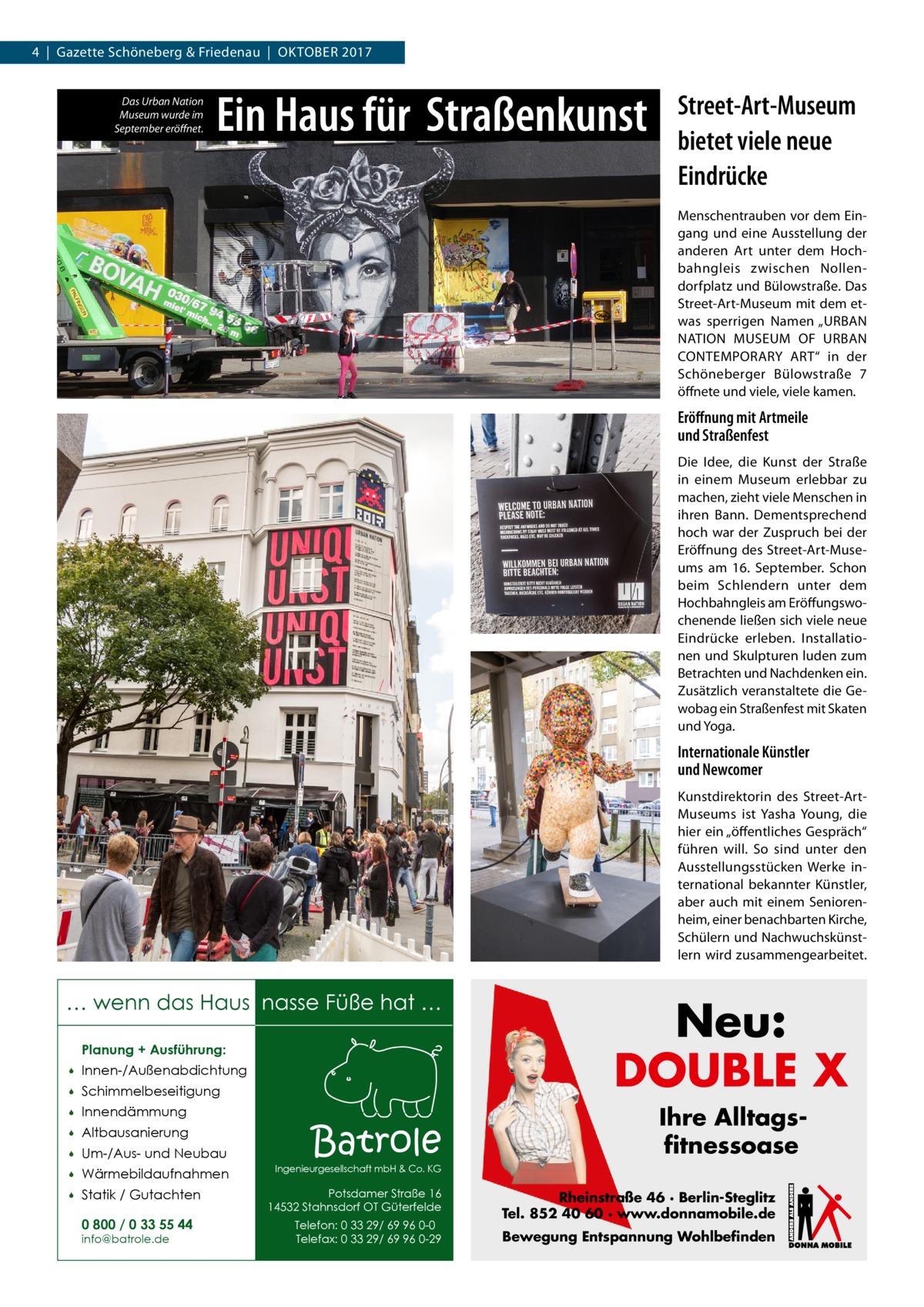 4  |  Gazette Schöneberg & Friedenau  |  Oktober 2017 Das Urban Nation Museum wurde im September eröffnet.  Ein Haus für Straßenkunst  Street-Art-Museum bietet viele neue Eindrücke Menschentrauben vor dem Eingang und eine Ausstellung der anderen Art unter dem Hochbahngleis zwischen Nollendorfplatz und Bülowstraße. Das Street-Art-Museum mit dem etwas sperrigen Namen „URBAN NATION MUSEUM OF URBAN CONTEMPORARY ART“ in der Schöneberger Bülowstraße  7 öffnete und viele, viele kamen.  Eröffnung mit Artmeile und Straßenfest Die Idee, die Kunst der Straße in einem Museum erlebbar zu machen, zieht viele Menschen in ihren Bann. Dementsprechend hoch war der Zuspruch bei der Eröffnung des Street-Art-Museums am 16.  September. Schon beim Schlendern unter dem Hochbahngleis am Eröffungswochenende ließen sich viele neue Eindrücke erleben. Installationen und Skulpturen luden zum Betrachten und Nachdenken ein. Zusätzlich veranstaltete die Gewobag ein Straßenfest mit Skaten und Yoga.  Internationale Künstler und Newcomer Kunstdirektorin des Street-­ArtMuseums ist Yasha Young, die hier ein „öffentliches Gespräch“ führen will. So sind unter den Ausstellungsstücken Werke international bekannter Künstler, aber auch mit einem Seniorenheim, einer benachbarten Kirche, Schülern und Nachwuchskünstlern wird zusammengearbeitet.  … wenn das Haus nasse Füße hat … Planung + Ausführung:   Innen-/Außenabdichtung    Schimmelbeseitigung    Innendämmung    Altbausanierung    Um-/Aus- und Neubau    Wärmebildaufnahmen    Statik / Gutachten 0 800 / 0 33 55 44 info@batrole.de  Batrole  Neu: DOUBLE X Ihre Alltagsfitnessoase  Ingenieurgesellschaft mbH & Co. KG  Potsdamer Straße 16 14532 Stahnsdorf OT Güterfelde Telefon: 0 33 29/ 69 96 0-0 Telefax: 0 33 29/ 69 96 0-29  Rheinstraße 46 · Berlin-Steglitz Tel. 852 40 60 · www.donnamobile.de Bewegung Entspannung Wohlbefinden