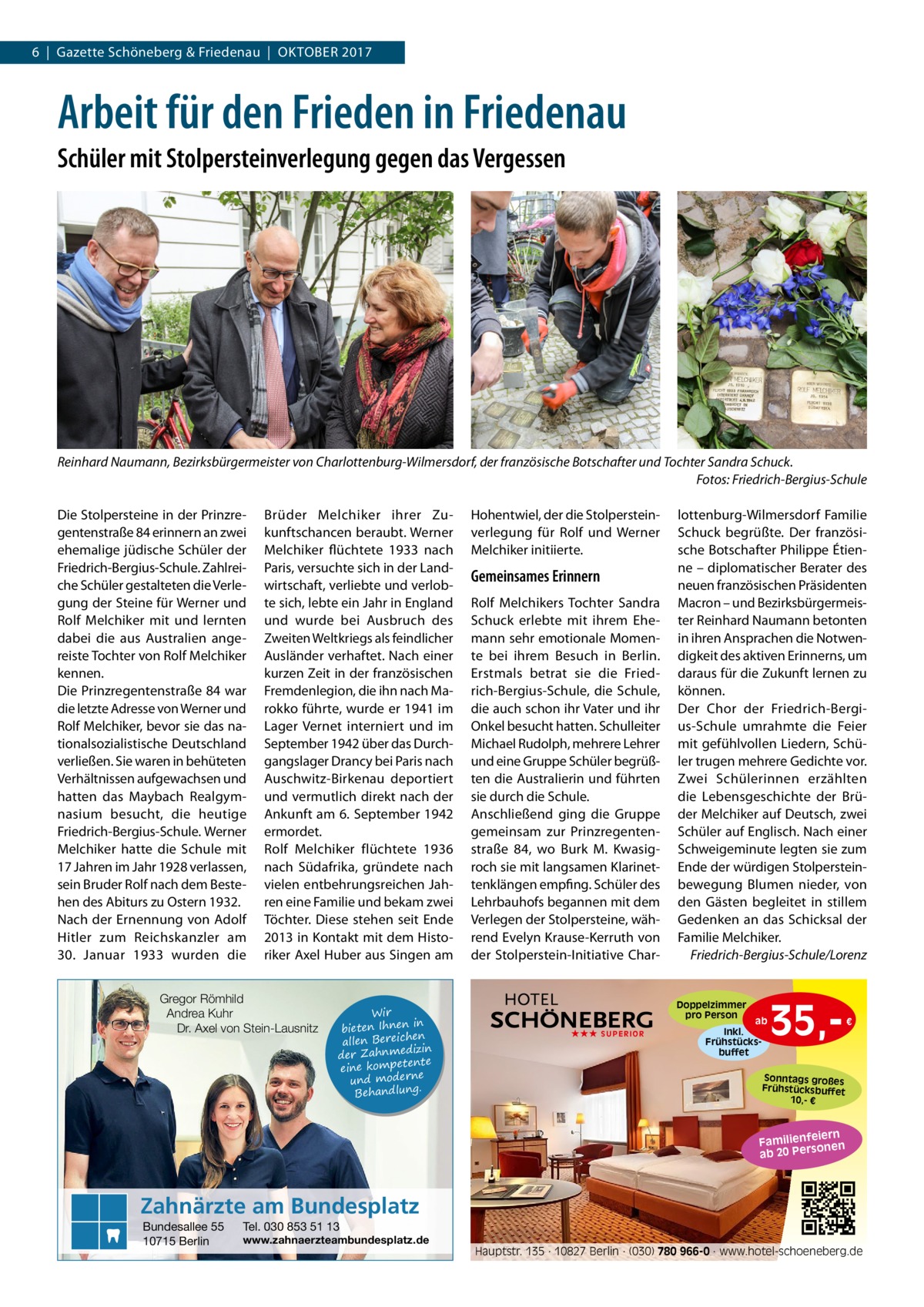 6  |  Gazette Schöneberg & Friedenau  |  Oktober 2017  Arbeit für den Frieden in Friedenau Schüler mit Stolpersteinverlegung gegen das Vergessen  Reinhard Naumann, Bezirksbürgermeister von Charlottenburg-Wilmersdorf, der französische Botschafter und Tochter Sandra Schuck. � Fotos: Friedrich-Bergius-Schule Die Stolpersteine in der Prinzregentenstraße 84 erinnern an zwei ehemalige jüdische Schüler der Friedrich-Bergius-Schule. Zahlreiche Schüler gestalteten die Verlegung der Steine für Werner und Rolf Melchiker mit und lernten dabei die aus Australien angereiste Tochter von Rolf Melchiker kennen. Die Prinzregentenstraße 84 war die letzte Adresse von Werner und Rolf Melchiker, bevor sie das nationalsozialistische Deutschland verließen. Sie waren in behüteten Verhältnissen aufgewachsen und hatten das Maybach Realgymnasium besucht, die heutige Friedrich-Bergius-Schule. Werner Melchiker hatte die Schule mit 17 Jahren im Jahr 1928 verlassen, sein Bruder Rolf nach dem Bestehen des Abiturs zu Ostern 1932. Nach der Ernennung von Adolf Hitler zum Reichskanzler am 30.  Januar 1933 wurden die  Brüder Melchiker ihrer Zukunftschancen beraubt. Werner Melchiker flüchtete 1933 nach Paris, versuchte sich in der Landwirtschaft, verliebte und verlobte sich, lebte ein Jahr in England und wurde bei Ausbruch des Zweiten Weltkriegs als feindlicher Ausländer verhaftet. Nach einer kurzen Zeit in der französischen Fremdenlegion, die ihn nach Marokko führte, wurde er 1941 im Lager Vernet interniert und im September 1942 über das Durchgangslager Drancy bei Paris nach Auschwitz-Birkenau deportiert und vermutlich direkt nach der Ankunft am 6. September 1942 ermordet. Rolf Melchiker flüchtete 1936 nach Südafrika, gründete nach vielen entbehrungsreichen Jahren eine Familie und bekam zwei Töchter. Diese stehen seit Ende 2013 in Kontakt mit dem Historiker Axel Huber aus Singen am  Gregor Römhild Andrea Kuhr Dr. Axel von Stein-Lausnitz  Wir in bieten Ihnen en allen Bereich izin der Zahnmed nte eine kompete und moderne . Behandlung  Hohentwiel, der die Stolpersteinverlegung für Rolf und Werner Melchiker initiierte.  Gemeinsames Erinnern Rolf Melchikers Tochter Sandra Schuck erlebte mit ihrem Ehemann sehr emotionale Momente bei ihrem Besuch in Berlin. Erstmals betrat sie die Friedrich-Bergius-Schule, die Schule, die auch schon ihr Vater und ihr Onkel besucht hatten. Schulleiter Michael Rudolph, mehrere Lehrer und eine Gruppe Schüler begrüßten die Australierin und führten sie durch die Schule. Anschließend ging die Gruppe gemeinsam zur Prinzregentenstraße  84, wo Burk M. Kwasigroch sie mit langsamen Klarinettenklängen empfing. Schüler des Lehrbauhofs begannen mit dem Verlegen der Stolpersteine, während Evelyn Krause-Kerruth von der Stolperstein-Initiative Char lottenburg-Wilmersdorf Familie Schuck begrüßte. Der französische Botschafter Philippe Étienne – diplomatischer Berater des neuen französischen Präsidenten Macron – und Bezirksbürgermeister Reinhard Naumann betonten in ihren Ansprachen die Notwendigkeit des aktiven Erinnerns, um daraus für die Zukunft lernen zu können. Der Chor der Friedrich-Bergius-Schule umrahmte die Feier mit gefühlvollen Liedern, Schüler trugen mehrere Gedichte vor. Zwei Schülerinnen erzählten die Lebensgeschichte der Brüder Melchiker auf Deutsch, zwei Schüler auf Englisch. Nach einer Schweigeminute legten sie zum Ende der würdigen Stolpersteinbewegung Blumen nieder, von den Gästen begleitet in stillem Gedenken an das Schicksal der Familie Melchiker. � Friedrich-Bergius-Schule/Lorenz  Doppelzimmer pro Person ★★★ SUPERIOR  ab Inkl. Frühstücksbuffet  35, €  Sonntags großes Frühstücksbuffet 10,- €  iern Familienfe nen so ab 20 Per  Zahnärzte am Bundesplatz Bundesallee 55 10715 Berlin  Tel. 030 853 51 13  www.zahnaerzteambundesplatz.de  Hauptstr. 135 · 10827 Berlin · (030) 780 966-0 · www.hotel-schoeneberg.de