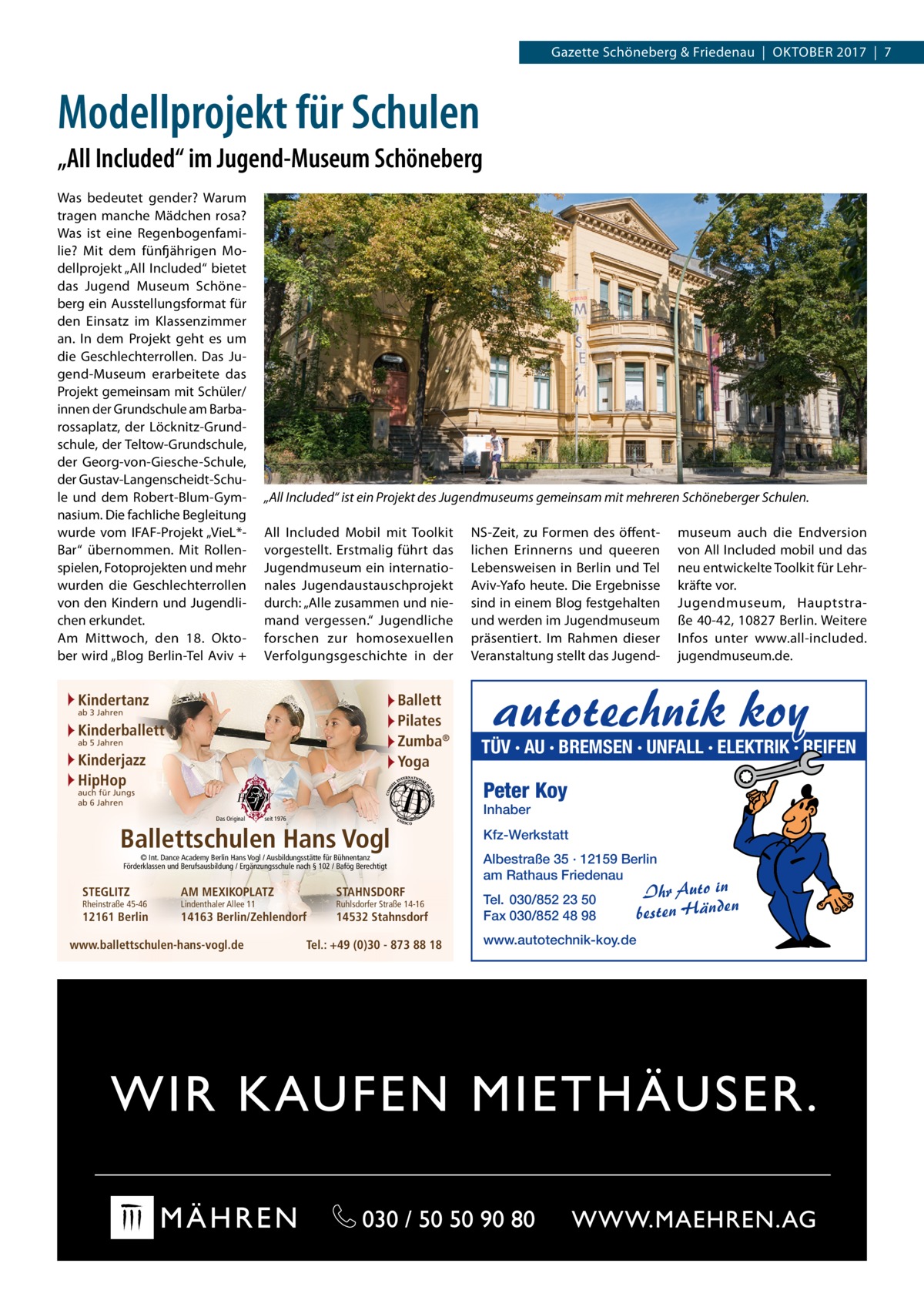 Gazette Schöneberg & Friedenau  |  Oktober 2017  |  7  Modellprojekt für Schulen „All Included“ im Jugend-Museum Schöneberg Was bedeutet gender? Warum tragen manche Mädchen rosa? Was ist eine Regenbogenfamilie? Mit dem fünfjährigen Modellprojekt „All Included“ bietet das Jugend Museum Schöneberg ein Ausstellungsformat für den Einsatz im Klassenzimmer an. In dem Projekt geht es um die Geschlechterrollen. Das Jugend-Museum erarbeitete das Projekt gemeinsam mit Schüler/ innen der Grundschule am Barbarossaplatz, der Löcknitz-Grundschule, der Teltow-Grundschule, der Georg-von-Giesche-Schule, der Gustav-Langenscheidt-Schule und dem Robert-Blum-Gymnasium. Die fachliche Begleitung wurde vom IFAF-Projekt „VieL*Bar“ übernommen. Mit Rollenspielen, Fotoprojekten und mehr wurden die Geschlechterrollen von den Kindern und Jugendlichen erkundet. Am Mittwoch, den 18.  Oktober wird „Blog Berlin-Tel Aviv +  „All Included“ ist ein Projekt des Jugendmuseums gemeinsam mit mehreren Schöneberger Schulen. All Included Mobil mit Toolkit vorgestellt. Erstmalig führt das Jugendmuseum ein internationales Jugendaustauschprojekt durch: „Alle zusammen und niemand vergessen.“ Jugendliche forschen zur homosexuellen Verfolgungsgeschichte in der  Kindertanz  Ballett Pilates Zumba® Yoga  ab 3 Jahren  Kinderballett ab 5 Jahren  Kinderjazz HipHop Das Original  © Int. Dance Academy Berlin Hans Vogl / Ausbildungsstätte für Bühnentanz Förderklassen und Berufsausbildung / Ergänzungsschule nach § 102 / Bafög Berechtigt  12161 Berlin  autotechnik koy  TÜV · AU · BREMSEN · UNFALL · ELEKTRIK · REIFEN Inhaber  seit 1976  Ballettschulen Hans Vogl Rheinstraße 45-46  museum auch die Endversion von All Included mobil und das neu entwickelte Toolkit für Lehrkräfte vor. Jugendmuseum, Hauptstraße 40-42, 10827 Berlin. Weitere Infos unter www.all-included.­ jugendmuseum.de.  Peter Koy  auch für Jungs ab 6 Jahren  STEGLITZ  NS-Zeit, zu Formen des öffentlichen Erinnerns und queeren Lebensweisen in Berlin und Tel Aviv-Yafo heute. Die Ergebnisse sind in einem Blog festgehalten und werden im Jugendmuseum präsentiert. Im Rahmen dieser Veranstaltung stellt das Jugend AM MEXIKOPLATZ  Lindenthaler Allee 11  STAHNSDORF  14163 Berlin/Zehlendorf  www.ballettschulen-hans-vogl.de  Ruhlsdorfer Straße 14-16  14532 Stahnsdorf  Tel.: +49 (0)30 - 873 88 18  Kfz-Werkstatt Albestraße 35 · 12159 Berlin am Rathaus Friedenau Tel. 030/852 23 50 Fax 030/852 48 98 www.autotechnik-koy.de  Ihr Auto in besten Händen