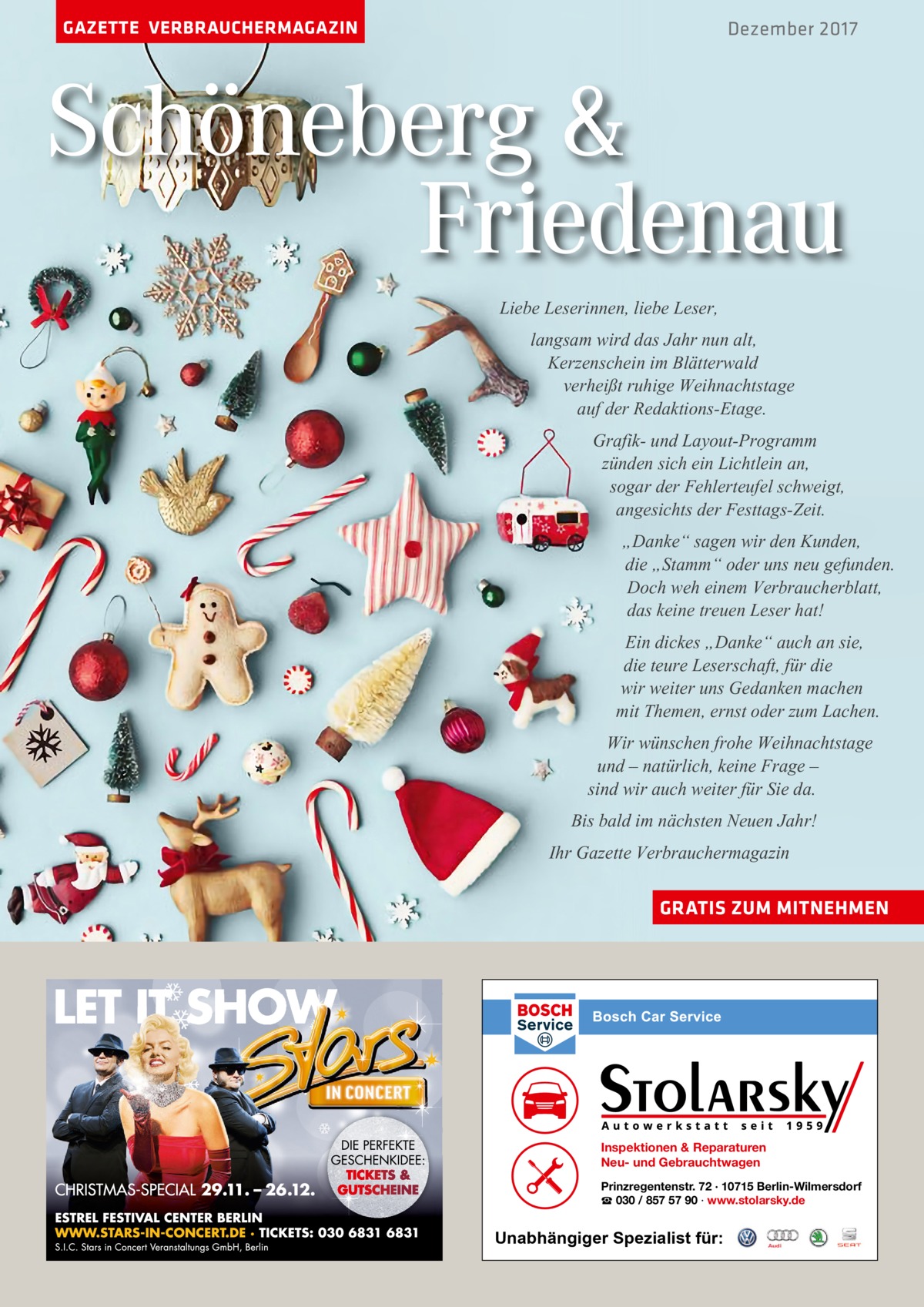 GAZETTE VERBRAUCHERMAGAZIN  Dezember 2017  Schöneberg & Friedenau Liebe Leserinnen, liebe Leser, langsam wird das Jahr nun alt, Kerzenschein im Blätterwald verheißt ruhige Weihnachtstage auf der Redaktions-Etage. Grafik- und Layout-Programm zünden sich ein Lichtlein an, sogar der Fehlerteufel schweigt, angesichts der Festtags-Zeit. „Danke“ sagen wir den Kunden, die „Stamm“ oder uns neu gefunden. Doch weh einem Verbraucherblatt, das keine treuen Leser hat! Ein dickes „Danke“ auch an sie, die teure Leserschaft, für die wir weiter uns Gedanken machen mit Themen, ernst oder zum Lachen. Wir wünschen frohe Weihnachtstage und – natürlich, keine Frage – sind wir auch weiter für Sie da. Bis bald im nächsten Neuen Jahr! Ihr Gazette Verbrauchermagazin GRATIS ZUM MITNEHMEN  Inspektionen & Reparaturen Neu- und Gebrauchtwagen Prinzregentenstr. 72 · 10715 Berlin-Wilmersdorf ☎ 030 / 857 57 90 · www.stolarsky.de  Unabhängiger Spezialist für: