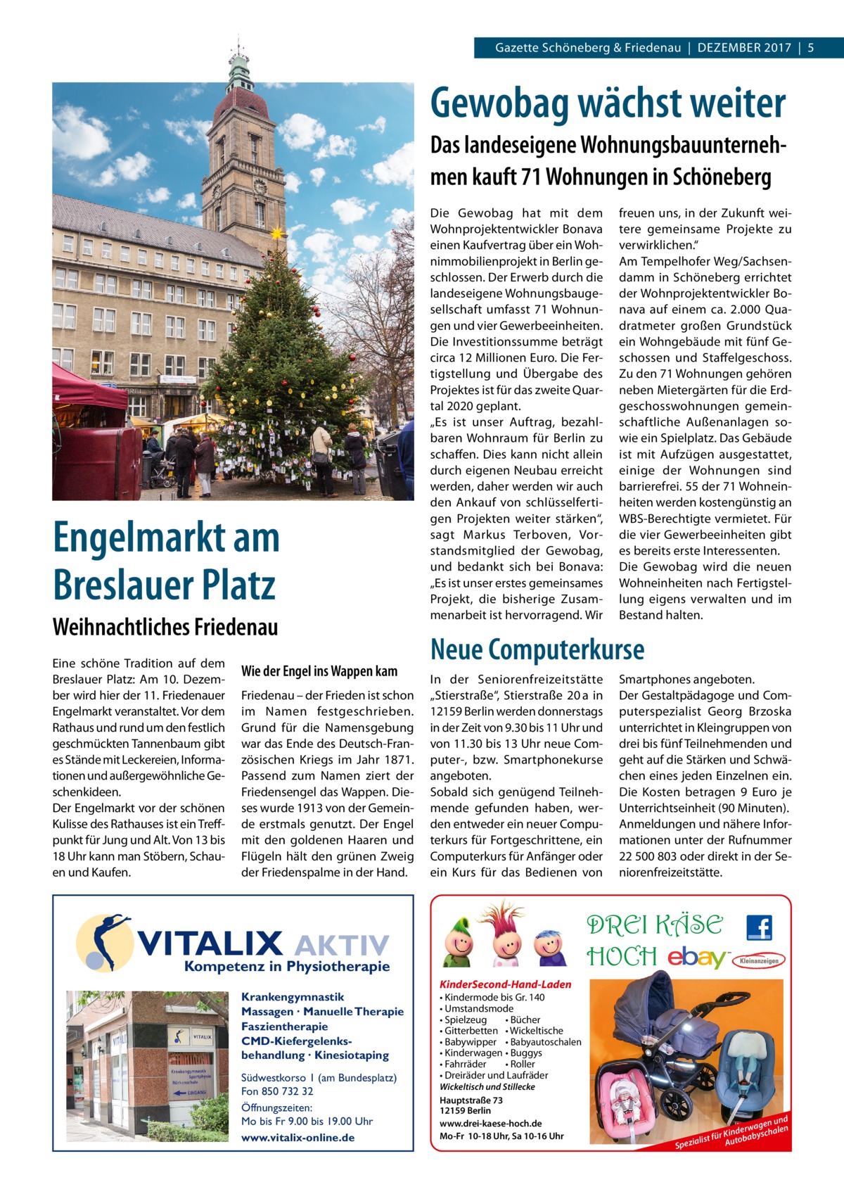 Gazette Schöneberg & Friedenau  |  DEZEMBER 2017  |  5  Gewobag wächst weiter Das landeseigene Wohnungsbauunternehmen kauft 71 Wohnungen in Schöneberg  Engelmarkt am Breslauer Platz Weihnachtliches Friedenau Eine schöne Tradition auf dem Breslauer Platz: Am 10.  Dezember wird hier der 11. Friedenauer Engelmarkt veranstaltet. Vor dem Rathaus und rund um den festlich geschmückten Tannenbaum gibt es Stände mit Leckereien, Informationen und außergewöhnliche Geschenkideen. Der Engelmarkt vor der schönen Kulisse des Rathauses ist ein Treffpunkt für Jung und Alt. Von 13 bis 18 Uhr kann man Stöbern, Schauen und Kaufen.  Wie der Engel ins Wappen kam Friedenau – der Frieden ist schon im Namen festgeschrieben. Grund für die Namensgebung war das Ende des Deutsch-Französischen Kriegs im Jahr 1871. Passend zum Namen ziert der Friedensengel das Wappen. Dieses wurde 1913 von der Gemeinde erstmals genutzt. Der Engel mit den goldenen Haaren und Flügeln hält den grünen Zweig der Friedenspalme in der Hand.  Die Gewobag hat mit dem Wohnprojektentwickler Bonava einen Kaufvertrag über ein Wohnimmobilienprojekt in Berlin geschlossen. Der Erwerb durch die landeseigene Wohnungsbaugesellschaft umfasst 71 Wohnungen und vier Gewerbeeinheiten. Die Investitionssumme beträgt circa 12 Millionen Euro. Die Fertigstellung und Übergabe des Projektes ist für das zweite Quartal 2020 geplant. „Es ist unser Auftrag, bezahlbaren Wohnraum für Berlin zu schaffen. Dies kann nicht allein durch eigenen Neubau erreicht werden, daher werden wir auch den Ankauf von schlüsselfertigen Projekten weiter stärken“, sagt Markus Terboven, Vorstandsmitglied der Gewobag, und bedankt sich bei Bonava: „Es ist unser erstes gemeinsames Projekt, die bisherige Zusammenarbeit ist hervorragend. Wir  Neue Computerkurse In der Seniorenfreizeitstätte „Stierstraße“, Stierstraße  20 a in 12159 Berlin werden donnerstags in der Zeit von 9.30 bis 11 Uhr und von 11.30 bis 13 Uhr neue Computer-, bzw. Smartphonekurse angeboten. Sobald sich genügend Teilnehmende gefunden haben, werden entweder ein neuer Computerkurs für Fortgeschrittene, ein Computerkurs für Anfänger oder ein Kurs für das Bedienen von  Südwestkorso 1 (am Bundesplatz) Fon 850 732 32 Öffnungszeiten: Mo bis Fr 9.00 bis 19.00 Uhr www.vitalix-online.de  Smartphones angeboten. Der Gestaltpädagoge und Computerspezialist Georg Brzoska unterrichtet in Kleingruppen von drei bis fünf Teilnehmenden und geht auf die Stärken und Schwächen eines jeden Einzelnen ein. Die Kosten betragen 9  Euro je Unterrichtseinheit (90 Minuten). Anmeldungen und nähere Informationen unter der Rufnummer 22 500 803 oder direkt in der Seniorenfreizeitstätte.  DREI KÄSE HOCH  VITALIX AKTIV Kompetenz in Physiotherapie Krankengymnastik Massagen · Manuelle Therapie Faszientherapie CMD-Kiefergelenksbehandlung · Kinesiotaping  freuen uns, in der Zukunft weitere gemeinsame Projekte zu verwirklichen.“ Am Tempelhofer Weg/Sachsendamm in Schöneberg errichtet der Wohnprojektentwickler Bonava auf einem ca. 2.000 Quadratmeter großen Grundstück ein Wohngebäude mit fünf Geschossen und Staffelgeschoss. Zu den 71 Wohnungen gehören neben Mietergärten für die Erdgeschosswohnungen gemeinschaftliche Außenanlagen sowie ein Spielplatz. Das Gebäude ist mit Aufzügen ausgestattet, einige der Wohnungen sind barrierefrei. 55 der 71 Wohneinheiten werden kostengünstig an WBS-Berechtigte vermietet. Für die vier Gewerbeeinheiten gibt es bereits erste Interessenten. Die Gewobag wird die neuen Wohneinheiten nach Fertigstellung eigens verwalten und im Bestand halten.  KinderSecond-Hand-Laden • Kindermode bis Gr. 140 • Umstandsmode • Spielzeug • Bücher • Gitterbetten • Wickeltische • Babywipper • Babyautoschalen • Kinderwagen • Buggys • Fahrräder • Roller • Dreiräder und Laufräder Wickeltisch und Stillecke Hauptstraße 73 12159 Berlin www.drei-kaese-hoch.de Mo-Fr 10-18 Uhr, Sa 10-16 Uhr  n und wage n inder byschale K r fü a list Autob Spezia