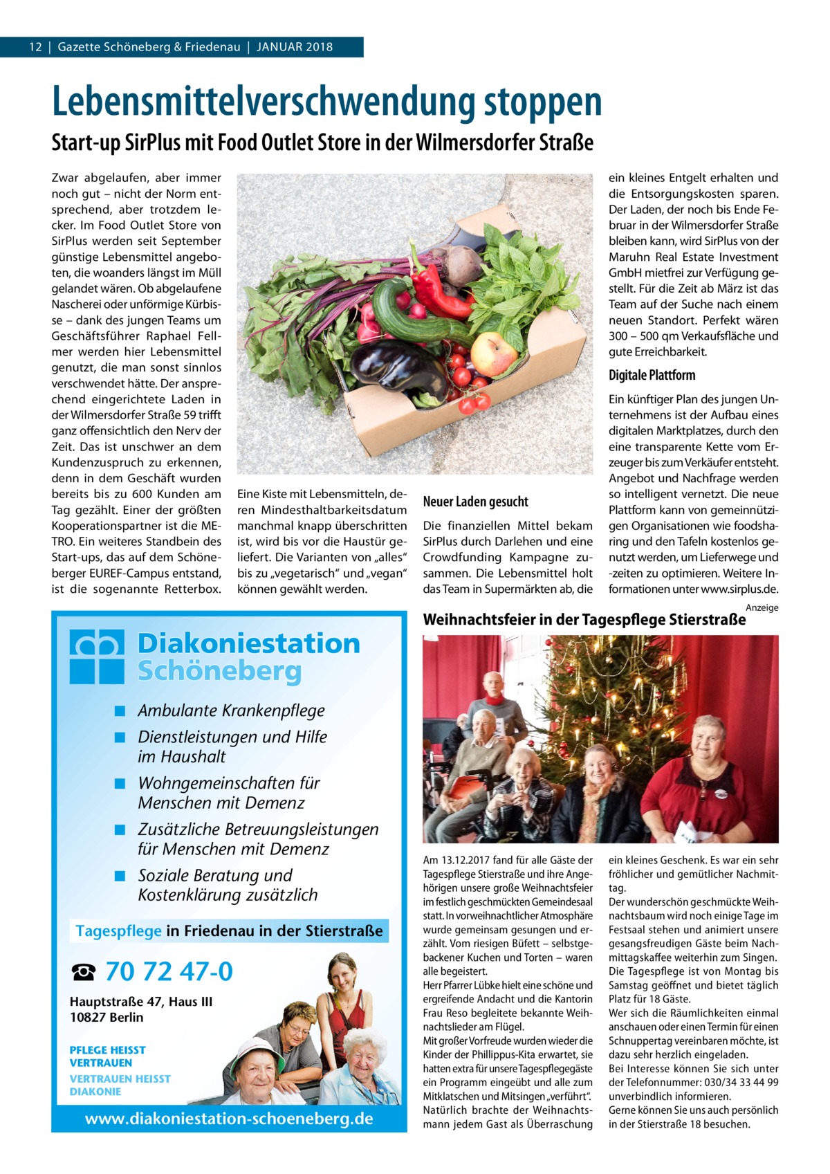 12  |  Gazette Schöneberg & Friedenau  |  Januar 2018  Lebensmittelverschwendung stoppen Start-up SirPlus mit Food Outlet Store in der Wilmersdorfer Straße Zwar abgelaufen, aber immer noch gut – nicht der Norm entsprechend, aber trotzdem lecker. Im Food Outlet Store von SirPlus werden seit September günstige Lebensmittel angeboten, die woanders längst im Müll gelandet wären. Ob abgelaufene Nascherei oder unförmige Kürbisse – dank des jungen Teams um Geschäftsführer Raphael Fellmer werden hier Lebensmittel genutzt, die man sonst sinnlos verschwendet hätte. Der ansprechend eingerichtete Laden in der Wilmersdorfer Straße 59 trifft ganz offensichtlich den Nerv der Zeit. Das ist unschwer an dem Kundenzuspruch zu erkennen, denn in dem Geschäft wurden bereits bis zu 600 Kunden am Tag gezählt. Einer der größten Kooperationspartner ist die METRO. Ein weiteres Standbein des Start-ups, das auf dem Schöneberger EUREF-Campus entstand, ist die sogenannte Retterbox.  ein kleines Entgelt erhalten und die Entsorgungskosten sparen. Der Laden, der noch bis Ende Februar in der Wilmersdorfer Straße bleiben kann, wird SirPlus von der Maruhn Real Estate Investment GmbH mietfrei zur Verfügung gestellt. Für die Zeit ab März ist das Team auf der Suche nach einem neuen Standort. Perfekt wären 300 – 500 qm Verkaufsfläche und gute Erreichbarkeit.  Digitale Plattform  Eine Kiste mit Lebensmitteln, deren Mindesthaltbarkeitsdatum manchmal knapp überschritten ist, wird bis vor die Haustür geliefert. Die Varianten von „alles“ bis zu „vegetarisch“ und „vegan“ können gewählt werden.  Neuer Laden gesucht Die finanziellen Mittel bekam SirPlus durch Darlehen und eine Crowdfunding Kampagne zusammen. Die Lebensmittel holt das Team in Supermärkten ab, die  Ein künftiger Plan des jungen Unternehmens ist der Aufbau eines digitalen Marktplatzes, durch den eine transparente Kette vom Erzeuger bis zum Verkäufer entsteht. Angebot und Nachfrage werden so intelligent vernetzt. Die neue Plattform kann von gemeinnützigen Organisationen wie foodsharing und den Tafeln kostenlos genutzt werden, um Lieferwege und -zeiten zu optimieren. Weitere Informationen unter www.sirplus.de. Anzeige  Weihnachtsfeier in der Tagespflege Stierstraße  ◾ Ambulante Krankenpflege ◾ Dienstleistungen und Hilfe im Haushalt ◾ Wohngemeinschaften für Menschen mit Demenz ◾ Zusätzliche Betreuungsleistungen für Menschen mit Demenz ◾ Soziale Beratung und Kostenklärung zusätzlich Tagespflege in Friedenau in der Stierstraße  ☎ 70 72 47-0 Hauptstraße 47, Haus III 10827 Berlin PFLEGE HEISST VERTRAUEN VERTRAUEN HEISST DIAKONIE  www.diakoniestation-schoeneberg.de  Am 13.12.2017 fand für alle Gäste der Tagespflege Stierstraße und ihre Angehörigen unsere große Weihnachtsfeier im festlich geschmückten Gemeindesaal statt. In vorweihnachtlicher Atmosphäre wurde gemeinsam gesungen und erzählt. Vom riesigen Büfett – selbstgebackener Kuchen und Torten – waren alle begeistert. Herr Pfarrer Lübke hielt eine schöne und ergreifende Andacht und die Kantorin Frau Reso begleitete bekannte Weihnachtslieder am Flügel. Mit großer Vorfreude wurden wieder die Kinder der Phillippus-Kita erwartet, sie hatten extra für unsere Tagespflegegäste ein Programm eingeübt und alle zum Mitklatschen und Mitsingen „verführt“. Natürlich brachte der Weihnachtsmann jedem Gast als Überraschung  ein kleines Geschenk. Es war ein sehr fröhlicher und gemütlicher Nachmittag. Der wunderschön geschmückte Weihnachtsbaum wird noch einige Tage im Festsaal stehen und animiert unsere gesangsfreudigen Gäste beim Nachmittagskaffee weiterhin zum Singen. Die Tagespflege ist von Montag bis Samstag geöffnet und bietet täglich Platz für 18 Gäste. Wer sich die Räumlichkeiten einmal anschauen oder einen Termin für einen Schnuppertag vereinbaren möchte, ist dazu sehr herzlich eingeladen. Bei Interesse können Sie sich unter der Telefonnummer: 030/34 33 44 99 unverbindlich informieren. Gerne können Sie uns auch persönlich in der Stierstraße 18 besuchen.