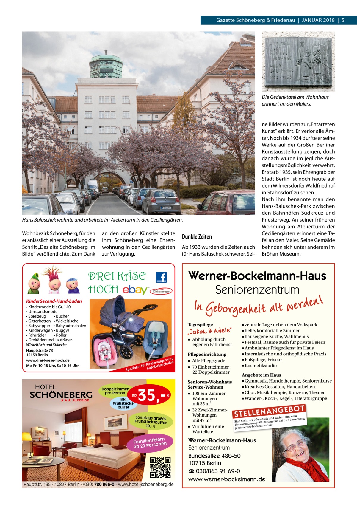 Gazette Schöneberg & Friedenau  |  Januar 2018  |  5  Die Gedenktafel am Wohnhaus erinnert an den Malers.  Hans Baluschek wohnte und arbeitete im Atelierturm in den Ceciliengärten. Wohnbezirk Schöneberg, für den er anlässlich einer Ausstellung die Schrift „Das alte Schöneberg im Bilde“ veröffentlichte. Zum Dank  an den großen Künstler stellte ihm Schöneberg eine Ehrenwohnung in den Ceciliengärten zur Verfügung.  Dunkle Zeiten Ab 1933 wurden die Zeiten auch für Hans Baluschek schwerer. Sei ne Bilder wurden zur „Entarteten Kunst“ erklärt. Er verlor alle Ämter. Noch bis 1934 durfte er seine Werke auf der Großen Berliner Kunstausstellung zeigen, doch danach wurde im jegliche Ausstellungsmöglichkeit verwehrt. Er starb 1935, sein Ehrengrab der Stadt Berlin ist noch heute auf dem Wilmersdorfer Waldfriedhof in Stahnsdorf zu sehen. Nach ihm benannte man den Hans-Baluschek-Park zwischen den Bahnhöfen Südkreuz und Priesterweg. An seiner früheren Wohnung am Atelierturm der Ceciliengärten erinnert eine Tafel an den Maler. Seine Gemälde befinden sich unter anderem im Bröhan Museum.  Werner-Bockelmann-Haus Seniorenzentrum  DREI KÄSE HOCH KinderSecond-Hand-Laden • Kindermode bis Gr. 140 • Umstandsmode • Spielzeug • Bücher • Gitterbetten • Wickeltische • Babywipper • Babyautoschalen • Kinderwagen • Buggys • Fahrräder • Roller • Dreiräder und Laufräder Wickeltisch und Stillecke Hauptstraße 73 12159 Berlin www.drei-kaese-hoch.de Mo-Fr 10-18 Uhr, Sa 10-16 Uhr  Tagespflege ■ Abholung durch eigenen Fahrdienst  Sp  Doppelzimmer pro Person ★★★ SUPERIOR  d en un n rwag Kinde abyschale r fü t s Autob eziali  ab Inkl. Frühstücksbuffet  35, €  Sonntags großes Frühstücksbuffet 10,- €  iern Familienfe nen so ab 20 Per  Hauptstr. 135 · 10827 Berlin · (030) 780 966-0 · www.hotel-schoeneberg.de  Pflegeeinrichtung ■ Alle Pflegegrade ■ 70 Einbettzimmer, 22 Doppelzimmer Senioren-Wohnhaus Service-Wohnen ■ 108 Ein-ZimmerWohnungen mit 35 m2 ■ 32 Zwei-ZimmerWohnungen mit 47 m2 ■ Wir führen eine Warteliste  ■ zentrale Lage neben dem Volkspark ■ helle, komfortable Zimmer ■ hauseigene Küche, Wahlmenüs ■ Festsaal, Räume auch für private Feiern ■ Ambulanter Pflegedienst im Haus ■ Internistische und orthopädische Praxis ■ Fußpflege, Friseur ■ Kosmetikstudio Angebote im Haus ■ Gymnastik, Hundetherapie, Seniorenkurse ■ Kreatives Gestalten, Handarbeiten ■ Chor, Musiktherapie, Konzerte, Theater ■ Wander-, Koch-, Kegel-, Literaturgruppe  STELLENAN  GEBOT  e neue d suchen ein werbung: Pflege tätig un e Be Sind Sie in der g? Wir freuen uns auf Ihr run rde sfo rau e He bockelmann.d job@werner Werner-Bockelmann-Haus Seniorenzentrum Bundesallee 48b-50 10715 Berlin ☎ 030/863 91 69-0 www.werner-bockelmann.de