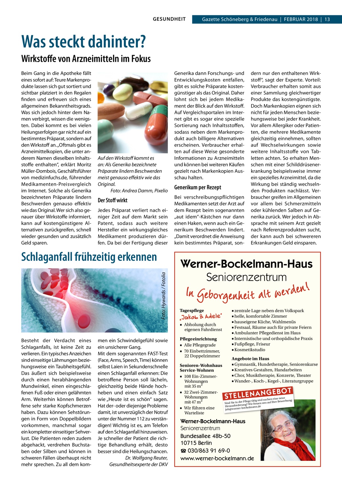 GESUNDHEIT  Gazette Schöneberg & Friedenau  |  Februar 2018  |  13  Was steckt dahinter? Wirkstoffe von Arzneimitteln im Fokus Beim Gang in die Apotheke fällt eines sofort auf: Teure Markenprodukte lassen sich gut sortiert und sichtbar platziert in den Regalen finden und erfreuen sich eines allgemeinen Bekanntheitsgrads. Was sich jedoch hinter dem Namen verbirgt, wissen die wenigsten. Dabei kommt es bei vielen Heilungserfolgen gar nicht auf ein bestimmtes Präparat, sondern auf den Wirkstoff an. „Oftmals gibt es Arzneimittelkopien, die unter anderem Namen dieselben Inhaltsstoffe enthalten“, erklärt Moritz Müller-Dombois, Geschäftsführer von medizinfuchs.de, führender Medikamenten-Preisvergleich im Internet. Solche als Generika bezeichneten Präparate lindern Beschwerden genauso effektiv wie das Original. Wer sich also genauer über Wirkstoffe informiert, kann auf kostengünstigere Alternativen zurückgreifen, schnell wieder gesunden und zusätzlich Geld sparen.  Auf den Wirkstoff kommt es an: Als Generika bezeichnete Präparate lindern Beschwerden meist genauso effektiv wie das Original. � Foto: Andrea Damm, Pixelio  Der Stoff wirkt Jedes Präparat verliert nach einiger Zeit auf dem Markt sein Patent, sodass auch weitere Hersteller ein wirkungsgleiches Medikament produzieren dürfen. Da bei der Fertigung dieser  � Foto: Hywards / Fotolia  Schlaganfall frühzeitig erkennen  Besteht der Verdacht eines Schlaganfalls, ist keine Zeit zu verlieren. Ein typisches Anzeichen sind einseitige Lähmungen beziehungsweise ein Taubheitsgefühl. Das äußert sich beispielsweise durch einen herabhängenden Mundwinkel, einen eingeschlafenen Fuß oder einen gelähmten Arm. Weiterhin können Betroffene sehr starke Kopfschmerzen haben. Dazu können Sehstörungen in Form von Doppelbildern vorkommen, manchmal sogar ein kompletter einseitiger Sehverlust. Die Patienten reden zudem abgehackt, verdrehen Buchstaben oder Silben und können in schweren Fällen überhaupt nicht mehr sprechen. Zu all dem kom men ein Schwindelgefühl sowie ein unsicherer Gang. Mit dem sogenannten FAST-Test (Face, Arms, Speech, Time) können selbst Laien in Sekundenschnelle einen Schlaganfall erkennen: Die betroffene Person soll lächeln, gleichzeitig beide Hände hochheben und einen einfach Satz wie „Heute ist es schön“ sagen. Hat der- oder diejenige Probleme damit, ist unverzüglich der Notruf unter der Nummer 112 zu verständigen! Wichtig ist es, am Telefon auf den Schlaganfall hinzuweisen. Je schneller der Patient die richtige Behandlung erhält, desto besser sind die Heilungschancen. Dr. Wolfgang Reuter, Gesundheitsexperte der DKV  Generika dann Forschungs- und Entwicklungskosten entfallen, gibt es solche Präparate kostengünstiger als das Original. Daher lohnt sich bei jedem Medikament der Blick auf den Wirkstoff. Auf Vergleichsportalen im Internet gibt es sogar eine spezielle Sortierung nach Inhaltsstoffen, sodass neben dem Markenprodukt auch billigere Alternativen erscheinen. Verbraucher erhalten auf diese Weise gesonderte Informationen zu Arzneimitteln und können bei weiteren Käufen gezielt nach Markenkopien Ausschau halten.  Generikum per Rezept Bei verschreibungspflichtigen Medikamenten setzt der Arzt auf dem Rezept beim sogenannten „aut idem“-Kästchen nur dann einen Haken, wenn auch ein Generikum Beschwerden lindert. „Damit verordnet die Anweisung kein bestimmtes Präparat, son dern nur den enthaltenen Wirkstoff“, sagt der Experte. Vorteil: Verbraucher erhalten somit aus einer Sammlung gleichwertiger Produkte das kostengünstigste. Doch Markenkopien eignen sich nicht für jeden Menschen beziehungsweise bei jeder Krankheit. Vor allem Allergiker oder Patienten, die mehrere Medikamente gleichzeitig einnehmen, sollten auf Wechselwirkungen sowie weitere Inhaltsstoffe von Tabletten achten. So erhalten Menschen mit einer Schilddrüsenerkrankung beispielsweise immer ein spezielles Arzneimittel, da die Wirkung bei ständig wechselnden Produkten nachlässt. Verbraucher greifen im Allgemeinen vor allem bei Schmerzmitteln oder kühlenden Salben auf Generika zurück. Wer jedoch in Absprache mit seinem Arzt gezielt nach Referenzprodukten sucht, der kann auch bei schwereren Erkrankungen Geld einsparen.  Werner-Bockelmann-Haus Seniorenzentrum Tagespflege ■ Abholung durch eigenen Fahrdienst Pflegeeinrichtung ■ Alle Pflegegrade ■ 70 Einbettzimmer, 22 Doppelzimmer Senioren-Wohnhaus Service-Wohnen ■ 108 Ein-ZimmerWohnungen mit 35 m2 ■ 32 Zwei-ZimmerWohnungen mit 47 m2 ■ Wir führen eine Warteliste  ■ zentrale Lage neben dem Volkspark ■ helle, komfortable Zimmer ■ hauseigene Küche, Wahlmenüs ■ Festsaal, Räume auch für private Feiern ■ Ambulanter Pflegedienst im Haus ■ Internistische und orthopädische Praxis ■ Fußpflege, Friseur ■ Kosmetikstudio Angebote im Haus ■ Gymnastik, Hundetherapie, Seniorenkurse ■ Kreatives Gestalten, Handarbeiten ■ Chor, Musiktherapie, Konzerte, Theater ■ Wander-, Koch-, Kegel-, Literaturgruppe  STELLENAN  GEBOT  e neue d suchen ein werbung: Pflege tätig un e Be Sind Sie in der g? Wir freuen uns auf Ihr run rde sfo rau e He bockelmann.d job@werner Werner-Bockelmann-Haus Seniorenzentrum Bundesallee 48b-50 10715 Berlin ☎ 030/863 91 69-0 www.werner-bockelmann.de