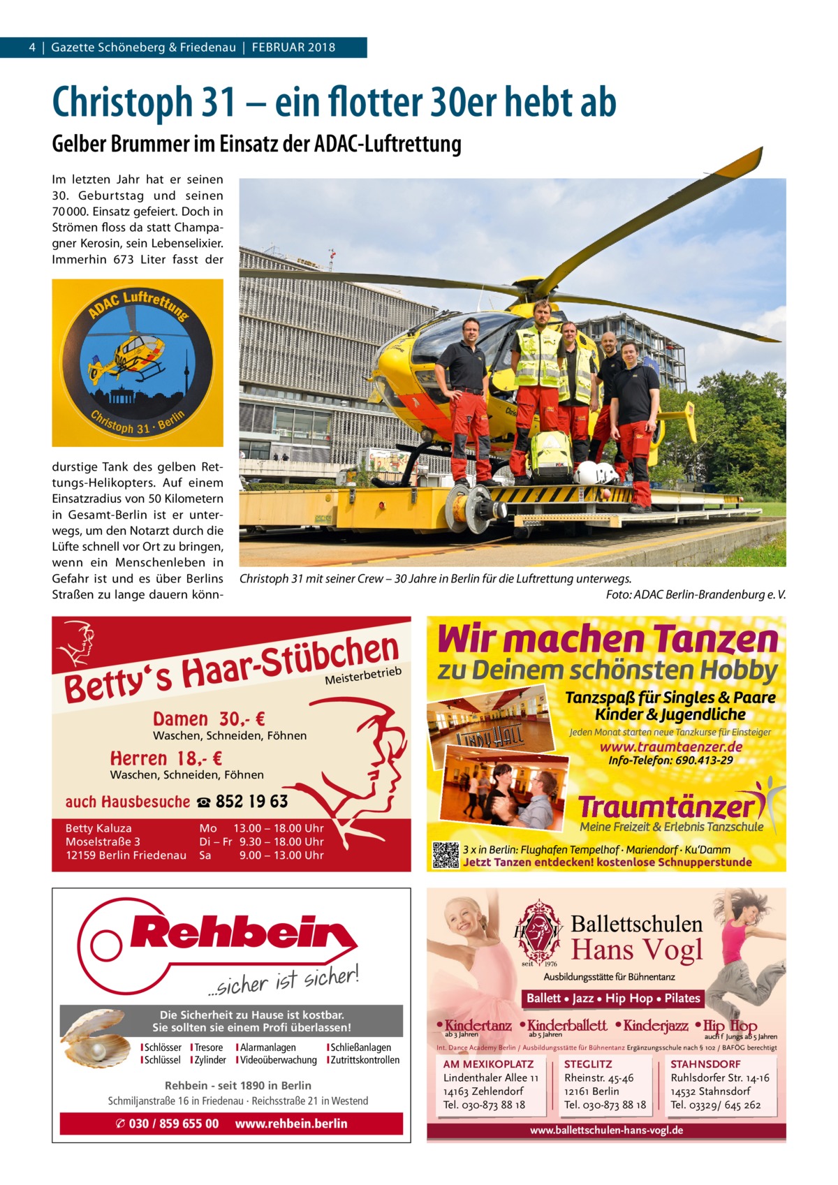 4  |  Gazette Schöneberg & Friedenau  |  FEBRUAR 2018  Christoph 31 – ein flotter 30er hebt ab Gelber Brummer im Einsatz der ADAC-Luftrettung Im letzten Jahr hat er seinen 30.  Geburtstag und seinen 70 000. Einsatz gefeiert. Doch in Strömen floss da statt Champagner Kerosin, sein Lebenselixier. Immerhin 673 Liter fasst der  durstige Tank des gelben Rettungs-Helikopters. Auf einem Einsatzradius von 50 Kilometern in Gesamt-Berlin ist er unterwegs, um den Notarzt durch die Lüfte schnell vor Ort zu bringen, wenn ein Menschenleben in Gefahr ist und es über Berlins Straßen zu lange dauern könn Christoph 31 mit seiner Crew – 30 Jahre in Berlin für die Luftrettung unterwegs. Foto: ADAC Berlin-Brandenburg e. V.  n  he c b ü t S r y‘s Haa  Bett  etrieb Meisterb  Damen 30,- €  Waschen, Schneiden, Föhnen  Herren 18,- €  Waschen, Schneiden, Föhnen  auch Hausbesuche ☎ 852 19 63 Betty Kaluza Moselstraße 3 12159 Berlin Friedenau  Mo 13.00 – 18.00 Uhr Di – Fr 9.30 – 18.00 Uhr Sa 9.00 – 13.00 Uhr  Ballett • Jazz • Hip Hop • Pilates Die Sicherheit zu Hause ist kostbar. Sie sollten sie einem Profi überlassen! ISchlösser ITresore IAlarmanlagen I Schließanlagen ISchlüssel IZylinder IVideoüberwachung I Zutrittskontrollen  Rehbein - seit 1890 in Berlin Schmiljanstraße 16 in Friedenau · Reichsstraße 21 in Westend  � 030 / 859 655 00  www.rehbein.berlin  Int. Dance Academy Berlin / Ausbildungsstätte für Bühnentanz Ergänzungsschule nach § 102 / BAFÖG berechtigt  AM MEXIKOPLATZ Lindenthaler Allee 11 14163 Zehlendorf Tel. 030-873 88 18  STEGLITZ Rheinstr. 45-46 12161 Berlin Tel. 030-873 88 18  STAHNSDORF Ruhlsdorfer Str. 14-16 14532 Stahnsdorf Tel. 03329/ 645 262  www.ballettschulen-hans-vogl.de