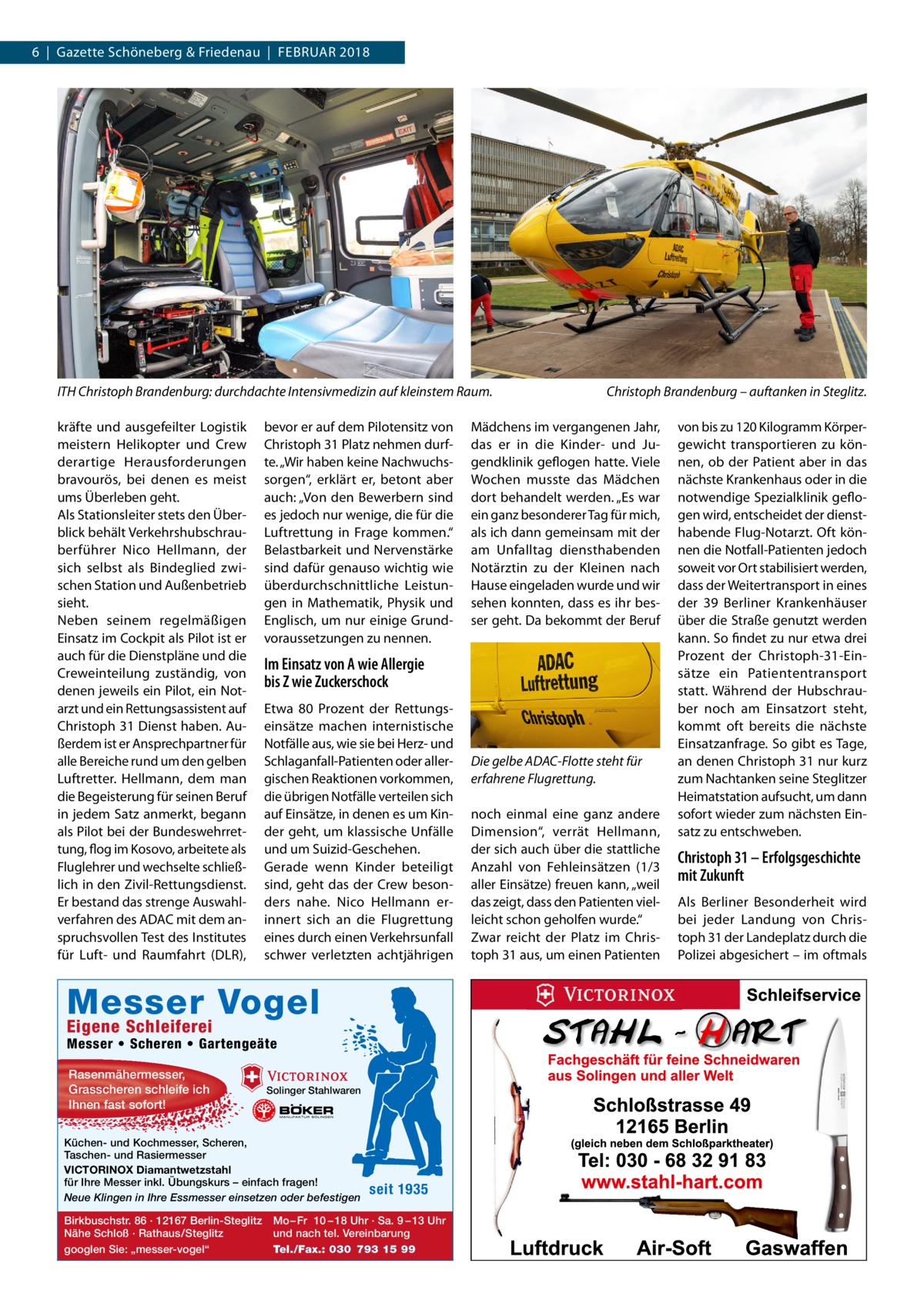 6  |  Gazette Schöneberg & Friedenau  |  Februar 2018  ITH Christoph Brandenburg: durchdachte Intensivmedizin auf kleinstem Raum. kräfte und ausgefeilter Logistik meistern Helikopter und Crew derartige Herausforderungen bravourös, bei denen es meist ums Überleben geht. Als Stationsleiter stets den Überblick behält Verkehrshubschrauberführer Nico Hellmann, der sich selbst als Bindeglied zwischen Station und Außenbetrieb sieht. Neben seinem regelmäßigen Einsatz im Cockpit als Pilot ist er auch für die Dienstpläne und die Creweinteilung zuständig, von denen jeweils ein Pilot, ein Notarzt und ein Rettungsassistent auf Christoph 31 Dienst haben. Außerdem ist er Ansprechpartner für alle Bereiche rund um den gelben Luftretter. Hellmann, dem man die Begeisterung für seinen Beruf in jedem Satz anmerkt, begann als Pilot bei der Bundeswehrrettung, flog im Kosovo, arbeitete als Fluglehrer und wechselte schließlich in den Zivil-Rettungsdienst. Er bestand das strenge Auswahlverfahren des ADAC mit dem anspruchsvollen Test des Institutes für Luft- und Raumfahrt (DLR),  bevor er auf dem Pilotensitz von Christoph 31 Platz nehmen durfte. „Wir haben keine Nachwuchssorgen“, erklärt er, betont aber auch: „Von den Bewerbern sind es jedoch nur wenige, die für die Luftrettung in Frage kommen.“ Belastbarkeit und Nervenstärke sind dafür genauso wichtig wie überdurchschnittliche Leistungen in Mathematik, Physik und Englisch, um nur einige Grundvoraussetzungen zu nennen.  Etwa 80  Prozent der Rettungseinsätze machen internistische Notfälle aus, wie sie bei Herz- und Schlaganfall-Patienten oder allergischen Reaktionen vorkommen, die übrigen Notfälle verteilen sich auf Einsätze, in denen es um Kinder geht, um klassische Unfälle und um Suizid-Geschehen. Gerade wenn Kinder beteiligt sind, geht das der Crew besonders nahe. Nico Hellmann erinnert sich an die Flugrettung eines durch einen Verkehrsunfall schwer verletzten achtjährigen  Eigene Schleiferei  Messer • Scheren • Gartengeäte Solinger Stahlwaren  Küchen- und Kochmesser, Scheren, Taschen- und Rasiermesser VICTORINOX Diamantwetzstahl für Ihre Messer inkl. Übungskurs – einfach fragen! Neue Klingen in Ihre Essmesser einsetzen oder befestigen Birkbuschstr. 86 · 12167 Berlin-Steglitz Nähe Schloß · Rathaus/Steglitz googlen Sie: „messer-vogel“  Mädchens im vergangenen Jahr, das er in die Kinder- und Jugendklinik geflogen hatte. Viele Wochen musste das Mädchen dort behandelt werden. „Es war ein ganz besonderer Tag für mich, als ich dann gemeinsam mit der am Unfalltag diensthabenden Notärztin zu der Kleinen nach Hause eingeladen wurde und wir sehen konnten, dass es ihr besser geht. Da bekommt der Beruf  Im Einsatz von A wie Allergie bis Z wie Zuckerschock  Messer Vogel Rasenmähermesser, Grasscheren schleife ich Ihnen fast sofort!  Christoph Brandenburg – auftanken in Steglitz.  seit 1935  Mo – Fr 10 – 18 Uhr · Sa. 9 – 13 Uhr und nach tel. Vereinbarung Tel./Fax.: 030 793 15 99  Die gelbe ADAC-Flotte steht für erfahrene Flugrettung. noch einmal eine ganz andere Dimension“, verrät Hellmann, der sich auch über die stattliche Anzahl von Fehleinsätzen (1/3 aller Einsätze) freuen kann, „weil das zeigt, dass den Patienten vielleicht schon geholfen wurde.“ Zwar reicht der Platz im Christoph 31 aus, um einen Patienten  von bis zu 120 Kilogramm Körpergewicht transportieren zu können, ob der Patient aber in das nächste Krankenhaus oder in die notwendige Spezialklinik geflogen wird, entscheidet der diensthabende Flug-Notarzt. Oft können die Notfall-Patienten jedoch soweit vor Ort stabilisiert werden, dass der Weitertransport in eines der 39 Berliner Krankenhäuser über die Straße genutzt werden kann. So findet zu nur etwa drei Prozent der Christoph-31-Einsätze ein Patiententransport statt. Während der Hubschrauber noch am Einsatzort steht, kommt oft bereits die nächste Einsatzanfrage. So gibt es Tage, an denen Christoph 31 nur kurz zum Nachtanken seine Steglitzer Heimatstation aufsucht, um dann sofort wieder zum nächsten Einsatz zu entschweben.  Christoph 31 – Erfolgsgeschichte mit Zukunft Als Berliner Besonderheit wird bei jeder Landung von Christoph 31 der Landeplatz durch die Polizei abgesichert – im oftmals