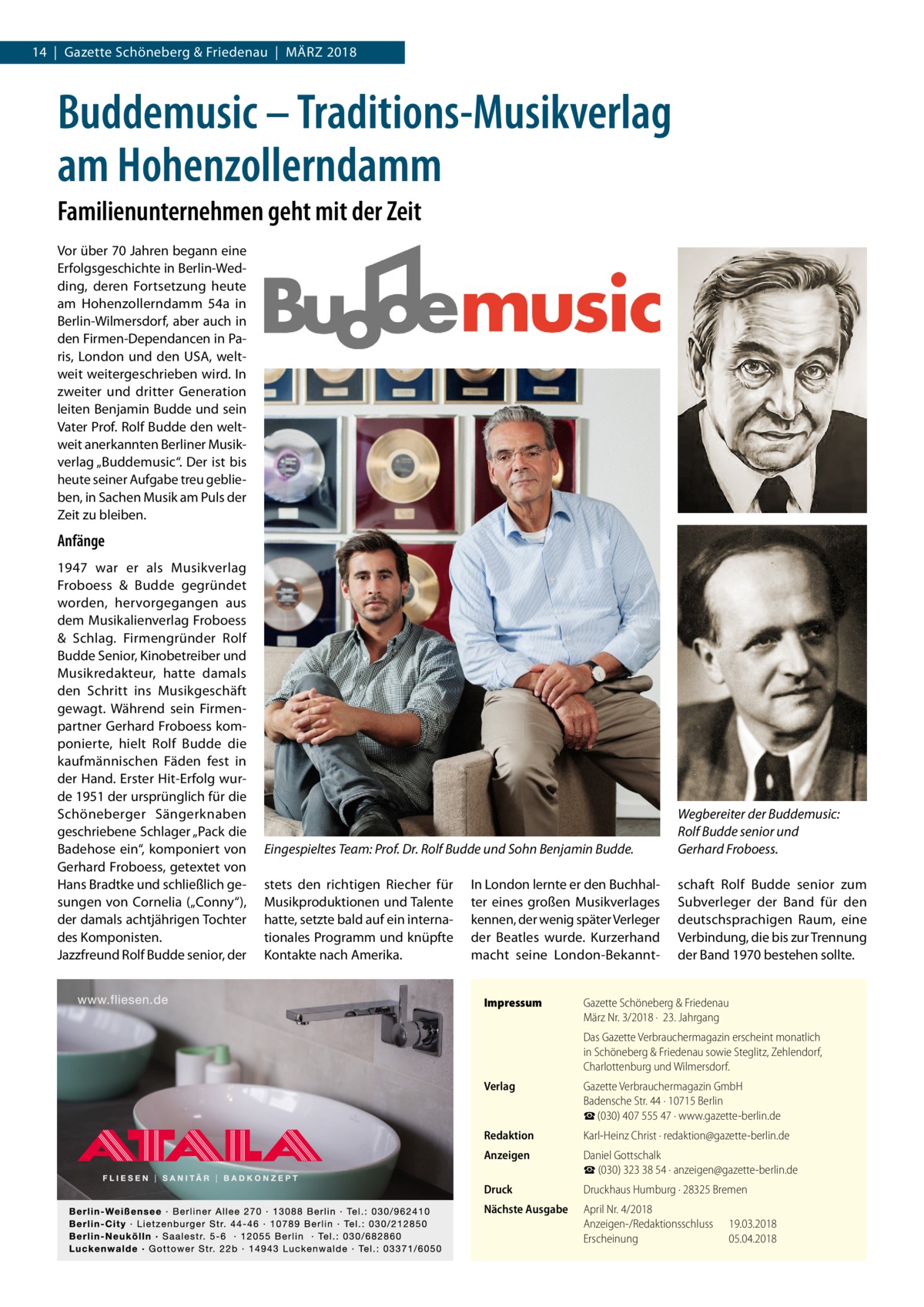 14  |  Gazette Schöneberg & Friedenau  |  März 2018  Buddemusic – Traditions-Musikverlag am Hohenzollerndamm Familienunternehmen geht mit der Zeit Vor über 70 Jahren begann eine Erfolgsgeschichte in Berlin-Wedding, deren Fortsetzung heute am Hohenzollerndamm  54a in Berlin-Wilmersdorf, aber auch in den Firmen-Dependancen in Paris, London und den USA, weltweit weitergeschrieben wird. In zweiter und dritter Generation leiten Benjamin Budde und sein Vater Prof. Rolf Budde den weltweit anerkannten Berliner Musikverlag „Buddemusic“. Der ist bis heute seiner Aufgabe treu geblieben, in Sachen Musik am Puls der Zeit zu bleiben.  Anfänge 1947 war er als Musikverlag Froboess & Budde gegründet worden, hervorgegangen aus dem Musikalienverlag Froboess & Schlag. Firmengründer Rolf Budde Senior, Kinobetreiber und Musikredakteur, hatte damals den Schritt ins Musikgeschäft gewagt. Während sein Firmenpartner Gerhard Froboess komponierte, hielt Rolf Budde die kaufmännischen Fäden fest in der Hand. Erster Hit-Erfolg wurde 1951 der ursprünglich für die Schöneberger Sängerknaben geschriebene Schlager „Pack die Badehose ein“, komponiert von Gerhard Froboess, getextet von Hans Bradtke und schließlich gesungen von Cornelia („Conny“), der damals achtjährigen Tochter des Komponisten. Jazzfreund Rolf Budde senior, der  Eingespieltes Team: Prof. Dr. Rolf Budde und Sohn Benjamin Budde.  Wegbereiter der Buddemusic: Rolf Budde senior und Gerhard Froboess.  stets den richtigen Riecher für Musikproduktionen und Talente hatte, setzte bald auf ein internationales Programm und knüpfte Kontakte nach Amerika.  schaft Rolf Budde senior zum Subverleger der Band für den deutschsprachigen Raum, eine Verbindung, die bis zur Trennung der Band 1970 bestehen sollte.  In London lernte er den Buchhalter eines großen Musikverlages kennen, der wenig später Verleger der Beatles wurde. Kurzerhand macht seine London-BekanntImpressum	  Gazette Schöneberg & Friedenau März Nr. 3/2018 ·  23. Jahrgang Das Gazette Verbrauchermagazin erscheint monatlich in Schöneberg & Friedenau sowie Steglitz, Zehlendorf, Charlottenburg und Wilmersdorf.  Verlag	  Gazette Verbrauchermagazin GmbH Badensche Str. 44 · 10715 Berlin ☎ (030) 407 555 47 · www.gazette-berlin.de  Redaktion	  Karl-Heinz Christ · redaktion@gazette-berlin.de  Anzeigen	  Daniel Gottschalk ☎ (030) 323 38 54 · anzeigen@gazette-berlin.de  Druck	  Druckhaus Humburg · 28325 Bremen  Nächste Ausgabe	  April Nr. 4/2018 Anzeigen-/Redaktionsschluss	19.03.2018 Erscheinung	05.04.2018