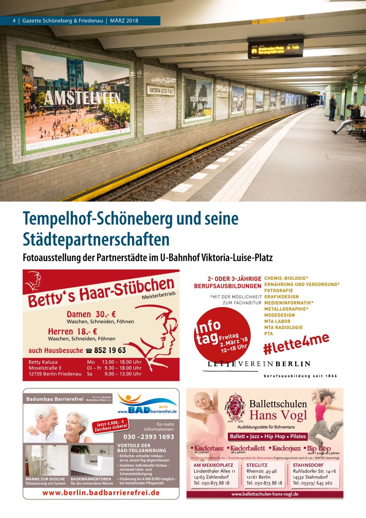 4  |  Gazette Schöneberg & Friedenau  |  März 2018  Tempelhof-Schöneberg und seine Städtepartnerschaften Fotoausstellung der Partnerstädte im U-Bahnhof Viktoria-Luise-Platz  n  he c b ü t S r y‘s Haa  Bett  etrieb Meisterb  Damen 30,- €  Waschen, Schneiden, Föhnen  Herren 18,- €  Waschen, Schneiden, Föhnen  auch Hausbesuche ☎ 852 19 63 Betty Kaluza Moselstraße 3 12159 Berlin Friedenau  Badumbau Barrierefrei  Mo 13.00 – 18.00 Uhr Di – Fr 9.30 – 18.00 Uhr Sa 9.00 – 13.00 Uhr  mit den cleveren Badumbau-Ideen von  Berlin  0 ,- € Je tz t 4 .0si0 ch e rn ! ss u h Zu sc  für mehr Informationen:  030 –2393 1693  Ballett • Jazz • Hip Hop • Pilates  VORTEILE DER BAD-TEILSANIERUNG  WANNE ZUR DUSCHE Teilsanierung mit System  BADEWANNENTÜREN für die vorhandene Wanne  • Einfacher, schneller Umbau – an ca. einem Tag abgeschlossen • Sauberer, individueller Einbau – minimale Lärm- und Schmutzbelästigung • Förderung bis 4.000 EURO möglich – bei bestehender Pflegestufe  www.berlin.badbarrierefrei.de  Int. Dance Academy Berlin / Ausbildungsstätte für Bühnentanz Ergänzungsschule nach § 102 / BAFÖG berechtigt  AM MEXIKOPLATZ Lindenthaler Allee 11 14163 Zehlendorf Tel. 030-873 88 18  STEGLITZ Rheinstr. 45-46 12161 Berlin Tel. 030-873 88 18  STAHNSDORF Ruhlsdorfer Str. 14-16 14532 Stahnsdorf Tel. 03329/ 645 262  www.ballettschulen-hans-vogl.de