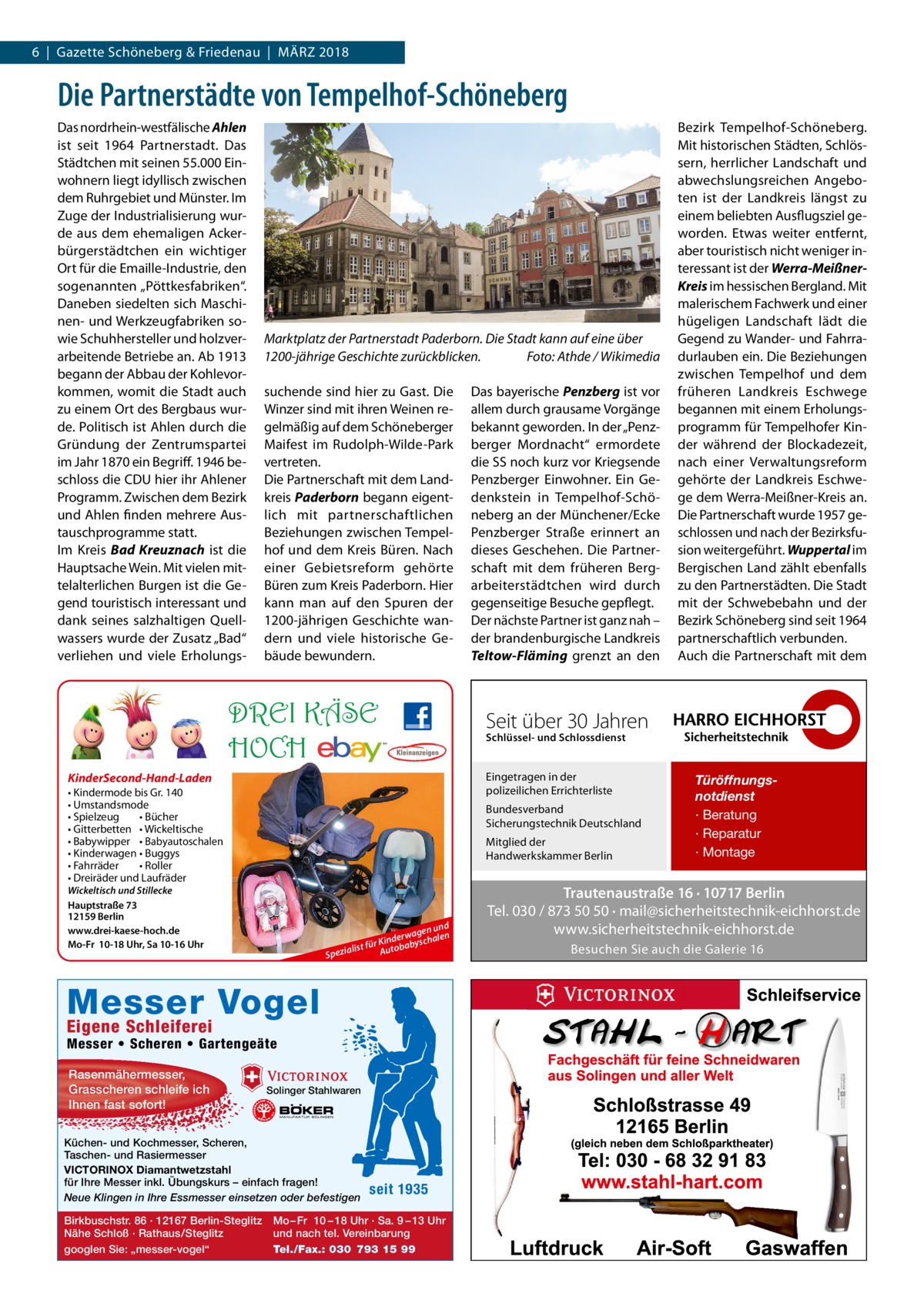 6  |  Gazette Schöneberg & Friedenau  |  März 2018  Die Partnerstädte von Tempelhof-Schöneberg Das nordrhein-westfälische A ­ hlen ist seit 1964 Partnerstadt. Das Städtchen mit seinen 55.000 Einwohnern liegt idyllisch zwischen dem Ruhrgebiet und Münster. Im Zuge der Industrialisierung wurde aus dem ehemaligen Ackerbürgerstädtchen ein wichtiger Ort für die Emaille-Industrie, den sogenannten „Pöttkesfabriken“. Daneben siedelten sich Maschinen- und Werkzeugfabriken sowie Schuhhersteller und holzverarbeitende Betriebe an. Ab 1913 begann der Abbau der Kohlevorkommen, womit die Stadt auch zu einem Ort des Bergbaus wurde. Politisch ist Ahlen durch die Gründung der Zentrumspartei im Jahr 1870 ein Begriff. 1946 beschloss die CDU hier ihr Ahlener Programm. Zwischen dem Bezirk und Ahlen finden mehrere Austauschprogramme statt. Im Kreis Bad Kreuznach ist die Hauptsache Wein. Mit vielen mittelalterlichen Burgen ist die Gegend touristisch interessant und dank seines salzhaltigen Quellwassers wurde der Zusatz „Bad“ verliehen und viele Erholungs Marktplatz der Partnerstadt Paderborn. Die Stadt kann auf eine über 1200-jährige Geschichte zurückblicken.� Foto: Athde / Wikimedia suchende sind hier zu Gast. Die Winzer sind mit ihren Weinen regelmäßig auf dem Schöneberger Maifest im Rudolph-Wilde-Park vertreten. Die Partnerschaft mit dem Landkreis ­Paderborn begann eigentlich mit partnerschaftlichen Beziehungen zwischen Tempelhof und dem Kreis Büren. Nach einer Gebietsreform gehörte Büren zum Kreis Paderborn. Hier kann man auf den Spuren der 1200-jährigen Geschichte wandern und viele historische Gebäude bewundern.  DREI KÄSE HOCH • Kindermode bis Gr. 140 • Umstandsmode • Spielzeug • Bücher • Gitterbetten • Wickeltische • Babywipper • Babyautoschalen • Kinderwagen • Buggys • Fahrräder • Roller • Dreiräder und Laufräder  Schlüssel- und Schlossdienst  Bundesverband Sicherungstechnik Deutschland Mitglied der Handwerkskammer Berlin  Wickeltisch und Stillecke Hauptstraße 73 12159 Berlin www.drei-kaese-hoch.de Mo-Fr 10-18 Uhr, Sa 10-16 Uhr  d en un n rwag Kinde abyschale r fü t lis Autob Spezia  Messer Vogel Eigene Schleiferei  Messer • Scheren • Gartengeäte Solinger Stahlwaren  Küchen- und Kochmesser, Scheren, Taschen- und Rasiermesser VICTORINOX Diamantwetzstahl für Ihre Messer inkl. Übungskurs – einfach fragen! Neue Klingen in Ihre Essmesser einsetzen oder befestigen Birkbuschstr. 86 · 12167 Berlin-Steglitz Nähe Schloß · Rathaus/Steglitz googlen Sie: „messer-vogel“  Seit über 30 Jahren Eingetragen in der polizeilichen Errichterliste  KinderSecond-Hand-Laden  Rasenmähermesser, Grasscheren schleife ich Ihnen fast sofort!  Das bayerische Penzberg ist vor allem durch grausame Vorgänge bekannt geworden. In der „Penzberger Mordnacht“ ermordete die SS noch kurz vor Kriegsende Penzberger Einwohner. Ein Gedenkstein in Tempelhof-Schöneberg an der Münchener/Ecke Penzberger Straße erinnert an dieses Geschehen. Die Partnerschaft mit dem früheren Berg­ arbeiterstädtchen wird durch gegenseitige Besuche gepflegt. Der nächste Partner ist ganz nah – der brandenburgische Landkreis Teltow-Fläming grenzt an den  seit 1935  Mo – Fr 10 – 18 Uhr · Sa. 9 – 13 Uhr und nach tel. Vereinbarung Tel./Fax.: 030 793 15 99  Bezirk Tempelhof-Schöneberg. Mit historischen Städten, Schlössern, herrlicher Landschaft und abwechslungsreichen Angeboten ist der Landkreis längst zu einem beliebten Ausflugsziel geworden. Etwas weiter entfernt, aber touristisch nicht weniger interessant ist der Werra-Meißner-­ Kreis im hessischen Bergland. Mit malerischem Fachwerk und einer hügeligen Landschaft lädt die Gegend zu Wander- und Fahrradurlauben ein. Die Beziehungen zwischen Tempelhof und dem früheren Landkreis Eschwege begannen mit einem Erholungsprogramm für Tempelhofer Kinder während der Blockadezeit, nach einer Verwaltungsreform gehörte der Landkreis Eschwege dem Werra-Meißner-Kreis an. Die Partnerschaft wurde 1957 geschlossen und nach der Bezirksfusion weitergeführt. ­Wuppertal im Bergischen Land zählt ebenfalls zu den Partnerstädten. Die Stadt mit der Schwebebahn und der Bezirk Schöneberg sind seit 1964 partnerschaftlich verbunden. Auch die Partnerschaft mit dem  Türöffnungsnotdienst · Beratung · Reparatur · Montage  Trautenaustraße 16 · 10717 Berlin Tel. 030 / 873 50 50 · mail@sicherheitstechnik-eichhorst.de www.sicherheitstechnik-eichhorst.de Besuchen Sie auch die Galerie 16