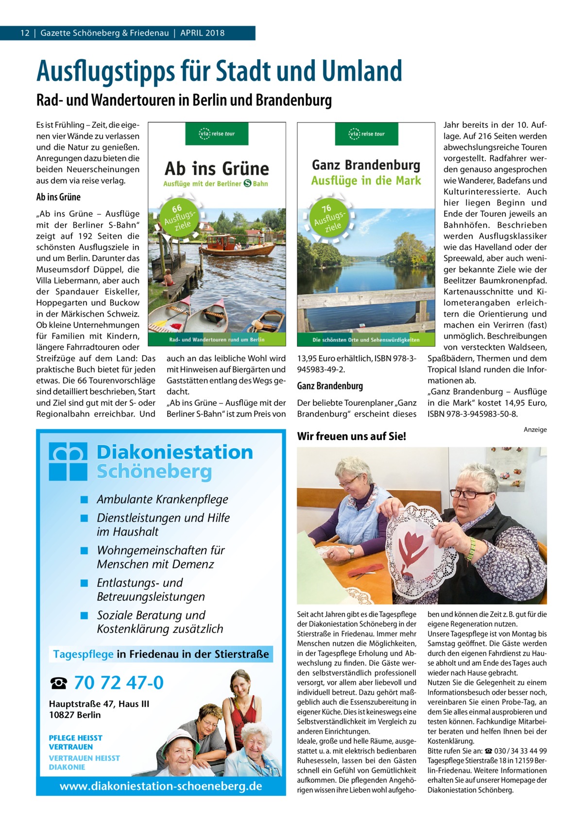 12  |  Gazette Schöneberg & Friedenau  |  April 2018  Ausflugstipps für Stadt und Umland Rad- und Wandertouren in Berlin und Brandenburg Es ist Frühling – Zeit, die eigenen vier Wände zu verlassen und die Natur zu genießen. Anregungen dazu bieten die beiden Neuerscheinungen aus dem via reise verlag.  Ab ins Grüne „Ab ins Grüne – Ausflüge mit der Berliner S-Bahn“ zeigt auf 192 Seiten die schönsten Ausflugsziele in und um Berlin. Darunter das Museumsdorf Düppel, die Villa Liebermann, aber auch der Spandauer Eiskeller, Hoppegarten und Buckow in der Märkischen Schweiz. Ob kleine Unternehmungen für Familien mit Kindern, längere Fahrradtouren oder Streifzüge auf dem Land: Das praktische Buch bietet für jeden etwas. Die 66 Tourenvorschläge sind detailliert beschrieben, Start und Ziel sind gut mit der S- oder Regionalbahn erreichbar. Und  auch an das leibliche Wohl wird mit Hinweisen auf Biergärten und Gaststätten entlang des Wegs gedacht. „Ab ins Grüne – Ausflüge mit der Berliner S-Bahn“ ist zum Preis von  13,95 Euro erhältlich, ISBN 978-3945983-49-2.  Ganz Brandenburg Der beliebte Tourenplaner „Ganz Brandenburg“ erscheint dieses  Wir freuen uns auf Sie!  Jahr bereits in der 10. Auflage. Auf 216 Seiten werden abwechslungsreiche Touren vorgestellt. Radfahrer werden genauso angesprochen wie Wanderer, Badefans und Kulturinteressierte. Auch hier liegen Beginn und Ende der Touren jeweils an Bahnhöfen. Beschrieben werden Ausflugsklassiker wie das Havelland oder der Spreewald, aber auch weniger bekannte Ziele wie der Beelitzer Baumkronenpfad. Kartenausschnitte und Kilometerangaben erleichtern die Orientierung und machen ein Verirren (fast) unmöglich. Beschreibungen von versteckten Waldseen, Spaßbädern, Thermen und dem Tropical Island runden die Informationen ab. „Ganz Brandenburg – Ausflüge in die Mark“ kostet 14,95  Euro, ISBN 978-3-945983-50-8. Anzeige  ◾ Ambulante Krankenpflege ◾ Dienstleistungen und Hilfe im Haushalt ◾ Wohngemeinschaften für Menschen mit Demenz ◾ Entlastungs- und Betreuungsleistungen ◾ Soziale Beratung und Kostenklärung zusätzlich Tagespflege in Friedenau in der Stierstraße  ☎ 70 72 47-0 Hauptstraße 47, Haus III 10827 Berlin PFLEGE HEISST VERTRAUEN VERTRAUEN HEISST DIAKONIE  www.diakoniestation-schoeneberg.de  Seit acht Jahren gibt es die Tagespflege der Diakoniestation Schöneberg in der Stierstraße in Friedenau. Immer mehr Menschen nutzen die Möglichkeiten, in der Tagespflege Erholung und Abwechslung zu finden. Die Gäste werden selbstverständlich professionell versorgt, vor allem aber liebevoll und individuell betreut. Dazu gehört maßgeblich auch die Essenszubereitung in eigener Küche. Dies ist keineswegs eine Selbstverständlichkeit im Vergleich zu anderen Einrichtungen. Ideale, große und helle Räume, ausgestattet u. a. mit elektrisch bedienbaren Ruhesesseln, lassen bei den Gästen schnell ein Gefühl von Gemütlichkeit aufkommen. Die pflegenden Angehörigen wissen ihre Lieben wohl aufgeho ben und können die Zeit z. B. gut für die eigene Regeneration nutzen. Unsere Tagespflege ist von Montag bis Samstag geöffnet. Die Gäste werden durch den eigenen Fahrdienst zu Hause abholt und am Ende des Tages auch wieder nach Hause gebracht. Nutzen Sie die Gelegenheit zu einem Informationsbesuch oder besser noch, vereinbaren Sie einen Probe-Tag, an dem Sie alles einmal ausprobieren und testen können. Fachkundige Mitarbeiter beraten und helfen Ihnen bei der Kostenklärung. Bitte rufen Sie an: ☎ 030 / 34 33 44 99 Tagespflege Stierstraße 18 in 12159 Berlin-Friedenau. Weitere Informationen erhalten Sie auf unserer Homepage der Diakoniestation Schönberg.