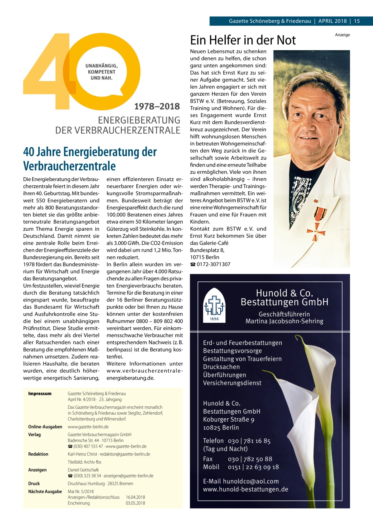 Gazette Schöneberg & Friedenau  |  April 2018  |  15  Ein Helfer in der Not  40 Jahre Energieberatung der Verbraucherzentrale Die Energieberatung der Verbraucherzentrale feiert in diesem Jahr ihren 40. Geburtstag. Mit bundesweit 550  Energieberatern und mehr als 800 Beratungsstandorten bietet sie das größte anbieterneutrale Beratungsangebot zum Thema Energie sparen in Deutschland. Damit nimmt sie eine zentrale Rolle beim Erreichen der Energieeffizienzziele der Bundesregierung ein. Bereits seit 1978 fördert das Bundesministerium für Wirtschaft und Energie das Beratungsangebot. Um festzustellen, wieviel Energie durch die Beratung tatsächlich eingespart wurde, beauftragte das Bundesamt für Wirtschaft und Ausfuhrkontrolle eine Studie bei einem unabhängigen Prüfinstitut. Diese Studie ermittelte, dass mehr als drei Viertel aller Ratsuchenden nach einer Beratung die empfohlenen Maßnahmen umsetzen. Zudem realisieren Haushalte, die beraten wurden, eine deutlich höherwertige energetisch Sanierung, Impressum	  einen effizienteren Einsatz erneuerbarer Energien oder wirkungsvolle Stromsparmaßnahmen. Bundesweit beträgt der Energiespareffekt durch die rund 100.000 Beratenen eines Jahres etwa einem 50 Kilometer langen Güterzug voll Steinkohle. In konkreten Zahlen bedeutet das mehr als 3.000 GWh. Die CO2-Emission wird dabei um rund 1,2 Mio. Tonnen reduziert. In Berlin allein wurden im vergangenen Jahr über 4.000 Ratsuchende zu allen Fragen des privaten Energieverbrauchs beraten. Termine für die Beratung in einer der 16 Berliner Beratungsstützpunkte oder bei Ihnen zu Hause können unter der kostenfreien Rufnummer 0800 – 809 802 400 vereinbart werden. Für einkommensschwache Verbraucher mit entsprechendem Nachweis (z. B. berlinpass) ist die Beratung kostenfrei. Weitere Informationen unter w w w.ver braucher zentrale -­ energieberatung.de.  Gazette Schöneberg & Friedenau April Nr. 4/2018 ·  23. Jahrgang Das Gazette Verbrauchermagazin erscheint monatlich in Schöneberg & Friedenau sowie Steglitz, Zehlendorf, Charlottenburg und Wilmersdorf.  Online-Ausgaben	www.gazette-berlin.de Verlag	  Gazette Verbrauchermagazin GmbH Badensche Str. 44 · 10715 Berlin ☎ (030) 407 555 47 · www.gazette-berlin.de  Redaktion	  Karl-Heinz Christ · redaktion@gazette-berlin.de  	  Titelbild: Archiv fbs  Anzeigen	  Daniel Gottschalk ☎ (030) 323 38 54 · anzeigen@gazette-berlin.de  Druck	  Druckhaus Humburg · 28325 Bremen  Nächste Ausgabe	  Mai Nr. 5/2018 Anzeigen-/Redaktionsschluss	16.04.2018 Erscheinung	03.05.2018  Neuen Lebensmut zu schenken und denen zu helfen, die schon ganz unten angekommen sind: Das hat sich Ernst Kurz zu seiner Aufgabe gemacht. Seit vielen Jahren engagiert er sich mit ganzem Herzen für den Verein BSTW e. V. (Betreuung, Soziales Training und Wohnen). Für dieses Engagement wurde Ernst Kurz mit dem Bundesverdienstkreuz ausgezeichnet. Der Verein hilft wohnungslosen Menschen in betreuten Wohngemeinschaften den Weg zurück in die Gesellschaft sowie Arbeitswelt zu finden und eine erneute Teilhabe zu ermöglichen. Viele von ihnen sind alkoholabhängig – ihnen werden Therapie- und Trainingsmaßnahmen vermittelt. Ein weiteres Angebot beim BSTW e. V. ist eine reine Wohngemeinschaft für Frauen und eine für Frauen mit Kindern. Kontakt zum BSTW e. V. und Ernst Kurz bekommen Sie über das Galerie-Café Bundesplatz 8, 10715 Berlin ☎ 0172-3071307  Hunold & Co. Bestattungen GmbH Geschäftsführerin Martina Jacobsohn-Sehring Erd- und Feuerbestattungen Bestattungsvorsorge Gestaltung von Trauerfeiern Drucksachen Überführungen Versicherungsdienst Hunold & Co. Bestattungen GmbH Koburger Straße 9 10825 Berlin Telefon 030 | 781 16 85 (Tag und Nacht) Fax Mobil  030 | 782 50 88 0151 | 22 63 09 18  E-Mail hunoldco@aol.com www.hunold-bestattungen.de  Anzeige