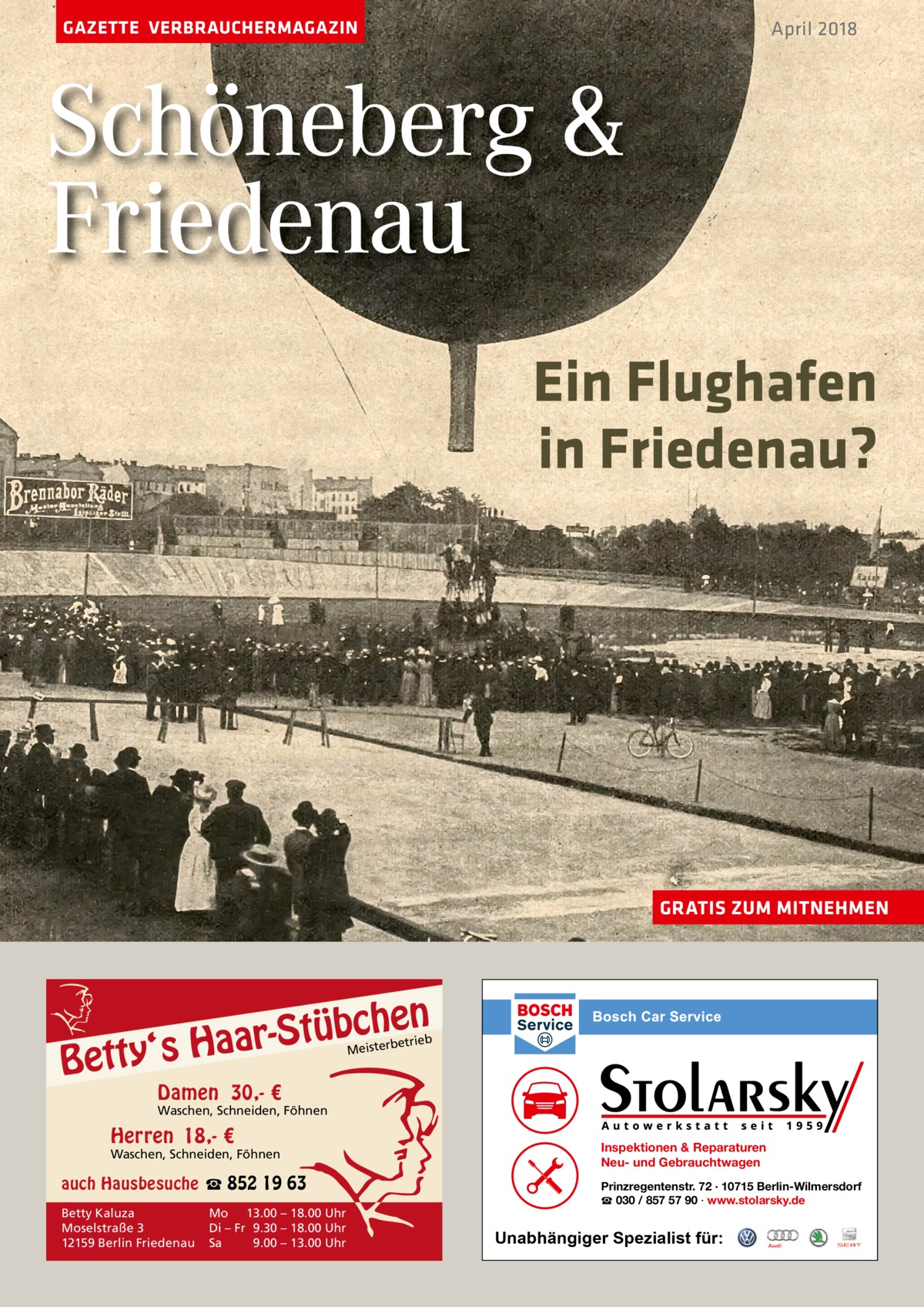 GAZETTE VERBRAUCHERMAGAZIN  April 2018  Schöneberg & Friedenau Ein Flughafen in Friedenau?  GRATIS ZUM MITNEHMEN  n  bche ü t S r a a y‘s H  Bett  etrieb Meisterb  Damen 30,- €  Waschen, Schneiden, Föhnen  Herren 18,- €  Waschen, Schneiden, Föhnen  auch Hausbesuche ☎ 852 19 63 Betty Kaluza Moselstraße 3 12159 Berlin Friedenau  Mo 13.00 – 18.00 Uhr Di – Fr 9.30 – 18.00 Uhr Sa 9.00 – 13.00 Uhr  Inspektionen & Reparaturen Neu- und Gebrauchtwagen Prinzregentenstr. 72 · 10715 Berlin-Wilmersdorf ☎ 030 / 857 57 90 · www.stolarsky.de  Unabhängiger Spezialist für: