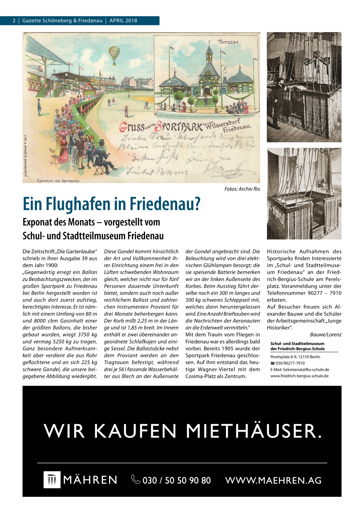 2  |  Gazette Schöneberg & Friedenau  |  April 2018  Ein Flughafen in Friedenau?  Fotos: Archiv fbs  Exponat des Monats – vorgestellt vom Schul- und Stadtteilmuseum Friedenau Die Zeitschrift „Die Gartenlaube“ schrieb in ihrer Ausgabe 39 aus dem Jahr 1900: „Gegenwärtig erregt ein Ballon zu Beobachtungszwecken, der im großen Sportpark zu Friedenau bei Berlin hergestellt worden ist und auch dort zuerst aufstieg, berechtigtes Interesse. Er ist nämlich mit einem Umfang von 80 m und 8000  cbm Gasinhalt einer der größten Ballons, die bisher gebaut wurden, wiegt 3750  kg und vermag 5250  kg zu tragen. Ganz besondere Aufmerksamkeit aber verdient die aus Rohr geflochtene und an sich 225  kg schwere Gondel, die unsere beigegebene Abbildung wiedergibt.  Diese Gondel kommt hinsichtlich der Art und Vollkommenheit ihrer Einrichtung einem frei in den Lüften schwebenden Wohnraum gleich, welcher nicht nur für fünf Personen dauernde Unterkunft bietet, sondern auch noch außer reichlichem Ballast und zahlreichen Instrumenten Proviant für drei Monate beherbergen kann. Der Korb mißt 2,25 m in der Länge und ist 1,85 m breit. Im Innern enthält er zwei übereinander angeordnete Schlafkojen und einige Sessel. Die Ballastsäcke nebst dem Proviant werden an den Tragtauen befestigt, während drei je 56 l fassende Wasserbehälter aus Blech an der Außenseite  der Gondel angebracht sind. Die Beleuchtung wird von drei elektrischen Glühlampen besorgt; die sie speisende Batterie bemerken wir an der linken Außenseite des Korbes. Beim Ausstieg führt derselbe noch ein 300 m langes und 500 kg schweres Schleppseil mit, welches dann heruntergelassen wird. Eine Anzahl Brieftauben wird die Nachrichten der Aeronauten an die Erdenwelt vermitteln.“ Mit dem Traum vom Fliegen in Friedenau war es allerdings bald vorbei. Bereits 1905 wurde der Sportpark Friedenau geschlossen. Auf ihm entstand das heutige Wagner-Viertel mit dem Cosima-Platz als Zentrum.  Historische Aufnahmen des Sportparks finden Interessierte im „Schul- und Stadtteilmuseum Friedenau“ an der Friedrich-Bergius-Schule am Perelsplatz. Voranmeldung unter der Telefonnummer 90277 – 7910 erbeten. Auf Besucher freuen sich Alexander Bauwe und die Schüler der Arbeitsgemeinschaft „Junge Historiker“. � Bauwe/Lorenz Schul- und Stadtteilmuseum der Friedrich-Bergius-Schule Perelsplatz 6-9, 12159 Berlin ☎ 030/90277-7910 E-Mail: Sekretariat@fbs-schule.de www.friedrich-bergius-schule.de