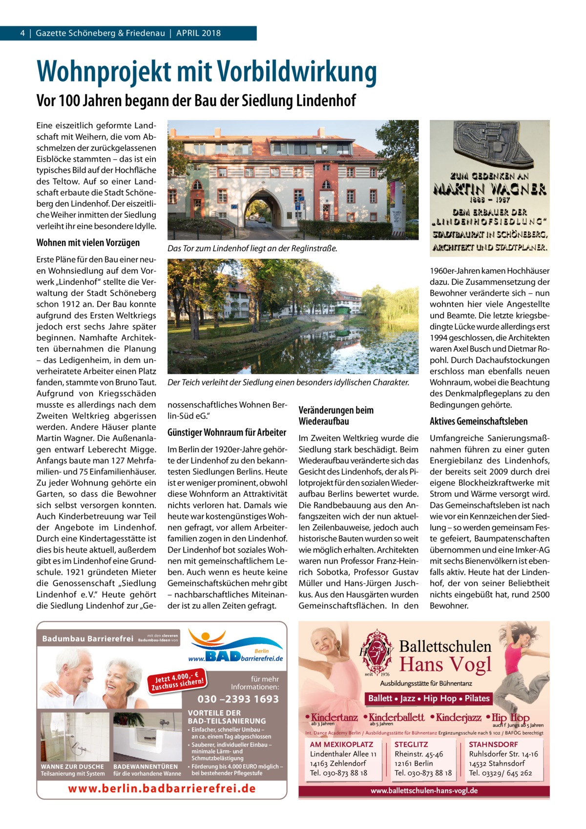 4  |  Gazette Schöneberg & Friedenau  |  April 2018  Wohnprojekt mit Vorbildwirkung Vor 100 Jahren begann der Bau der Siedlung Lindenhof Eine eiszeitlich geformte Landschaft mit Weihern, die vom Abschmelzen der zurückgelassenen Eisblöcke stammten – das ist ein typisches Bild auf der Hochfläche des Teltow. Auf so einer Landschaft erbaute die Stadt Schöneberg den Lindenhof. Der eiszeitliche Weiher inmitten der Siedlung verleiht ihr eine besondere Idylle.  Wohnen mit vielen Vorzügen  Das Tor zum Lindenhof liegt an der Reglinstraße.  Erste Pläne für den Bau einer neuen Wohnsiedlung auf dem Vorwerk „Lindenhof“ stellte die Verwaltung der Stadt Schöneberg schon 1912 an. Der Bau konnte aufgrund des Ersten Weltkriegs jedoch erst sechs Jahre später beginnen. Namhafte Architekten übernahmen die Planung – das Ledigenheim, in dem unverheiratete Arbeiter einen Platz fanden, stammte von Bruno Taut. Aufgrund von Kriegsschäden musste es allerdings nach dem Zweiten Weltkrieg abgerissen werden. Andere Häuser plante Martin Wagner. Die Außenanlagen entwarf Leberecht Migge. Anfangs baute man 127 Mehrfamilien- und 75 Einfamilienhäuser. Zu jeder Wohnung gehörte ein Garten, so dass die Bewohner sich selbst versorgen konnten. Auch Kinderbetreuung war Teil der Angebote im Lindenhof. Durch eine Kindertagesstätte ist dies bis heute aktuell, außerdem gibt es im Lindenhof eine Grundschule. 1921 gründeten Mieter die Genossenschaft „Siedlung Lindenhof e. V.“ Heute gehört die Siedlung Lindenhof zur „Ge Badumbau Barrierefrei  Der Teich verleiht der Siedlung einen besonders idyllischen Charakter. nossenschaftliches Wohnen Berlin-Süd eG.“  Günstiger Wohnraum für Arbeiter Im Berlin der 1920er-Jahre gehörte der Lindenhof zu den bekanntesten Siedlungen Berlins. Heute ist er weniger prominent, obwohl diese Wohnform an Attraktivität nichts verloren hat. Damals wie heute war kostengünstiges Wohnen gefragt, vor allem Arbeiterfamilien zogen in den Lindenhof. Der Lindenhof bot soziales Wohnen mit gemeinschaftlichem Leben. Auch wenn es heute keine Gemeinschaftsküchen mehr gibt – nachbarschaftliches Miteinander ist zu allen Zeiten gefragt.  Veränderungen beim Wiederaufbau  1960er-Jahren kamen Hochhäuser dazu. Die Zusammensetzung der Bewohner veränderte sich – nun wohnten hier viele Angestellte und Beamte. Die letzte kriegsbedingte Lücke wurde allerdings erst 1994 geschlossen, die Architekten waren Axel Busch und Dietmar Ropohl. Durch Dachaufstockungen erschloss man ebenfalls neuen Wohnraum, wobei die Beachtung des Denkmalpflegeplans zu den Bedingungen gehörte.  Aktives Gemeinschaftsleben  Im Zweiten Weltkrieg wurde die Siedlung stark beschädigt. Beim Wiederaufbau veränderte sich das Gesicht des Lindenhofs, der als Pilotprojekt für den sozialen Wiederaufbau Berlins bewertet wurde. Die Randbebauung aus den Anfangszeiten wich der nun aktuellen Zeilenbauweise, jedoch auch historische Bauten wurden so weit wie möglich erhalten. Architekten waren nun Professor Franz-Heinrich Sobotka, Professor Gustav Müller und Hans-Jürgen Juschkus. Aus den Hausgärten wurden Gemeinschaftsflächen. In den  Umfangreiche Sanierungsmaßnahmen führen zu einer guten Energiebilanz des Lindenhofs, der bereits seit 2009 durch drei eigene Blockheizkraftwerke mit Strom und Wärme versorgt wird. Das Gemeinschaftsleben ist nach wie vor ein Kennzeichen der Siedlung – so werden gemeinsam Feste gefeiert, Baumpatenschaften übernommen und eine Imker-AG mit sechs Bienenvölkern ist ebenfalls aktiv. Heute hat der Lindenhof, der von seiner Beliebtheit nichts eingebüßt hat, rund 2500 Bewohner.  mit den cleveren Badumbau-Ideen von  Berlin  0 ,- € Je tz t 4 .0si0 ch e rn ! ss u h Zu sc  für mehr Informationen:  030 –2393 1693  Ballett • Jazz • Hip Hop • Pilates  VORTEILE DER BAD-TEILSANIERUNG  WANNE ZUR DUSCHE Teilsanierung mit System  BADEWANNENTÜREN für die vorhandene Wanne  • Einfacher, schneller Umbau – an ca. einem Tag abgeschlossen • Sauberer, individueller Einbau – minimale Lärm- und Schmutzbelästigung • Förderung bis 4.000 EURO möglich – bei bestehender Pflegestufe  www.berlin.badbarrierefrei.de  Int. Dance Academy Berlin / Ausbildungsstätte für Bühnentanz Ergänzungsschule nach § 102 / BAFÖG berechtigt  AM MEXIKOPLATZ Lindenthaler Allee 11 14163 Zehlendorf Tel. 030-873 88 18  STEGLITZ Rheinstr. 45-46 12161 Berlin Tel. 030-873 88 18  STAHNSDORF Ruhlsdorfer Str. 14-16 14532 Stahnsdorf Tel. 03329/ 645 262  www.ballettschulen-hans-vogl.de