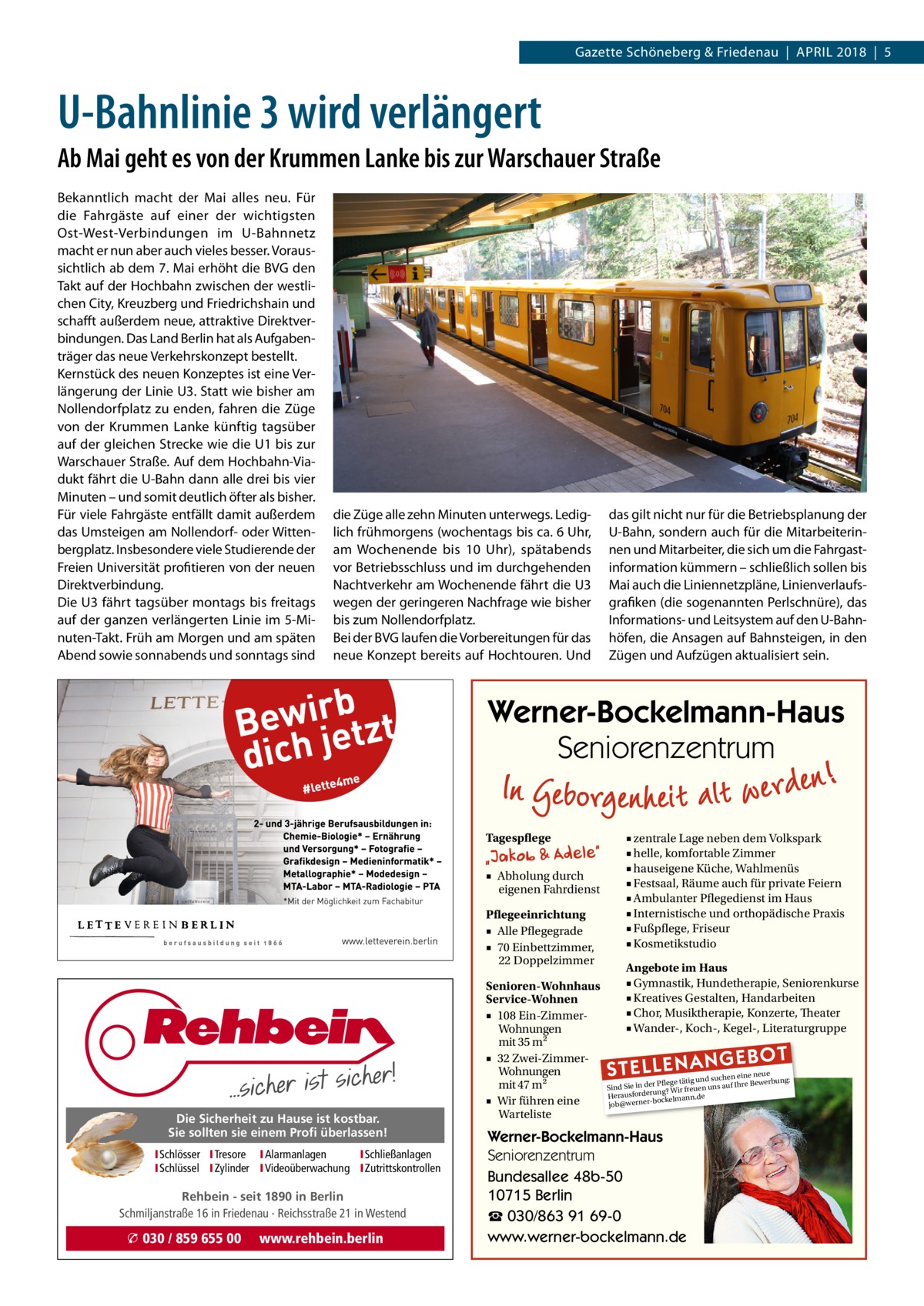 Gazette Schöneberg & Friedenau  |  April 2018  |  5  U-Bahnlinie 3 wird verlängert Ab Mai geht es von der Krummen Lanke bis zur Warschauer Straße Bekanntlich macht der Mai alles neu. Für die Fahrgäste auf einer der wichtigsten Ost-West-Verbindungen im U-Bahnnetz macht er nun aber auch vieles besser. Voraussichtlich ab dem 7. Mai erhöht die BVG den Takt auf der Hochbahn zwischen der westlichen City, Kreuzberg und Friedrichshain und schafft außerdem neue, attraktive Direktverbindungen. Das Land Berlin hat als Aufgabenträger das neue Verkehrskonzept bestellt. Kernstück des neuen Konzeptes ist eine Verlängerung der Linie U3. Statt wie bisher am Nollendorfplatz zu enden, fahren die Züge von der Krummen Lanke künftig tagsüber auf der gleichen Strecke wie die U1 bis zur Warschauer Straße. Auf dem Hochbahn-Viadukt fährt die U-Bahn dann alle drei bis vier Minuten – und somit deutlich öfter als bisher. Für viele Fahrgäste entfällt damit außerdem das Umsteigen am Nollendorf- oder Wittenbergplatz. Insbesondere viele Studierende der Freien Universität profitieren von der neuen Direktverbindung. Die U3 fährt tagsüber montags bis freitags auf der ganzen verlängerten Linie im 5-Minuten-Takt. Früh am Morgen und am späten Abend sowie sonnabends und sonntags sind  die Züge alle zehn Minuten unterwegs. Lediglich frühmorgens (wochentags bis ca. 6 Uhr, am Wochenende bis 10  Uhr), spätabends vor Betriebsschluss und im durchgehenden Nachtverkehr am Wochenende fährt die U3 wegen der geringeren Nachfrage wie bisher bis zum Nollendorfplatz. Bei der BVG laufen die Vorbereitungen für das neue Konzept bereits auf Hochtouren. Und  das gilt nicht nur für die Betriebsplanung der U-Bahn, sondern auch für die Mitarbeiterinnen und Mitarbeiter, die sich um die Fahrgast­ information kümmern – schließlich sollen bis Mai auch die Liniennetzpläne, Linienverlaufsgrafiken (die sogenannten Perlschnüre), das Informations- und Leitsystem auf den U-Bahnhöfen, die Ansagen auf Bahnsteigen, in den Zügen und Aufzügen aktualisiert sein.  Werner-Bockelmann-Haus Seniorenzentrum Tagespflege ■ Abholung durch eigenen Fahrdienst Pflegeeinrichtung ■ Alle Pflegegrade ■ 70 Einbettzimmer, 22 Doppelzimmer  Die Sicherheit zu Hause ist kostbar. Sie sollten sie einem Profi überlassen! ISchlösser ITresore IAlarmanlagen I Schließanlagen ISchlüssel IZylinder IVideoüberwachung I Zutrittskontrollen  Rehbein - seit 1890 in Berlin Schmiljanstraße 16 in Friedenau · Reichsstraße 21 in Westend  � 030 / 859 655 00  www.rehbein.berlin  Senioren-Wohnhaus Service-Wohnen ■ 108 Ein-ZimmerWohnungen mit 35 m2 ■ 32 Zwei-ZimmerWohnungen mit 47 m2 ■ Wir führen eine Warteliste  ■ zentrale Lage neben dem Volkspark ■ helle, komfortable Zimmer ■ hauseigene Küche, Wahlmenüs ■ Festsaal, Räume auch für private Feiern ■ Ambulanter Pflegedienst im Haus ■ Internistische und orthopädische Praxis ■ Fußpflege, Friseur ■ Kosmetikstudio Angebote im Haus ■ Gymnastik, Hundetherapie, Seniorenkurse ■ Kreatives Gestalten, Handarbeiten ■ Chor, Musiktherapie, Konzerte, Theater ■ Wander-, Koch-, Kegel-, Literaturgruppe  STELLENAN  GEBOT  e neue d suchen ein werbung: Pflege tätig un e Be Sind Sie in der g? Wir freuen uns auf Ihr run rde sfo rau e He bockelmann.d job@werner Werner-Bockelmann-Haus Seniorenzentrum Bundesallee 48b-50 10715 Berlin ☎ 030/863 91 69-0 www.werner-bockelmann.de