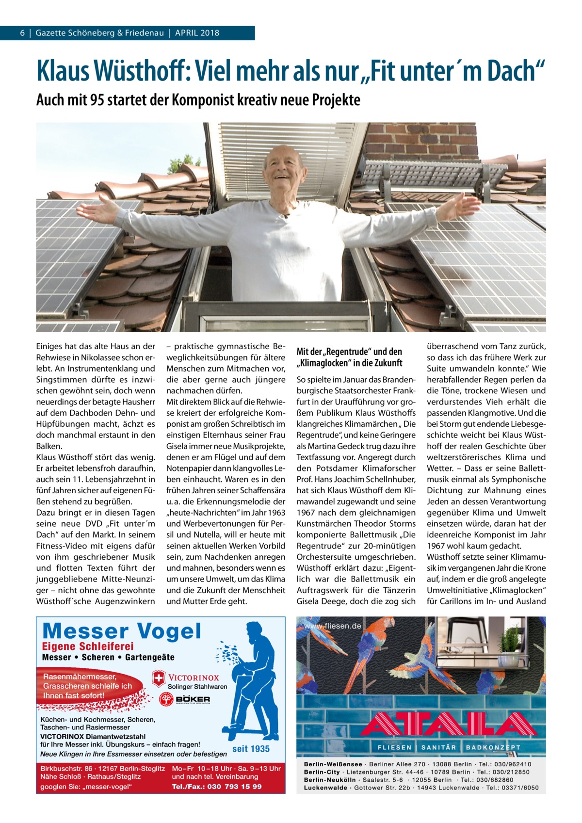 6  |  Gazette Schöneberg & Friedenau  |  April 2018  Klaus Wüsthoff: Viel mehr als nur „Fit unter´m Dach“ Auch mit 95 startet der Komponist kreativ neue Projekte  Einiges hat das alte Haus an der Rehwiese in Nikolassee schon erlebt. An Instrumentenklang und Singstimmen dürfte es inzwischen gewöhnt sein, doch wenn neuerdings der betagte Hausherr auf dem Dachboden Dehn- und Hüpfübungen macht, ächzt es doch manchmal erstaunt in den Balken. Klaus Wüsthoff stört das wenig. Er arbeitet lebensfroh daraufhin, auch sein 11. Lebensjahrzehnt in fünf Jahren sicher auf eigenen Füßen stehend zu begrüßen. Dazu bringt er in diesen Tagen seine neue DVD „Fit unter´m Dach“ auf den Markt. In seinem Fitness-Video mit eigens dafür von ihm geschriebener Musik und flotten Texten führt der junggebliebene Mitte-Neunziger – nicht ohne das gewohnte Wüsthoff´sche Augenzwinkern  – praktische gymnastische Beweglichkeitsübungen für ältere Menschen zum Mitmachen vor, die aber gerne auch jüngere nachmachen dürfen. Mit direktem Blick auf die Rehwiese kreiert der erfolgreiche Komponist am großen Schreibtisch im einstigen Elternhaus seiner Frau Gisela immer neue Musikprojekte, denen er am Flügel und auf dem Notenpapier dann klangvolles Leben einhaucht. Waren es in den frühen Jahren seiner Schaffensära u. a. die Erkennungsmelodie der „heute-Nachrichten“ im Jahr 1963 und Werbevertonungen für Persil und Nutella, will er heute mit seinen aktuellen Werken Vorbild sein, zum Nachdenken anregen und mahnen, besonders wenn es um unsere Umwelt, um das Klima und die Zukunft der Menschheit und Mutter Erde geht.  Messer Vogel Eigene Schleiferei  Messer • Scheren • Gartengeäte Rasenmähermesser, Grasscheren schleife ich Ihnen fast sofort!  Solinger Stahlwaren  Küchen- und Kochmesser, Scheren, Taschen- und Rasiermesser VICTORINOX Diamantwetzstahl für Ihre Messer inkl. Übungskurs – einfach fragen! Neue Klingen in Ihre Essmesser einsetzen oder befestigen Birkbuschstr. 86 · 12167 Berlin-Steglitz Nähe Schloß · Rathaus/Steglitz googlen Sie: „messer-vogel“  seit 1935  Mo – Fr 10 – 18 Uhr · Sa. 9 – 13 Uhr und nach tel. Vereinbarung Tel./Fax.: 030 793 15 99  Mit der „Regentrude“ und den „Klimaglocken“ in die Zukunft So spielte im Januar das Brandenburgische Staatsorchester Frankfurt in der Uraufführung vor großem Publikum Klaus Wüsthoffs klangreiches Klimamärchen „ Die Regentrude“, und keine Geringere als Martina Gedeck trug dazu ihre Textfassung vor. Angeregt durch den Potsdamer Klimaforscher Prof. Hans Joachim Schellnhuber, hat sich Klaus Wüsthoff dem Klimawandel zugewandt und seine 1967 nach dem gleichnamigen Kunstmärchen Theodor Storms komponierte Ballettmusik „Die Regentrude“ zur 20-minütigen Orchestersuite umgeschrieben. Wüsthoff erklärt dazu: „Eigentlich war die Ballettmusik ein Auftragswerk für die Tänzerin Gisela Deege, doch die zog sich  überraschend vom Tanz zurück, so dass ich das frühere Werk zur Suite umwandeln konnte.“ Wie herabfallender Regen perlen da die Töne, trockene Wiesen und verdurstendes Vieh erhält die passenden Klangmotive. Und die bei Storm gut endende Liebesgeschichte weicht bei Klaus Wüsthoff der realen Geschichte über weltzerstörerisches Klima und Wetter. – Dass er seine Ballettmusik einmal als Symphonische Dichtung zur Mahnung eines Jeden an dessen Verantwortung gegenüber Klima und Umwelt einsetzen würde, daran hat der ideenreiche Komponist im Jahr 1967 wohl kaum gedacht. Wüsthoff setzte seiner Klimamusik im vergangenen Jahr die Krone auf, indem er die groß angelegte Umweltinitiative „Klimaglocken“ für Carillons im In- und Ausland