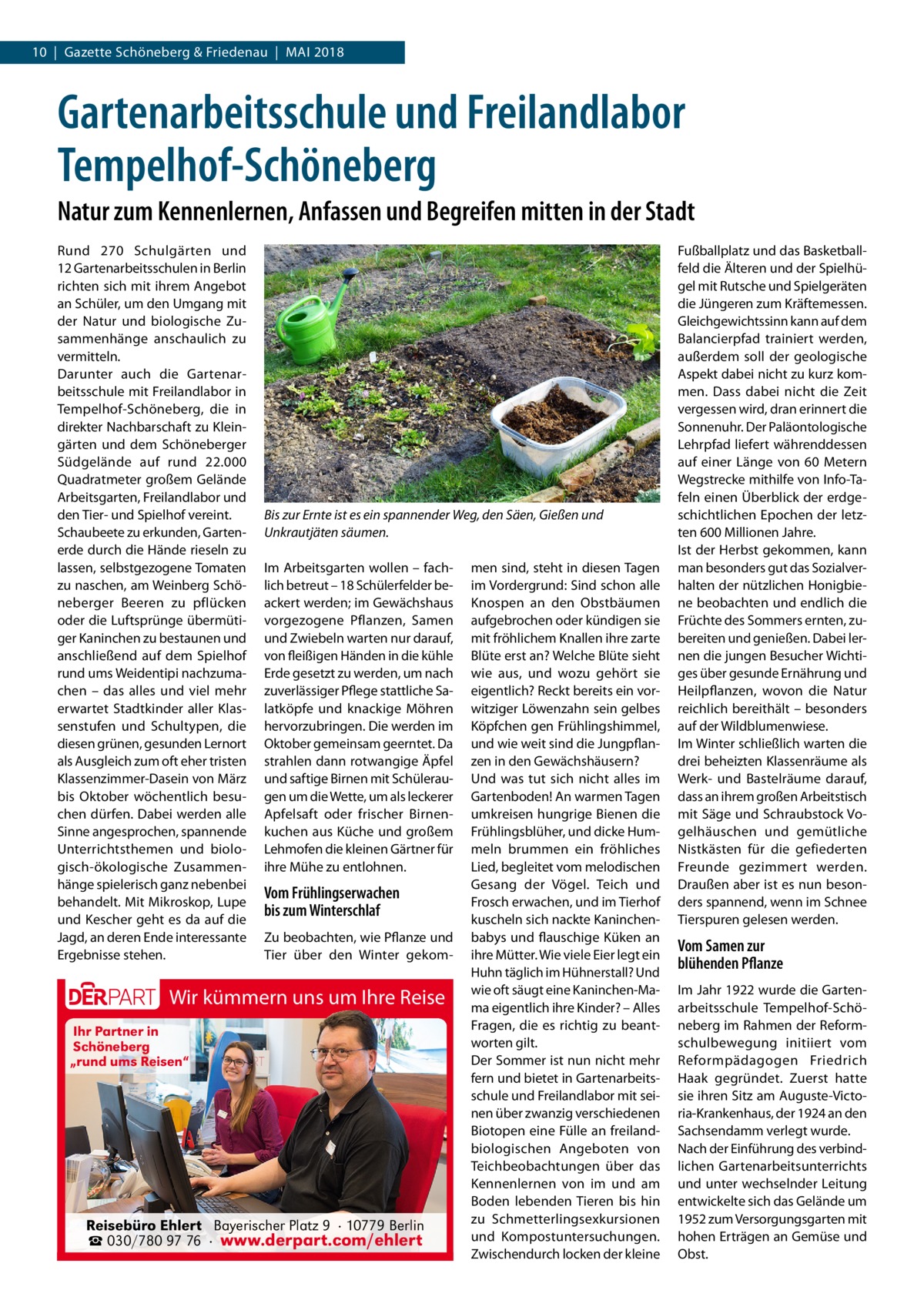 10  |  Gazette Schöneberg & Friedenau  |  Mai 2018  Gartenarbeitsschule und Freilandlabor Tempelhof-Schöneberg Natur zum Kennenlernen, Anfassen und Begreifen mitten in der Stadt Rund 270  Schulgärten und 12 Gartenarbeitsschulen in Berlin richten sich mit ihrem Angebot an Schüler, um den Umgang mit der Natur und biologische Zusammenhänge anschaulich zu vermitteln. Darunter auch die Gartenarbeitsschule mit Freilandlabor in Tempelhof-Schöneberg, die in direkter Nachbarschaft zu Kleingärten und dem Schöneberger Südgelände auf rund 22.000 Quadratmeter großem Gelände Arbeitsgarten, Freilandlabor und den Tier- und Spielhof vereint. Schaubeete zu erkunden, Garten­ erde durch die Hände rieseln zu lassen, selbstgezogene Tomaten zu naschen, am Weinberg Schöneberger Beeren zu pflücken oder die Luftsprünge übermütiger Kaninchen zu bestaunen und anschließend auf dem Spielhof rund ums Weidentipi nachzumachen – das alles und viel mehr erwartet Stadtkinder aller Klassenstufen und Schultypen, die diesen grünen, gesunden Lernort als Ausgleich zum oft eher tristen Klassenzimmer-Dasein von März bis Oktober wöchentlich besuchen dürfen. Dabei werden alle Sinne angesprochen, spannende Unterrichtsthemen und biologisch-ökologische Zusammenhänge spielerisch ganz nebenbei behandelt. Mit Mikroskop, Lupe und Kescher geht es da auf die Jagd, an deren Ende interessante Ergebnisse stehen.  Bis zur Ernte ist es ein spannender Weg, den Säen, Gießen und Unkrautjäten säumen. Im Arbeitsgarten wollen – fachlich betreut – 18 Schülerfelder beackert werden; im Gewächshaus vorgezogene Pflanzen, Samen und Zwiebeln warten nur darauf, von fleißigen Händen in die kühle Erde gesetzt zu werden, um nach zuverlässiger Pflege stattliche Salatköpfe und knackige Möhren hervorzubringen. Die werden im Oktober gemeinsam geerntet. Da strahlen dann rotwangige Äpfel und saftige Birnen mit Schüleraugen um die Wette, um als leckerer Apfelsaft oder frischer Birnenkuchen aus Küche und großem Lehmofen die kleinen Gärtner für ihre Mühe zu entlohnen.  Vom Frühlingserwachen bis zum Winterschlaf Zu beobachten, wie Pflanze und Tier über den Winter gekom Wir kümmern uns um Ihre Reise Ihr Partner in Schöneberg „rund ums Reisen“  Reisebüro Ehlert Bayerischer Platz 9 · 10779 Berlin ☎ 030/780 97 76 · www.derpart.com/ehlert  men sind, steht in diesen Tagen im Vordergrund: Sind schon alle Knospen an den Obstbäumen aufgebrochen oder kündigen sie mit fröhlichem Knallen ihre zarte Blüte erst an? Welche Blüte sieht wie aus, und wozu gehört sie eigentlich? Reckt bereits ein vorwitziger Löwenzahn sein gelbes Köpfchen gen Frühlingshimmel, und wie weit sind die Jungpflanzen in den Gewächshäusern? Und was tut sich nicht alles im Gartenboden! An warmen Tagen umkreisen hungrige Bienen die Frühlingsblüher, und dicke Hummeln brummen ein fröhliches Lied, begleitet vom melodischen Gesang der Vögel. Teich und Frosch erwachen, und im Tierhof kuscheln sich nackte Kaninchenbabys und flauschige Küken an ihre Mütter. Wie viele Eier legt ein Huhn täglich im Hühnerstall? Und wie oft säugt eine Kaninchen-Mama eigentlich ihre Kinder? – Alles Fragen, die es richtig zu beantworten gilt. Der Sommer ist nun nicht mehr fern und bietet in Gartenarbeitsschule und Freilandlabor mit seinen über zwanzig verschiedenen Biotopen eine Fülle an freilandbiologischen Angeboten von Teichbeobachtungen über das Kennenlernen von im und am Boden lebenden Tieren bis hin zu Schmetterlingsexkursionen und Kompostuntersuchungen. Zwischendurch locken der kleine  Fußballplatz und das Basketballfeld die Älteren und der Spielhügel mit Rutsche und Spielgeräten die Jüngeren zum Kräftemessen. Gleichgewichtssinn kann auf dem Balancierpfad trainiert werden, außerdem soll der geologische Aspekt dabei nicht zu kurz kommen. Dass dabei nicht die Zeit vergessen wird, dran erinnert die Sonnenuhr. Der Paläontologische Lehrpfad liefert währenddessen auf einer Länge von 60  Metern Wegstrecke mithilfe von Info-Tafeln einen Überblick der erdgeschichtlichen Epochen der letzten 600 Millionen Jahre. Ist der Herbst gekommen, kann man besonders gut das Sozialverhalten der nützlichen Honigbiene beobachten und endlich die Früchte des Sommers ernten, zubereiten und genießen. Dabei lernen die jungen Besucher Wichtiges über gesunde Ernährung und Heilpflanzen, wovon die Natur reichlich bereithält – besonders auf der Wildblumenwiese. Im Winter schließlich warten die drei beheizten Klassenräume als Werk- und Bastelräume darauf, dass an ihrem großen Arbeitstisch mit Säge und Schraubstock Vogelhäuschen und gemütliche Nistkästen für die gefiederten Freunde gezimmert werden. Draußen aber ist es nun besonders spannend, wenn im Schnee Tierspuren gelesen werden.  Vom Samen zur blühenden Pflanze Im Jahr 1922 wurde die Gartenarbeitsschule Tempelhof-Schöneberg im Rahmen der Reformschulbewegung initiiert vom Reformpädagogen Friedrich Haak gegründet. Zuerst hatte sie ihren Sitz am Auguste-Victoria-Krankenhaus, der 1924 an den Sachsendamm verlegt wurde. Nach der Einführung des verbindlichen Gartenarbeitsunterrichts und unter wechselnder Leitung entwickelte sich das Gelände um 1952 zum Versorgungsgarten mit hohen Erträgen an Gemüse und Obst.