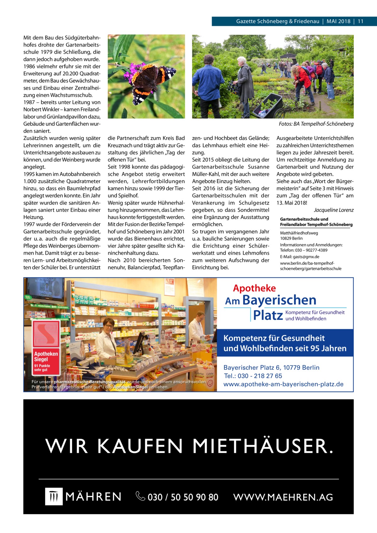 Datei: Gazette 2018-05-Schöneberg Schöneberg & Friedenau  |  Mai   |  Gazette  |  2016  |  11 2018  |  11 Mit dem Bau des Südgüterbahnhofes drohte der Gartenarbeitsschule 1979 die Schließung, die dann jedoch aufgehoben wurde. 1986 vielmehr erfuhr sie mit der Erweiterung auf 20.200 Quadratmeter, dem Bau des Gewächshauses und Einbau einer Zentralheizung einen Wachstumsschub. 1987 – bereits unter Leitung von Norbert Winkler – kamen Freilandlabor und Grünlandpavillon dazu, Gebäude und Gartenflächen wurden saniert. Zusätzlich wurden wenig später Lehrerinnen angestellt, um die Unterrichtsangebote ausbauen zu können, und der Weinberg wurde angelegt. 1995 kamen im Autobahnbereich 1.000 zusätzliche Quadratmeter hinzu, so dass ein Baumlehrpfad angelegt werden konnte. Ein Jahr später wurden die sanitären Anlagen saniert unter Einbau einer Heizung. 1997 wurde der Förderverein der Gartenarbeitsschule gegründet, der u. a. auch die regelmäßige Pflege des Weinberges übernommen hat. Damit trägt er zu besseren Lern- und Arbeitsmöglichkeiten der Schüler bei. Er unterstützt  � die Partnerschaft zum Kreis Bad Kreuznach und trägt aktiv zur Gestaltung des jährlichen „Tag der offenen Tür“ bei. Seit 1998 konnte das pädagogische Angebot stetig erweitert werden, Lehrerfortbildungen kamen hinzu sowie 1999 der Tierund Spielhof. Wenig später wurde Hühnerhaltung hinzugenommen, das Lehmhaus konnte fertiggestellt werden. Mit der Fusion der Bezirke Tempelhof und Schöneberg im Jahr 2001 wurde das Bienenhaus errichtet, vier Jahre später gesellte sich Kaninchenhaltung dazu. Nach 2010 bereicherten Sonnenuhr, Balancierpfad, Teepflan Fotos: BA Tempelhof-Schöneberg zen- und Hochbeet das Gelände; das Lehmhaus erhielt eine Heizung. Seit 2015 obliegt die Leitung der Gartenarbeitsschule Susanne Müller-Kahl, mit der auch weitere Angebote Einzug hielten. Seit 2016 ist die Sicherung der Gartenarbeitsschulen mit der Verankerung im Schulgesetz gegeben, so dass Sondermittel eine Ergänzung der Ausstattung ermöglichen. So trugen im vergangenen Jahr u. a. bauliche Sanierungen sowie die Errichtung einer Schülerwerkstatt und eines Lehmofens zum weiteren Aufschwung der Einrichtung bei.  Ausgearbeitete Unterrichtshilfen zu zahlreichen Unterrichtsthemen liegen zu jeder Jahreszeit bereit. Um rechtzeitige Anmeldung zu Gartenarbeit und Nutzung der Angebote wird gebeten. Siehe auch das „Wort der Bürgermeisterin“ auf Seite 3 mit Hinweis zum „Tag der offenen Tür“ am 13. Mai 2018! � Jacqueline Lorenz Gartenarbeitsschule und ­Freilandlabor Tempelhof-Schöneberg Matthäifriedhofsweg 10829 Berlin Informationen und Anmeldungen: Telefon: 030 – 90277-4389 E-Mail: gasts@gmx.de www.berlin.de/ba-tempelhofschoeneberg/gartenarbeitsschule  Apotheke Am Bayerischen  Platz  Apotheken Siegel 91 Punkte sehr gut  Für unsere pharmazeutische Beratungsqualität wurde uns nach einem anspruchsvollen Prüfverfahren (Ergebnis: „sehr gut“) das ApothekenSiegel verliehen.  Kompetenz für Gesundheit und Wohlbefinden  Kompetenz für Gesundheit und Wohlbefinden seit 95 Jahren Bayerischer Platz 6, 10779 Berlin Tel.: 030 - 218 27 65 www.apotheke-am-bayerischen-platz.de