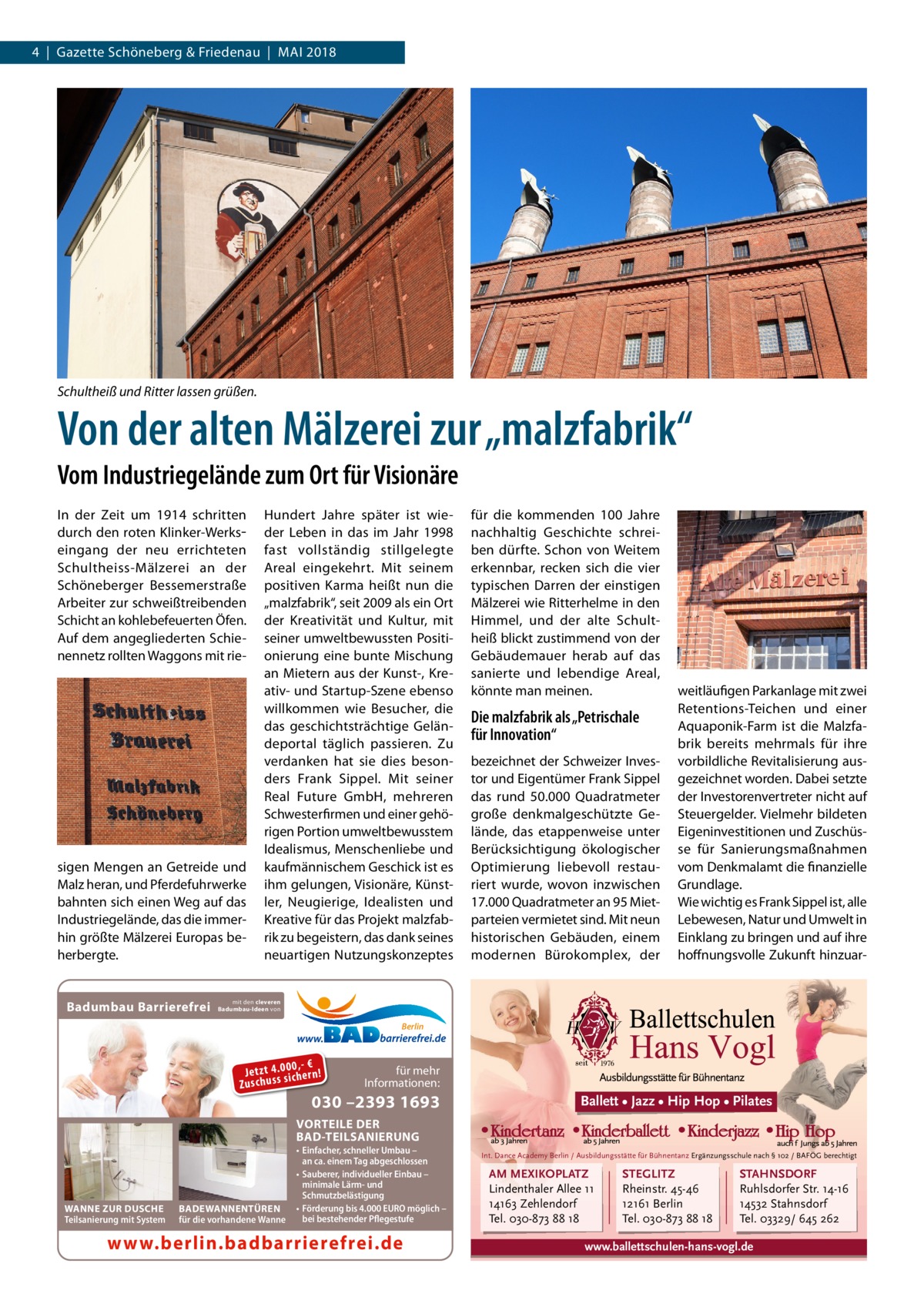 4  |  Gazette Schöneberg & Friedenau  |  Mai 2018  Schultheiß und Ritter lassen grüßen.  Von der alten Mälzerei zur „malzfabrik“ Vom Industriegelände zum Ort für Visionäre In der Zeit um 1914 schritten durch den roten Klinker-Werks­ eingang der neu errichteten Schultheiss-Mälzerei an der Schöneberger Bessemerstraße Arbeiter zur schweißtreibenden Schicht an kohlebefeuerten Öfen. Auf dem angegliederten Schienennetz rollten Waggons mit rie sigen Mengen an Getreide und Malz heran, und Pferdefuhrwerke bahnten sich einen Weg auf das Industriegelände, das die immerhin größte Mälzerei Europas beherbergte.  Badumbau Barrierefrei  Hundert Jahre später ist wieder Leben in das im Jahr 1998 fast vollständig stillgelegte Areal eingekehrt. Mit seinem positiven Karma heißt nun die „malzfabrik“, seit 2009 als ein Ort der Kreativität und Kultur, mit seiner umweltbewussten Positionierung eine bunte Mischung an Mietern aus der Kunst-, Kreativ- und Startup-Szene ebenso willkommen wie Besucher, die das geschichtsträchtige Geländeportal täglich passieren. Zu verdanken hat sie dies besonders Frank Sippel. Mit seiner Real Future GmbH, mehreren Schwesterfirmen und einer gehörigen Portion umweltbewusstem Idealismus, Menschenliebe und kaufmännischem Geschick ist es ihm gelungen, Visionäre, Künstler, Neugierige, Idealisten und Kreative für das Projekt malzfabrik zu begeistern, das dank seines neuartigen Nutzungskonzeptes  für die kommenden 100  Jahre nachhaltig Geschichte schreiben dürfte. Schon von Weitem erkennbar, recken sich die vier typischen Darren der einstigen Mälzerei wie Ritterhelme in den Himmel, und der alte Schultheiß blickt zustimmend von der Gebäudemauer herab auf das sanierte und lebendige Areal, könnte man meinen.  Die malzfabrik als „Petrischale für Innovation“ bezeichnet der Schweizer Investor und Eigentümer Frank Sippel das rund 50.000  Quadratmeter große denkmalgeschützte Gelände, das etappenweise unter Berücksichtigung ökologischer Optimierung liebevoll restauriert wurde, wovon inzwischen 17.000 Quadratmeter an 95 Mietparteien vermietet sind. Mit neun historischen Gebäuden, einem modernen Bürokomplex, der  weitläufigen Parkanlage mit zwei Retentions-Teichen und einer Aquaponik-Farm ist die Malzfabrik bereits mehrmals für ihre vorbildliche Revitalisierung ausgezeichnet worden. Dabei setzte der Investorenvertreter nicht auf Steuergelder. Vielmehr bildeten Eigeninvestitionen und Zuschüsse für Sanierungsmaßnahmen vom Denkmalamt die finanzielle Grundlage. Wie wichtig es Frank Sippel ist, alle Lebewesen, Natur und Umwelt in Einklang zu bringen und auf ihre hoffnungsvolle Zukunft hinzuar mit den cleveren Badumbau-Ideen von  Berlin  0 ,- € Je tz t 4 .0si0 ch e rn ! ss u h Zu sc  für mehr Informationen:  030 –2393 1693  Ballett • Jazz • Hip Hop • Pilates  VORTEILE DER BAD-TEILSANIERUNG  WANNE ZUR DUSCHE Teilsanierung mit System  BADEWANNENTÜREN für die vorhandene Wanne  • Einfacher, schneller Umbau – an ca. einem Tag abgeschlossen • Sauberer, individueller Einbau – minimale Lärm- und Schmutzbelästigung • Förderung bis 4.000 EURO möglich – bei bestehender Pflegestufe  www.berlin.badbarrierefrei.de  Int. Dance Academy Berlin / Ausbildungsstätte für Bühnentanz Ergänzungsschule nach § 102 / BAFÖG berechtigt  AM MEXIKOPLATZ Lindenthaler Allee 11 14163 Zehlendorf Tel. 030-873 88 18  STEGLITZ Rheinstr. 45-46 12161 Berlin Tel. 030-873 88 18  STAHNSDORF Ruhlsdorfer Str. 14-16 14532 Stahnsdorf Tel. 03329/ 645 262  www.ballettschulen-hans-vogl.de