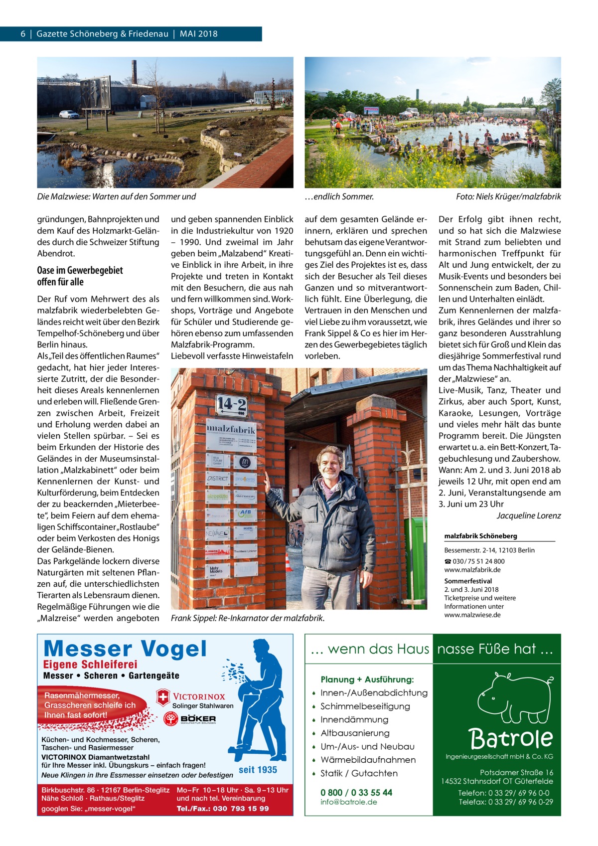 6  |  Gazette Schöneberg & Friedenau  |  Mai 2018  Die Malzwiese: Warten auf den Sommer und  …endlich Sommer.�  gründungen, Bahnprojekten und dem Kauf des Holzmarkt-Geländes durch die Schweizer Stiftung Abendrot.  auf dem gesamten Gelände erinnern, erklären und sprechen behutsam das eigene Verantwortungsgefühl an. Denn ein wichtiges Ziel des Projektes ist es, dass sich der Besucher als Teil dieses Ganzen und so mitverantwortlich fühlt. Eine Überlegung, die Vertrauen in den Menschen und viel Liebe zu ihm voraussetzt, wie Frank Sippel & Co es hier im Herzen des Gewerbegebietes täglich vorleben.  Oase im Gewerbegebiet offen für alle Der Ruf vom Mehrwert des als malzfabrik wiederbelebten Geländes reicht weit über den Bezirk Tempelhof-Schöneberg und über Berlin hinaus. Als „Teil des öffentlichen Raumes“ gedacht, hat hier jeder Interessierte Zutritt, der die Besonderheit dieses Areals kennenlernen und erleben will. Fließende Grenzen zwischen Arbeit, Freizeit und Erholung werden dabei an vielen Stellen spürbar. – Sei es beim Erkunden der Historie des Geländes in der Museumsinstallation „Malzkabinett“ oder beim Kennenlernen der Kunst- und Kulturförderung, beim Entdecken der zu beackernden „Mieterbeete“, beim Feiern auf dem ehemaligen Schiffscontainer „Rostlaube“ oder beim Verkosten des Honigs der Gelände-Bienen. Das Parkgelände lockern diverse Naturgärten mit seltenen Pflanzen auf, die unterschiedlichsten Tierarten als Lebensraum dienen. Regelmäßige Führungen wie die „Malzreise“ werden angeboten  und geben spannenden Einblick in die Industriekultur von 1920 – 1990. Und zweimal im Jahr geben beim „Malzabend“ Kreative Einblick in ihre Arbeit, in ihre Projekte und treten in Kontakt mit den Besuchern, die aus nah und fern willkommen sind. Workshops, Vorträge und Angebote für Schüler und Studierende gehören ebenso zum umfassenden Malzfabrik-Programm. Liebevoll verfasste Hinweistafeln  Bessemerstr. 2-14, 12103 Berlin ☎ 030 / 75 51 24 800 www.malzfabrik.de  Frank Sippel: Re-Inkarnator der malzfabrik.  Messer • Scheren • Gartengeäte  Planung + Ausführung:  Solinger Stahlwaren  Küchen- und Kochmesser, Scheren, Taschen- und Rasiermesser VICTORINOX Diamantwetzstahl für Ihre Messer inkl. Übungskurs – einfach fragen! Neue Klingen in Ihre Essmesser einsetzen oder befestigen  Sommerfestival 2. und 3. Juni 2018 Ticketpreise und weitere Informationen unter www.malzwiese.de  … wenn das Haus nasse Füße hat …  Eigene Schleiferei  Birkbuschstr. 86 · 12167 Berlin-Steglitz Nähe Schloß · Rathaus/Steglitz googlen Sie: „messer-vogel“  Der Erfolg gibt ihnen recht, und so hat sich die Malzwiese mit Strand zum beliebten und harmonischen Treffpunkt für Alt und Jung entwickelt, der zu Musik-Events und besonders bei Sonnenschein zum Baden, Chillen und Unterhalten einlädt. Zum Kennenlernen der malzfabrik, ihres Geländes und ihrer so ganz besonderen Ausstrahlung bietet sich für Groß und Klein das diesjährige Sommerfestival rund um das Thema Nachhaltigkeit auf der „Malzwiese“ an. Live-Musik, Tanz, Theater und Zirkus, aber auch Sport, Kunst, Karaoke, Lesungen, Vorträge und vieles mehr hält das bunte Programm bereit. Die Jüngsten erwartet u. a. ein Bett-Konzert, Tagebuchlesung und Zaubershow. Wann: Am 2. und 3. Juni 2018 ab jeweils 12 Uhr, mit open end am 2.  Juni, Veranstaltungsende am 3. Juni um 23 Uhr � Jacqueline Lorenz malzfabrik Schöneberg  Messer Vogel Rasenmähermesser, Grasscheren schleife ich Ihnen fast sofort!  Foto: Niels Krüger/malzfabrik  seit 1935  Mo – Fr 10 – 18 Uhr · Sa. 9 – 13 Uhr und nach tel. Vereinbarung Tel./Fax.: 030 793 15 99    Innen-/Außenabdichtung    Schimmelbeseitigung    Innendämmung    Altbausanierung    Um-/Aus- und Neubau    Wärmebildaufnahmen    Statik / Gutachten 0 800 / 0 33 55 44 info@batrole.de  Batrole  Ingenieurgesellschaft mbH & Co. KG  Potsdamer Straße 16 14532 Stahnsdorf OT Güterfelde Telefon: 0 33 29/ 69 96 0-0 Telefax: 0 33 29/ 69 96 0-29