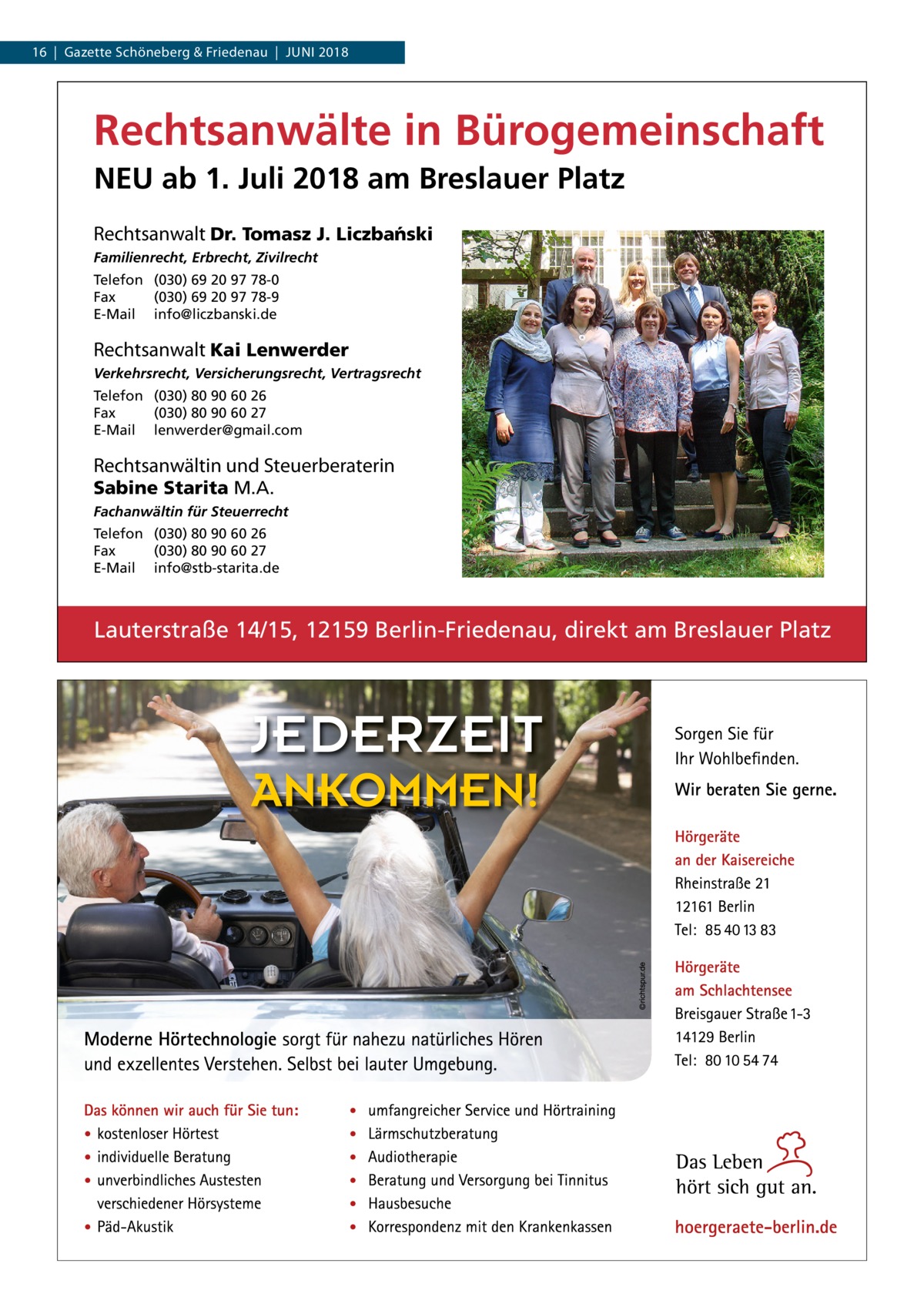 16  |  Gazette Schöneberg & Friedenau  |  Juni 2018  Rechtsanwälte in Bürogemeinschaft NEU ab 1. Juli 2018 am Breslauer Platz Rechtsanwalt Dr. Tomasz J. Liczba´nski Familienrecht, Erbrecht, Zivilrecht Telefon (030) 69 20 97 78-0 Fax (030) 69 20 97 78-9 E-Mail info@liczbanski.de  Rechtsanwalt Kai Lenwerder Verkehrsrecht, Versicherungsrecht, Vertragsrecht Telefon (030) 80 90 60 26 Fax (030) 80 90 60 27 E-Mail lenwerder@gmail.com  Rechtsanwältin und Steuerberaterin Sabine Starita M.A.  Fachanwältin für Steuerrecht Telefon (030) 80 90 60 26 Fax (030) 80 90 60 27 E-Mail info@stb-starita.de  Lauterstraße 14/15, 12159 Berlin-Friedenau, direkt am Breslauer Platz