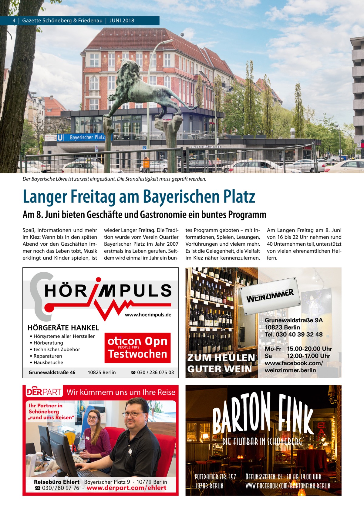 4  |  Gazette Schöneberg & Friedenau  |  Juni 2018  Der Bayerische Löwe ist zurzeit eingezäunt. Die Standfestigkeit muss geprüft werden.  Langer Freitag am Bayerischen Platz Am 8. Juni bieten Geschäfte und Gastronomie ein buntes Programm Spaß, Informationen und mehr im Kiez: Wenn bis in den späten Abend vor den Geschäften immer noch das Leben tobt, Musik erklingt und Kinder spielen, ist  wieder Langer Freitag. Die Tradition wurde vom Verein Quartier Bayerischer Platz im Jahr  2007 erstmals ins Leben gerufen. Seitdem wird einmal im Jahr ein bun tes Programm geboten – mit Informationen, Spielen, Lesungen, Vorführungen und vielem mehr. Es ist die Gelegenheit, die Vielfalt im Kiez näher kennenzulernen.  Am Langen Freitag am 8.  Juni von 16 bis 22 Uhr nehmen rund 40 Unternehmen teil, unterstützt von vielen ehrenamtlichen Helfern.  www.hoerimpuls.de  HÖRGERÄTE HANKEL • Hörsysteme aller Hersteller • Hörberatung • technisches Zubehör • Reparaturen • Hausbesuche Grunewaldstraße 46  Testwochen  10825 Berlin  ☎ 030 / 236 075 03  Wir kümmern uns um Ihre Reise Ihr Partner in Schöneberg „rund ums Reisen“  Die Filmbar in Schöneberg  Reisebüro Ehlert Bayerischer Platz 9 · 10779 Berlin ☎ 030/780 97 76 · www.derpart.com/ehlert  Potsdamer Str. 157 10783 Berlin  Öffungszeiten: Di - Sa ab 19.00 Uhr www.facebook.com/BartonFink.Berlin