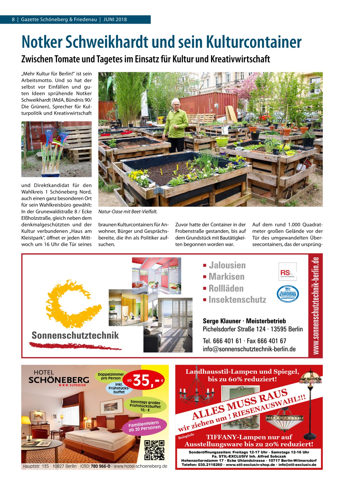 8  |  Gazette Schöneberg & Friedenau  |  Juni 2018  Notker Schweikhardt und sein Kulturcontainer Zwischen Tomate und Tagetes im Einsatz für Kultur und Kreativwirtschaft „Mehr Kultur für Berlin!“ ist sein Arbeitsmotto. Und so hat der selbst vor Einfällen und guten Ideen sprühende Notker Schweikhardt (MdA, Bündnis 90/ Die Grünen), Sprecher für Kulturpolitik und Kreativwirtschaft  und Direktkandidat für den Wahlkreis  1 Schöneberg Nord, auch einen ganz besonderen Ort für sein Wahlkreisbüro gewählt: In der Grunewaldstraße 8 / Ecke Elßholzstraße, gleich neben dem denkmalgeschützten und der Kultur verbundenen „Haus am Kleistpark“, öffnet er jeden Mittwoch um 16 Uhr die Tür seines  Natur-Oase mit Beet-Vielfalt. braunen Kulturcontainers für Anwohner, Bürger und Gesprächsbereite, die ihn als Politiker aufsuchen.  Doppelzimmer pro Person ★★★ SUPERIOR  ab  Inkl. Frühstücksbuffet  35, €  Zuvor hatte der Container in der Frobenstraße gestanden, bis auf dem Grundstück mit Bautätigkeiten begonnen worden war.  Landhausstil-Lampen und Spiegel, bis zu 60% reduziert!  ! AUS R HL!! S A S W U US  Sonntags großes Frühstücksbuffet 10,- €  iern Familienfe nen so ab 20 Per  Auf dem rund 1.000  Quadratmeter großen Gelände vor der Tür des umgewandelten Überseecontainers, das der ursprüng A SEN ES M E L I R L A um ! hen  zie wir piele  TIFFANY-Lampen nur auf Ausstellungsware bis zu 20% reduziert!  Beis  Hauptstr. 135 · 10827 Berlin · (030) 780 966-0 · www.hotel-schoeneberg.de  Sonderöffnungszeiten: Freitags 12-17 Uhr . Samstags 12-16 Uhr Fa. STIL-EXCLUSIV Inh. Alfred Sobczak Hohenzollerndamm 17 . Ecke Uhlandstrasse . 10717 Berlin-Wilmersdorf Telefon: 030.2118260 . www.stil-exclusiv-shop.de . info@stil-exclusiv.de