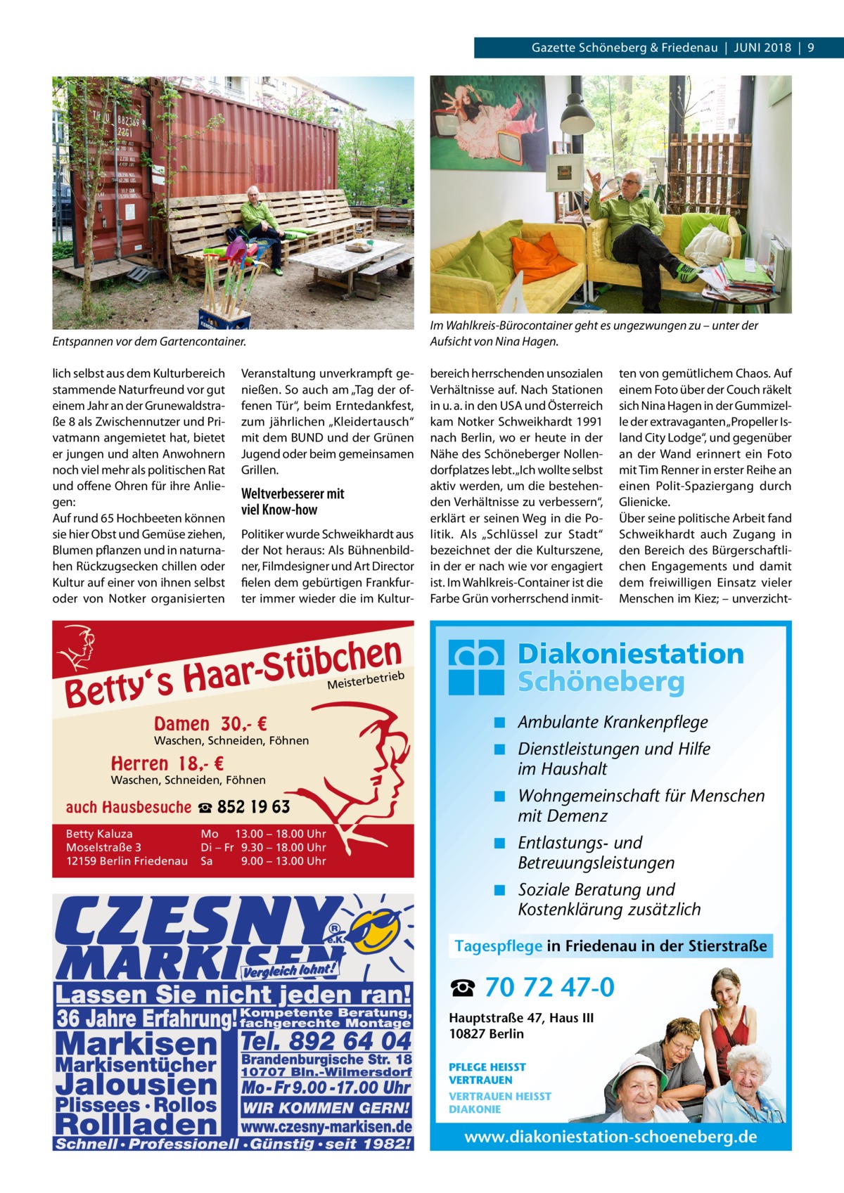 Gazette Schöneberg & Friedenau  |  Juni 2018  |  9  Entspannen vor dem Gartencontainer.  Im Wahlkreis-Bürocontainer geht es ungezwungen zu – unter der Aufsicht von Nina Hagen.  lich selbst aus dem Kulturbereich stammende Naturfreund vor gut einem Jahr an der Grunewaldstraße 8 als Zwischennutzer und Privatmann angemietet hat, bietet er jungen und alten Anwohnern noch viel mehr als politischen Rat und offene Ohren für ihre Anliegen: Auf rund 65 Hochbeeten können sie hier Obst und Gemüse ziehen, Blumen pflanzen und in naturnahen Rückzugsecken chillen oder Kultur auf einer von ihnen selbst oder von Notker organisierten  bereich herrschenden unsozialen Verhältnisse auf. Nach Stationen in u. a. in den USA und Österreich kam Notker Schweikhardt 1991 nach Berlin, wo er heute in der Nähe des Schöneberger Nollendorfplatzes lebt. „Ich wollte selbst aktiv werden, um die bestehenden Verhältnisse zu verbessern“, erklärt er seinen Weg in die Politik. Als „Schlüssel zur Stadt“ bezeichnet der die Kulturszene, in der er nach wie vor engagiert ist. Im Wahlkreis-Container ist die Farbe Grün vorherrschend inmit Veranstaltung unverkrampft genießen. So auch am „Tag der offenen Tür“, beim Erntedankfest, zum jährlichen „Kleidertausch“ mit dem BUND und der Grünen Jugend oder beim gemeinsamen Grillen.  Weltverbesserer mit viel Know-how Politiker wurde Schweikhardt aus der Not heraus: Als Bühnenbildner, Filmdesigner und Art Director fielen dem gebürtigen Frankfurter immer wieder die im Kultur n  he c b ü t S r y‘s Haa  Bett  ten von gemütlichem Chaos. Auf einem Foto über der Couch räkelt sich Nina Hagen in der Gummizelle der extravaganten „Propeller Island City Lodge“, und gegenüber an der Wand erinnert ein Foto mit Tim Renner in erster Reihe an einen Polit-Spaziergang durch Glienicke. Über seine politische Arbeit fand Schweikhardt auch Zugang in den Bereich des Bürgerschaftlichen Engagements und damit dem freiwilligen Einsatz vieler Menschen im Kiez; – unverzicht etrieb Meisterb  Damen 30,- €  Waschen, Schneiden, Föhnen  Herren 18,- €  Waschen, Schneiden, Föhnen  ◾ Ambulante Krankenpflege ◾ Dienstleistungen und Hilfe im Haushalt  auch Hausbesuche ☎ 852 19 63  ◾ Wohngemeinschaft für Menschen mit Demenz  Betty Kaluza Moselstraße 3 12159 Berlin Friedenau  ◾ Entlastungs- und Betreuungsleistungen  Mo 13.00 – 18.00 Uhr Di – Fr 9.30 – 18.00 Uhr Sa 9.00 – 13.00 Uhr  ◾ Soziale Beratung und Kostenklärung zusätzlich Tagespflege in Friedenau in der Stierstraße  ☎ 70 72 47-0 Hauptstraße 47, Haus III 10827 Berlin PFLEGE HEISST VERTRAUEN VERTRAUEN HEISST DIAKONIE  www.diakoniestation-schoeneberg.de