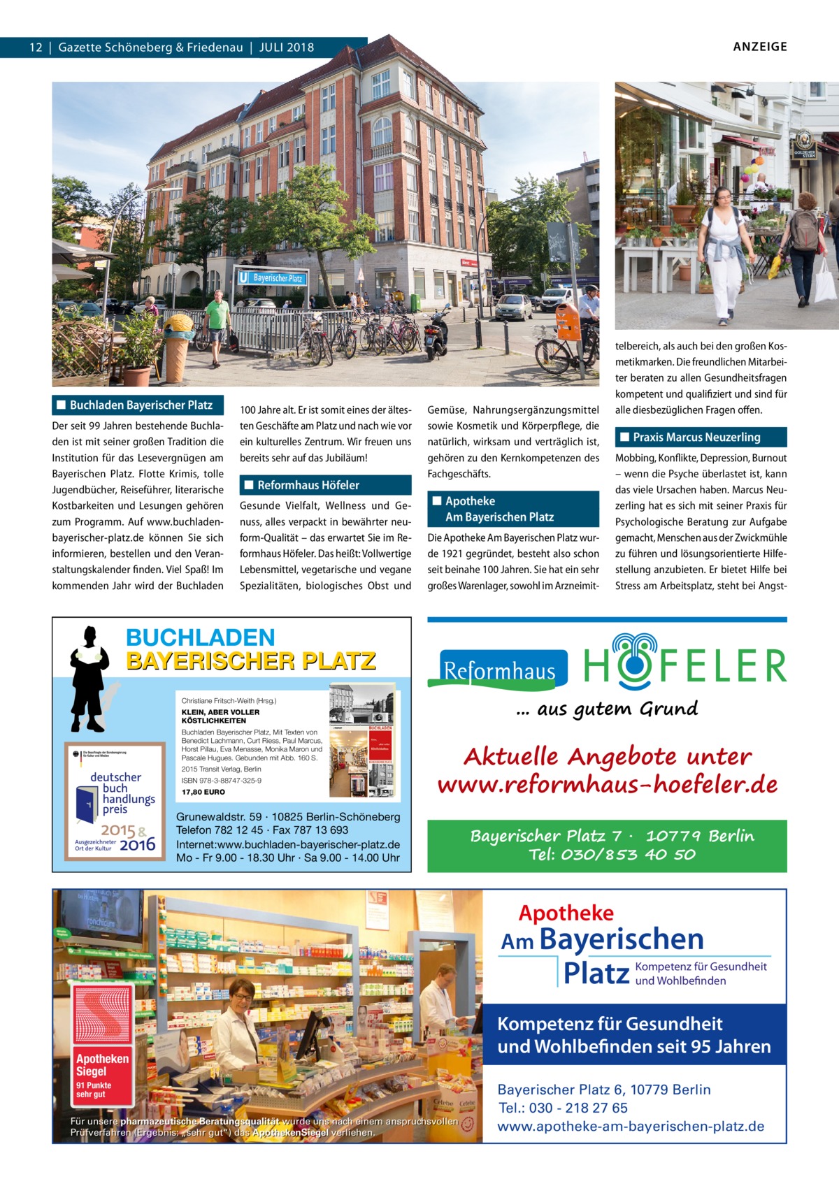 ANZEIGE  12  |  Gazette Schöneberg & Friedenau  |  JULI 2018  ◼ Buchladen Bayerischer Platz Der seit 99 Jahren bestehende Buchladen ist mit seiner großen Tradition die Institution für das Lesevergnügen am Bayerischen Platz. Flotte Krimis, tolle Jugendbücher, Reiseführer, literarische Kostbarkeiten und Lesungen gehören zum Programm. Auf www.buchladenbayerischer-platz.de können Sie sich informieren, bestellen und den Veranstaltungskalender finden. Viel Spaß! Im kommenden Jahr wird der Buchladen  100 Jahre alt. Er ist somit eines der ältesten Geschäfte am Platz und nach wie vor ein kulturelles Zentrum. Wir freuen uns bereits sehr auf das Jubiläum!  ◼ Reformhaus Höfeler Gesunde Vielfalt, Wellness und Genuss, alles verpackt in bewährter neuform-Qualität – das erwartet Sie im Reformhaus Höfeler. Das heißt: Vollwertige Lebensmittel, vegetarische und vegane Spezialitäten, biologisches Obst und  Gemüse, Nahrungsergänzungsmittel sowie Kosmetik und Körperpflege, die natürlich, wirksam und verträglich ist, gehören zu den Kernkompetenzen des Fachgeschäfts.  ◼ Apotheke Am Bayerischen Platz Die Apotheke Am Bayerischen Platz wurde 1921 gegründet, besteht also schon seit beinahe 100 Jahren. Sie hat ein sehr großes Warenlager, sowohl im Arzneimit telbereich, als auch bei den großen Kosmetikmarken. Die freundlichen Mitarbeiter beraten zu allen Gesundheitsfragen kompetent und qualifiziert und sind für alle diesbezüglichen Fragen offen.  ◼ Praxis Marcus Neuzerling Mobbing, Konflikte, Depression, Burnout – wenn die Psyche überlastet ist, kann das viele Ursachen haben. Marcus Neuzerling hat es sich mit seiner Praxis für Psychologische Beratung zur Aufgabe gemacht, Menschen aus der Zwickmühle zu führen und lösungsorientierte Hilfestellung anzubieten. Er bietet Hilfe bei Stress am Arbeitsplatz, steht bei Angst BUCHLADEN BAYERISCHER PLATZ ... aus gutem Grund  Christiane Fritsch-Weith (Hrsg.) KLEIN, ABER VOLLER KÖSTLICHKEITEN Buchladen Bayerischer Platz, Mit Texten von Benedict Lachmann, Curt Riess, Paul Marcus, Horst Pillau, Eva Menasse, Monika Maron und Pascale Hugues. Gebunden mit Abb. 160 S. 2015 Transit Verlag, Berlin ISBN 978-3-88747-325-9 17,80 EURO  Aktuelle Angebote unter www.reformhaus-hoefeler.de  Grunewaldstr. 59 · 10825 Berlin-Schöneberg Telefon 782 12 45 · Fax 787 13 693 Internet:www.buchladen-bayerischer-platz.de Mo - Fr 9.00 - 18.30 Uhr · Sa 9.00 - 14.00 Uhr  Bayerischer Platz 7 · 10779 Berlin Tel: 030/853 40 50  Apotheke Am Bayerischen  Platz  Apotheken Siegel 91 Punkte sehr gut  Für unsere pharmazeutische Beratungsqualität wurde uns nach einem anspruchsvollen Prüfverfahren (Ergebnis: „sehr gut“) das ApothekenSiegel verliehen.  Kompetenz für Gesundheit und Wohlbefinden  Kompetenz für Gesundheit und Wohlbefinden seit 95 Jahren Bayerischer Platz 6, 10779 Berlin Tel.: 030 - 218 27 65 www.apotheke-am-bayerischen-platz.de