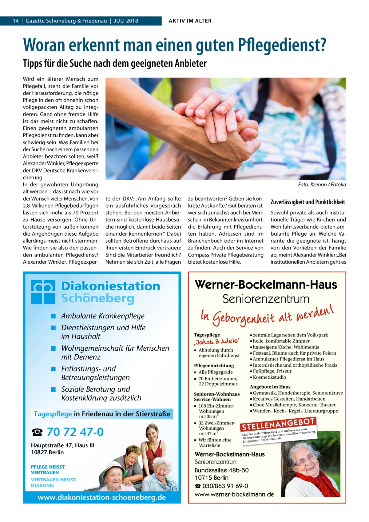 14  |  Gazette Schöneberg & Friedenau  |  Juli 2018  AKTIV IM ALTER  Woran erkennt man einen guten Pflegedienst? Tipps für die Suche nach dem geeigneten Anbieter Wird ein älterer Mensch zum Pflegefall, steht die Familie vor der Herausforderung, die nötige Pflege in den oft ohnehin schon vollgepackten Alltag zu integrieren. Ganz ohne fremde Hilfe ist das meist nicht zu schaffen. Einen geeigneten ambulanten Pflegedienst zu finden, kann aber schwierig sein. Was Familien bei der Suche nach einem passenden Anbieter beachten sollten, weiß Alexander Winkler, Pflegeexperte der DKV Deutsche Krankenversicherung. In der gewohnten Umgebung alt werden – das ist nach wie vor der Wunsch vieler Menschen. Von 2,8 Millionen Pflegebedürftigen lassen sich mehr als 70 Prozent zu Hause versorgen. Ohne Unterstützung von außen können die Angehörigen diese Aufgabe allerdings meist nicht stemmen. Wie finden sie also den passenden ambulanten Pflegedienst? Alexander Winkler, Pflegeexper � te der DKV: „Am Anfang sollte ein ausführliches Vorgespräch stehen. Bei den meisten Anbietern sind kostenlose Hausbesuche möglich, damit beide Seiten einander kennenlernen.“ Dabei sollten Betroffene durchaus auf ihren ersten Eindruck vertrauen: Sind die Mitarbeiter freundlich? Nehmen sie sich Zeit, alle Fragen  Foto: Kzenon / Fotolia zu beantworten? Geben sie konkrete Auskünfte? Gut beraten ist, wer sich zunächst auch bei Menschen im Bekanntenkreis umhört, die Erfahrung mit Pflegediensten haben. Adressen sind im Branchenbuch oder im Internet zu finden. Auch der Service von Compass Private Pflegeberatung bietet kostenlose Hilfe.  Zuverlässigkeit und Pünktlichkeit Sowohl private als auch institutionelle Träger wie Kirchen und Wohlfahrtsverbände bieten ambulante Pflege an. Welche Variante die geeignete ist, hängt von den Vorlieben der Familie ab, meint Alexander Winkler: „Bei institutionellen Anbietern geht es  Werner-Bockelmann-Haus Seniorenzentrum ◾ Ambulante Krankenpflege ◾ Dienstleistungen und Hilfe im Haushalt  Tagespflege  ◾ Wohngemeinschaft für Menschen mit Demenz  ■ Abholung durch eigenen Fahrdienst  ◾ Entlastungs- und Betreuungsleistungen  Pflegeeinrichtung ■ Alle Pflegegrade ■ 70 Einbettzimmer, 22 Doppelzimmer  ◾ Soziale Beratung und Kostenklärung zusätzlich Tagespflege in Friedenau in der Stierstraße  ☎ 70 72 47-0 Hauptstraße 47, Haus III 10827 Berlin PFLEGE HEISST VERTRAUEN VERTRAUEN HEISST DIAKONIE  www.diakoniestation-schoeneberg.de  Senioren-Wohnhaus Service-Wohnen ■ 108 Ein-ZimmerWohnungen mit 35 m2 ■ 32 Zwei-ZimmerWohnungen mit 47 m2 ■ Wir führen eine Warteliste  ■ zentrale Lage neben dem Volkspark ■ helle, komfortable Zimmer ■ hauseigene Küche, Wahlmenüs ■ Festsaal, Räume auch für private Feiern ■ Ambulanter Pflegedienst im Haus ■ Internistische und orthopädische Praxis ■ Fußpflege, Friseur ■ Kosmetikstudio Angebote im Haus ■ Gymnastik, Hundetherapie, Seniorenkurse ■ Kreatives Gestalten, Handarbeiten ■ Chor, Musiktherapie, Konzerte, Theater ■ Wander-, Koch-, Kegel-, Literaturgruppe  STELLENAN  GEBOT  e neue d suchen ein werbung: Pflege tätig un e Be Sind Sie in der g? Wir freuen uns auf Ihr run rde sfo rau e He bockelmann.d job@werner Werner-Bockelmann-Haus Seniorenzentrum Bundesallee 48b-50 10715 Berlin ☎ 030/863 91 69-0 www.werner-bockelmann.de