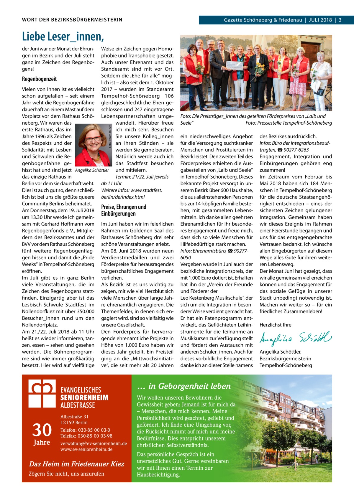 WORT DER BEZIRKSBÜRGERMEISTERIN  Gazette Schöneberg & Friedenau  |  Juli 2018  |  3  Liebe Leser_innen, Weise ein Zeichen gegen Homophobie und Transphobie gesetzt. Auch unser Ehrenamt und das Standesamt sind mit vor Ort. Seitdem die „Ehe für alle“ mögRegenbogenzeit lich ist – also seit dem 1. Oktober Vielen von Ihnen ist es vielleicht 2017 – wurden im Standesamt schon aufgefallen – seit einem Tempelhof-Schöneberg 106 Jahr weht die Regenbogenfahne gleichgeschlechtliche Ehen gedauerhaft an einem Mast auf dem schlossen und 247 eingetragene Vorplatz vor dem Rathaus Schö- Lebenspartnerschaften umgeneberg. Wir waren das wandelt. Hierüber freue erste Rathaus, das im ich mich sehr. Besuchen Jahre 1996 als Zeichen Sie unsere Kolleg_innen des Respekts und der an ihren Ständen – sie Solidarität mit Lesben werden Sie gerne beraten. und Schwulen die ReNatürlich werde auch ich genbogenfahne gedas Stadtfest besuchen hisst hat und sind jetzt Angelika Schöttler und mitfeiern. das einzige Rathaus in Termin: 21/22. Juli jeweils Berlin vor dem sie dauerhaft weht. ab 11 Uhr Dies ist auch gut so, denn schließ- Weitere Infos: www.stadtfest. lich ist bei uns die größte queere berlin/de/index.html Community Berlins beheimatet. Preise, Ehrungen und Am Donnerstag, dem 19. Juli 2018 Einbürgerungen um 13.30 Uhr werde ich gemeinsam mit Gerhard Hoffmann vom Im Juni haben wir im feierlichen Regenbogenfonds e. V., Mitglie- Rahmen im Goldenen Saal des dern des Bezirksamtes und der Rathauses Schöneberg drei sehr BVV vor dem Rathaus Schöneberg schöne Veranstaltungen erlebt. fünf weitere Regenbogenflag- Am 08. Juni 2018 wurden neun gen hissen und damit die „Pride Verdienstmedaillen und zwei Weeks“ in Tempelhof-Schöneberg Förderpreise für herausragendes eröffnen. bürgerschaftliches Engagement Im Juli gibt es in ganz Berlin verliehen. viele Veranstaltungen, die im Als Bezirk ist es uns wichtig zu Zeichen des Regenbogens statt- zeigen, mit wie viel Herzblut sich finden. Einzigartig aber ist das viele Menschen über lange JahLesbisch-Schwule Stadtfest im re ehrenamtlich engagieren. Die Nollendorfkiez mit über 350.000 Themenfelder, in denen sich enBesucher_innen rund um den gagiert wird, sind so vielfältig wie Nollendorfplatz. unsere Gesellschaft. Am 21./22.  Juli 2018 ab 11  Uhr Den Förderpreis für hervorraheißt es wieder informieren, tan- gende ehrenamtliche Projekte in zen, essen – sehen und gesehen Höhe von 1.000 Euro haben wir werden. Die Bühnenprogram- dieses Jahr geteilt. Ein Preisteil me sind wie immer großkarätig ging an die „Mittwochsinitiatibesetzt. Hier wird auf vielfältige ve“, die seit mehr als 20  Jahren Foto: Photo Huber  der Juni war der Monat der Ehrungen im Bezirk und der Juli steht ganz im Zeichen des Regenbogens!  Foto: Die Preisträger_innen des geteilten Förderpreises von „Laib und Seele“� Foto: Pressestelle Tempelhof-Schöneberg ein niederschwelliges Angebot für die Versorgung suchtkranker Menschen und Prostituierten im Bezirk leistet. Den zweiten Teil des Förderpreises erhielten die Ausgabestellen von „Laib und Seele“ in Tempelhof-Schöneberg. Dieses bekannte Projekt versorgt in unserem Bezirk über 600 Haushalte, die aus alleinstehenden Personen bis zur 14-köpfigen Familie bestehen, mit gesammelten Lebensmitteln. Ich danke allen geehrten Ehrenamtlichen für Ihr besonderes Engagement und freue mich, dass sich so viele Menschen für Hilfebedürftige stark machen. Infos: Ehrenamtsbüro, ☎ 902776050 Vergeben wurde in Juni auch der bezirkliche Integrationspreis, der mit 1.000 Euro dotiert ist. Erhalten hat ihn der „Verein der Freunde und Förderer der Leo Kestenberg Musikschule“, der sich um die Integration in besonderer Weise verdient gemacht hat. Er hat ein Patenprogramm entwickelt, das Geflüchteten Leihinstrumente für die Teilnahme an Musikkursen zur Verfügung stellt und fördert den Austausch mit anderen Schüler_innen. Auch für dieses vorbildliche Engagement danke ich an dieser Stelle namens  … in Geborgenheit leben  30 Jahre  Albestraße 31 12159 Berlin Telefon: 030-85 00 03-0 Telefax: 030-85 00 03-98 verwaltung@ev-seniorenheim.de www.ev-seniorenheim.de  Das Heim im Friedenauer Kiez Zögern Sie nicht, uns anzurufen  Wir wollen unseren Bewohnern die Gewissheit geben: Jemand ist für mich da – Menschen, die mich kennen. Meine Persönlichkeit wird geachtet, geliebt und gefördert. Ich finde eine Umgebung vor, die Rücksicht nimmt auf mich und meine Bedürfnisse. Dies entspricht unserem christlichen Selbstverständnis. Das persönliche Gespräch ist ein unersetzliches Gut. Gerne vereinbaren wir mit Ihnen einen Termin zur Hausbesichtigung.  des Bezirkes ausdrücklich. Infos: Büro der Integrationsbeauftragten, ☎ 90277-6263 Engagement, Integration und Einbürgerungen gehören eng zusammen! Im Zeitraum vom Februar bis Mai 2018 haben sich 184 Menschen in Tempelhof-Schöneberg für die deutsche Staatsangehörigkeit entschieden – eines der sichersten Zeichen gelungener Integration. Gemeinsam haben wir dieses Ereignis im Rahmen einer Feierstunde begangen und uns für das entgegengebrachte Vertrauen bedankt. Ich wünsche allen Eingebürgerten auf diesem Wege alles Gute für ihren weiteren Lebensweg. Der Monat Juni hat gezeigt, dass wir alle gemeinsam viel erreichen können und das Engagement für das soziale Gefüge in unserer Stadt unbedingt notwendig ist. Machen wir weiter so – für ein friedliches Zusammenleben!   Herzlichst Ihre  Angelika Schöttler, ­Bezirksbürgermeisterin Tempelhof-Schöneberg