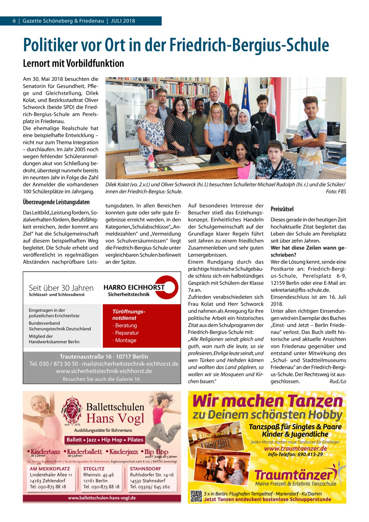 6  |  Gazette Schöneberg & Friedenau  |  Juli 2018  Politiker vor Ort in der Friedrich-Bergius-Schule Lernort mit Vorbildfunktion Am 30. Mai 2018 besuchten die Senatorin für Gesundheit, Pflege und Gleichstellung, Dilek Kolat, und Bezirksstadtrat Oliver Schworck (beide SPD) die Friedrich-Bergius-Schule am Perelsplatz in Friedenau. Die ehemalige Realschule hat eine beispielhafte Entwicklung – nicht nur zum Thema Integration – durchlaufen. Im Jahr 2005 noch wegen fehlender Schüleranmeldungen akut von Schließung bedroht, übersteigt nunmehr bereits im neunten Jahr in Folge die Zahl der Anmelder die vorhandenen 100 Schülerplätze im Jahrgang.  Überzeugende Leistungsdaten Das Leitbild „Leistung fordern, Sozialverhalten fördern, Berufsfähigkeit erreichen, Jeder kommt ans Ziel“ hat die Schulgemeinschaft auf diesem beispielhaften Weg begleitet. Die Schule erhebt und veröffentlicht in regelmäßigen Abständen nachprüfbare Leis Dilek Kolat (vo. 2.v.l.) und Oliver Schworck (hi. l.) besuchten Schulleiter Michael Rudolph (hi. r.) und die Schüler/ innen der Friedrich-Bergius-Schule.� Foto: FBS tungsdaten. In allen Bereichen konnten gute oder sehr gute Ergebnisse erreicht werden, in den Kategorien„Schulabschlüsse“,„Anmeldezahlen“ und „Vermeidung von Schulversäumnissen“ liegt die Friedrich-Bergius-Schule unter vergleichbaren Schulen berlinweit an der Spitze.  Seit über 30 Jahren Schlüssel- und Schlossdienst  Eingetragen in der polizeilichen Errichterliste Bundesverband Sicherungstechnik Deutschland Mitglied der Handwerkskammer Berlin  Türöffnungsnotdienst · Beratung · Reparatur · Montage  Trautenaustraße 16 · 10717 Berlin Tel. 030 / 873 50 50 · mail@sicherheitstechnik-eichhorst.de www.sicherheitstechnik-eichhorst.de Besuchen Sie auch die Galerie 16  Ballett • Jazz • Hip Hop • Pilates  Int. Dance Academy Berlin / Ausbildungsstätte für Bühnentanz Ergänzungsschule nach § 102 / BAFÖG berechtigt  AM MEXIKOPLATZ Lindenthaler Allee 11 14163 Zehlendorf Tel. 030-873 88 18  STEGLITZ Rheinstr. 45-46 12161 Berlin Tel. 030-873 88 18  STAHNSDORF Ruhlsdorfer Str. 14-16 14532 Stahnsdorf Tel. 03329/ 645 262  www.ballettschulen-hans-vogl.de  Auf besonderes Interesse der Besucher stieß das Erziehungskonzept. Einheitliches Handeln der Schulgemeinschaft auf der Grundlage klarer Regeln führt seit Jahren zu einem friedlichen Zusammenleben und sehr guten Lernergebnissen. Einem Rundgang durch das prächtige historische Schulgebäude schloss sich ein halbstündiges Gespräch mit Schülern der Klasse 7a an. Zufrieden verabschiedeten sich Frau Kolat und Herr Schworck und nahmen als Anregung für ihre politische Arbeit ein historisches Zitat aus dem Schulprogramm der Friedrich-Bergius-Schule mit: „Alle Religionen seindt gleich und guth, wan nurh die leute, so sie profesieren, Ehrlige leute seindt, und wen Türken und Heihden kämen und wollten das Land pöpliren, so wollen wir sie Mosqueen und Kirchen bauen.“  Preisrätsel Dieses gerade in der heutigen Zeit hochaktuelle Zitat begleitet das Leben der Schule am Perelsplatz seit über zehn Jahren. Wer hat diese Zeilen wann geschrieben? Wer die Lösung kennt, sende eine Postkarte an: Friedrich-Bergius-Schule, Perelsplatz 6-9, 12159 Berlin oder eine E-Mail an: sekretariat@fbs-schule.de. Einsendeschluss ist am 16.  Juli 2018. Unter allen richtigen Einsendungen wird ein Exemplar des Buches „Einst- und Jetzt – Berlin Friedenau“ verlost. Das Buch stellt historische und aktuelle Ansichten von Friedenau gegenüber und entstand unter Mitwirkung des „Schul- und Stadtteilmuseums Friedenau“ an der Friedrich-Bergius-Schule. Der Rechtsweg ist ausgeschlossen.� Rud./Lo