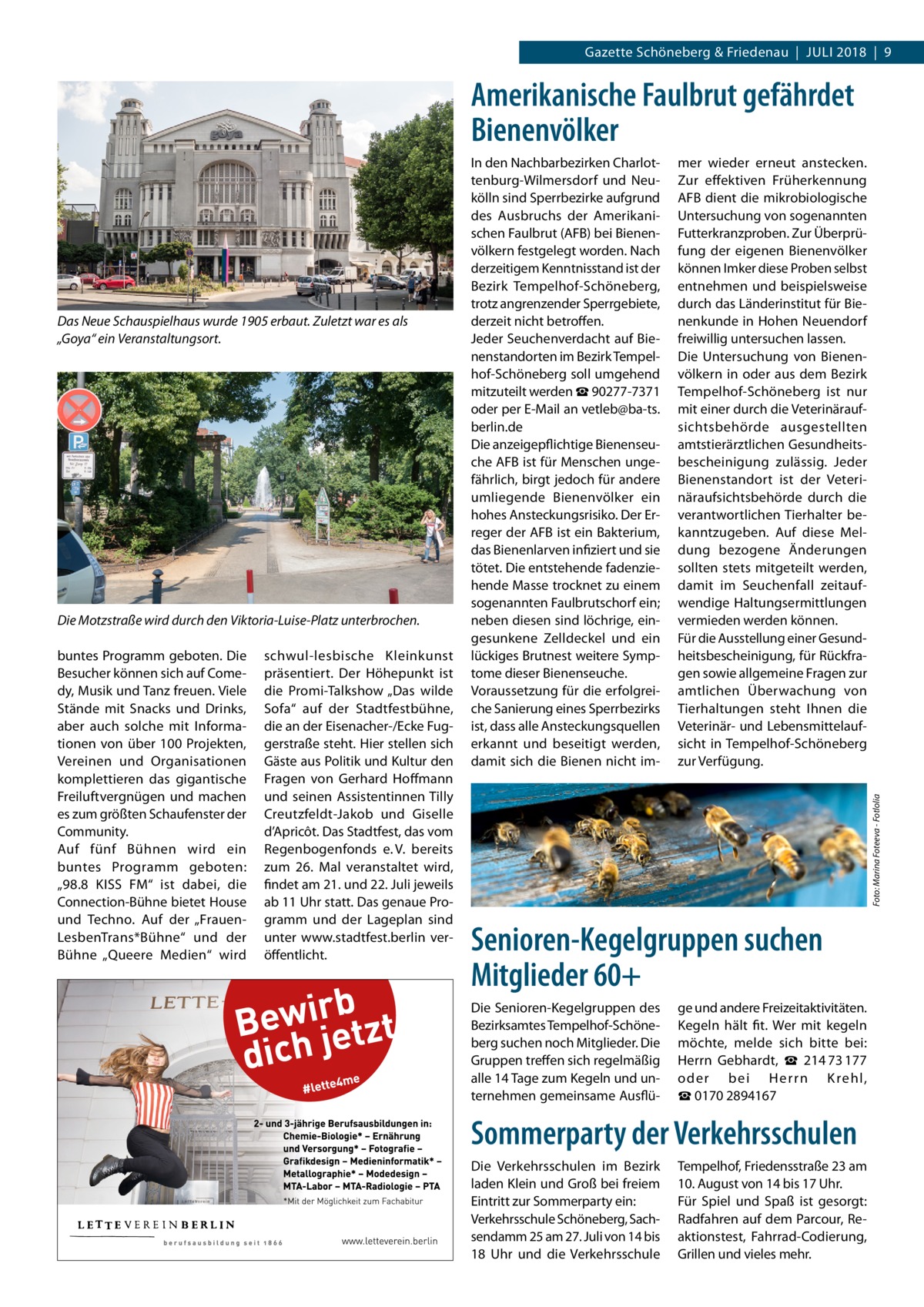 Gazette Schöneberg & Friedenau  |  Juli 2018  |  9  Amerikanische Faulbrut gefährdet Bienenvölker  Die Motzstraße wird durch den Viktoria-Luise-Platz unterbrochen. buntes Programm geboten. Die Besucher können sich auf Comedy, Musik und Tanz freuen. Viele Stände mit Snacks und Drinks, aber auch solche mit Informationen von über 100 Projekten, Vereinen und Organisationen komplettieren das gigantische Freiluftvergnügen und machen es zum größten Schaufenster der Community. Auf fünf Bühnen wird ein buntes Programm geboten: „98.8  KISS  FM“ ist dabei, die Connection-Bühne bietet House und Techno. Auf der „FrauenLesbenTrans*Bühne“ und der Bühne „Queere Medien“ wird  schwul-lesbische Kleinkunst präsentiert. Der Höhepunkt ist die Promi-Talkshow „Das wilde Sofa“ auf der Stadtfestbühne, die an der Eisenacher-/Ecke Fuggerstraße steht. Hier stellen sich Gäste aus Politik und Kultur den Fragen von Gerhard Hoffmann und seinen Assistentinnen Tilly Creutzfeldt-Jakob und Giselle d’Apricôt. Das Stadtfest, das vom Regenbogenfonds e. V. bereits zum 26.  Mal veranstaltet wird, findet am 21. und 22. Juli jeweils ab 11 Uhr statt. Das genaue Programm und der Lageplan sind unter www.stadtfest.berlin veröffentlicht.  mer wieder erneut anstecken. Zur effektiven Früherkennung AFB dient die mikrobiologische Untersuchung von sogenannten Futterkranzproben. Zur Überprüfung der eigenen Bienenvölker können Imker diese Proben selbst entnehmen und beispielsweise durch das Länderinstitut für Bienenkunde in Hohen Neuendorf freiwillig untersuchen lassen. Die Untersuchung von Bienenvölkern in oder aus dem Bezirk Tempelhof-Schöneberg ist nur mit einer durch die Veterinäraufsichtsbehörde ausgestellten amtstierärztlichen Gesundheitsbescheinigung zulässig. Jeder Bienenstandort ist der Veterinäraufsichtsbehörde durch die verantwortlichen Tierhalter bekanntzugeben. Auf diese Meldung bezogene Änderungen sollten stets mitgeteilt werden, damit im Seuchenfall zeitaufwendige Haltungsermittlungen vermieden werden können. Für die Ausstellung einer Gesundheitsbescheinigung, für Rückfragen sowie allgemeine Fragen zur amtlichen Überwachung von Tierhaltungen steht Ihnen die Veterinär- und Lebensmittelaufsicht in Tempelhof-Schöneberg zur Verfügung. Foto: Marina Foteeva - Fotlolia  Das Neue Schauspielhaus wurde 1905 erbaut. Zuletzt war es als „Goya“ ein Veranstaltungsort.  In den Nachbarbezirken Charlottenburg-Wilmersdorf und Neukölln sind Sperrbezirke aufgrund des Ausbruchs der Amerikanischen Faulbrut (AFB) bei Bienenvölkern festgelegt worden. Nach derzeitigem Kenntnisstand ist der Bezirk Tempelhof-Schöneberg, trotz angrenzender Sperrgebiete, derzeit nicht betroffen. Jeder Seuchenverdacht auf Bienenstandorten im Bezirk Tempelhof-Schöneberg soll umgehend mitzuteilt werden ☎ 90277-7371 oder per E-Mail an vetleb@ba-ts. berlin.de Die anzeigepflichtige Bienenseuche AFB ist für Menschen ungefährlich, birgt jedoch für andere umliegende Bienenvölker ein hohes Ansteckungsrisiko. Der Erreger der AFB ist ein Bakterium, das Bienenlarven infiziert und sie tötet. Die entstehende fadenziehende Masse trocknet zu einem sogenannten Faulbrutschorf ein; neben diesen sind löchrige, eingesunkene Zelldeckel und ein lückiges Brutnest weitere Symptome dieser Bienenseuche. Voraussetzung für die erfolgreiche Sanierung eines Sperrbezirks ist, dass alle Ansteckungsquellen erkannt und beseitigt werden, damit sich die Bienen nicht im Senioren-Kegelgruppen suchen Mitglieder 60+ Die Senioren-Kegelgruppen des Bezirksamtes Tempelhof-Schöneberg suchen noch Mitglieder. Die Gruppen treffen sich regelmäßig alle 14 Tage zum Kegeln und unternehmen gemeinsame Ausflü ge und andere Freizeitaktivitäten. Kegeln hält fit. Wer mit kegeln möchte, melde sich bitte bei: Herrn Gebhardt, ☎  214 73 177 oder bei Herrn K rehl, ☎ 0170 2894167  Sommerparty der Verkehrsschulen Die Verkehrsschulen im Bezirk laden Klein und Groß bei freiem Eintritt zur Sommerparty ein: Verkehrsschule Schöneberg, Sachsendamm 25 am 27. Juli von 14 bis 18  Uhr und die Verkehrsschule  Tempelhof, Friedensstraße 23 am 10. August von 14 bis 17 Uhr. Für Spiel und Spaß ist gesorgt: Radfahren auf dem Parcour, Reaktionstest, Fahrrad-Codierung, Grillen und vieles mehr.