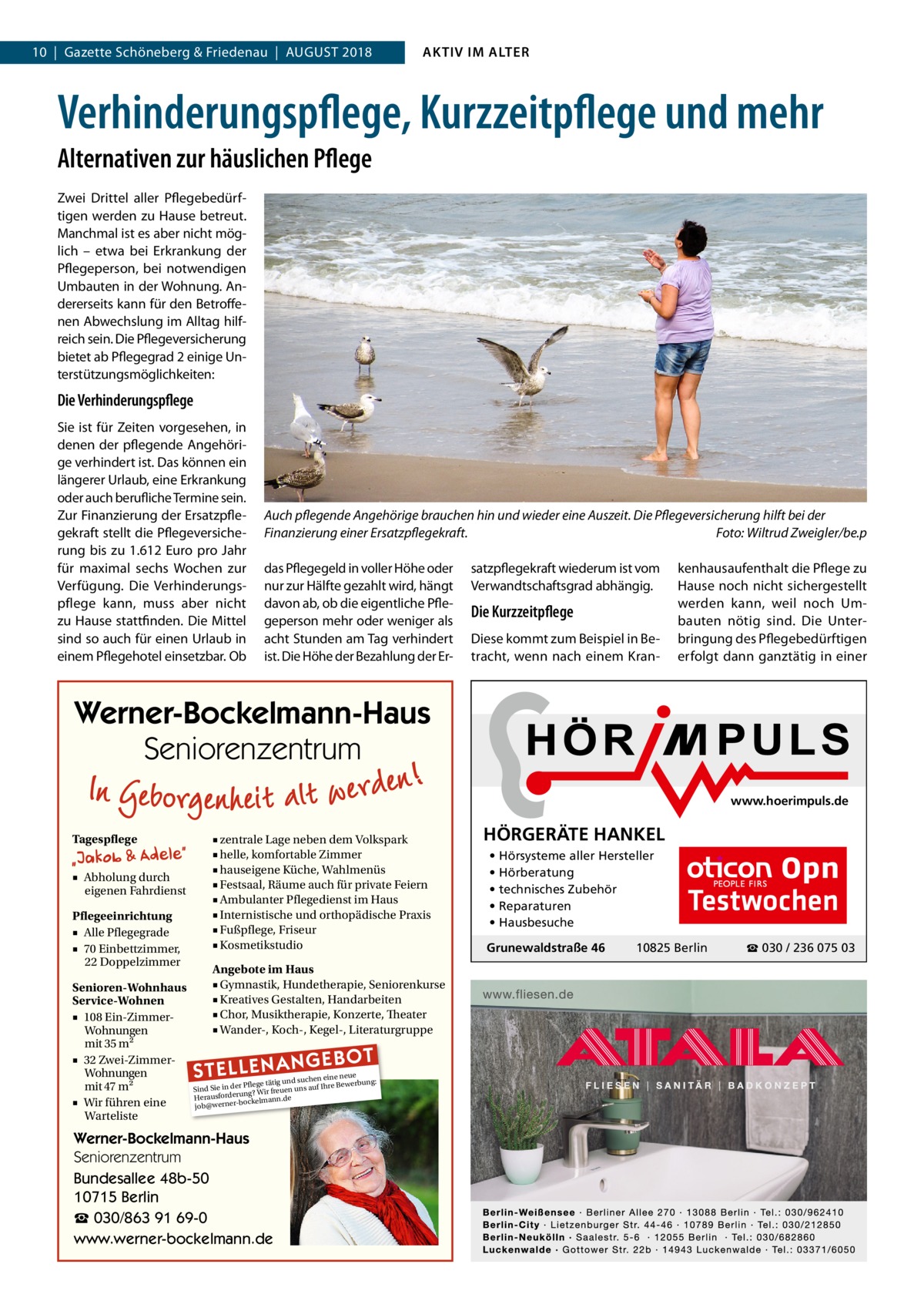 10  |  Gazette Schöneberg & Friedenau  |  August 2018  AKTIV IM ALTER  Verhinderungspflege, Kurzzeitpflege und mehr Alternativen zur häuslichen Pflege Zwei Drittel aller Pflegebedürftigen werden zu Hause betreut. Manchmal ist es aber nicht möglich – etwa bei Erkrankung der Pflegeperson, bei notwendigen Umbauten in der Wohnung. Andererseits kann für den Betroffenen Abwechslung im Alltag hilfreich sein. Die Pflegeversicherung bietet ab Pflegegrad 2 einige Unterstützungsmöglichkeiten:  Die Verhinderungspflege Sie ist für Zeiten vorgesehen, in denen der pflegende Angehörige verhindert ist. Das können ein längerer Urlaub, eine Erkrankung oder auch berufliche Termine sein. Zur Finanzierung der Ersatzpflegekraft stellt die Pflegeversicherung bis zu 1.612  Euro pro Jahr für maximal sechs Wochen zur Verfügung. Die Verhinderungspflege kann, muss aber nicht zu Hause stattfinden. Die Mittel sind so auch für einen Urlaub in einem Pflegehotel einsetzbar. Ob  Auch pflegende Angehörige brauchen hin und wieder eine Auszeit. Die Pflegeversicherung hilft bei der Finanzierung einer Ersatzpflegekraft.� Foto: Wiltrud Zweigler/be.p das Pflegegeld in voller Höhe oder nur zur Hälfte gezahlt wird, hängt davon ab, ob die eigentliche Pflegeperson mehr oder weniger als acht Stunden am Tag verhindert ist. Die Höhe der Bezahlung der Er satzpflegekraft wiederum ist vom Verwandtschaftsgrad abhängig.  Die Kurzzeitpflege Diese kommt zum Beispiel in Betracht, wenn nach einem Kran kenhausaufenthalt die Pflege zu Hause noch nicht sichergestellt werden kann, weil noch Umbauten nötig sind. Die Unterbringung des Pflegebedürftigen erfolgt dann ganztätig in einer  Werner-Bockelmann-Haus Seniorenzentrum www.hoerimpuls.de  Tagespflege ■ Abholung durch eigenen Fahrdienst Pflegeeinrichtung ■ Alle Pflegegrade ■ 70 Einbettzimmer, 22 Doppelzimmer Senioren-Wohnhaus Service-Wohnen ■ 108 Ein-ZimmerWohnungen mit 35 m2 ■ 32 Zwei-ZimmerWohnungen mit 47 m2 ■ Wir führen eine Warteliste  ■ zentrale Lage neben dem Volkspark ■ helle, komfortable Zimmer ■ hauseigene Küche, Wahlmenüs ■ Festsaal, Räume auch für private Feiern ■ Ambulanter Pflegedienst im Haus ■ Internistische und orthopädische Praxis ■ Fußpflege, Friseur ■ Kosmetikstudio Angebote im Haus ■ Gymnastik, Hundetherapie, Seniorenkurse ■ Kreatives Gestalten, Handarbeiten ■ Chor, Musiktherapie, Konzerte, Theater ■ Wander-, Koch-, Kegel-, Literaturgruppe  STELLENAN  GEBOT  e neue d suchen ein werbung: Pflege tätig un e Be Sind Sie in der g? Wir freuen uns auf Ihr run rde sfo rau e He bockelmann.d job@werner Werner-Bockelmann-Haus Seniorenzentrum Bundesallee 48b-50 10715 Berlin ☎ 030/863 91 69-0 www.werner-bockelmann.de  HÖRGERÄTE HANKEL • Hörsysteme aller Hersteller • Hörberatung • technisches Zubehör • Reparaturen • Hausbesuche Grunewaldstraße 46  Testwochen  10825 Berlin  ☎ 030 / 236 075 03