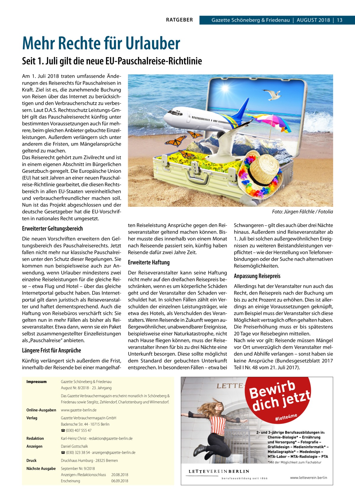 RATGEBER  Gazette Schöneberg & Friedenau  |  August 2018  |  13  Mehr Rechte für Urlauber Seit 1. Juli gilt die neue EU-Pauschalreise-Richtlinie Am 1.  Juli 2018 traten umfassende Änderungen des Reiserechts für Pauschalreisen in Kraft. Ziel ist es, die zunehmende Buchung von Reisen über das Internet zu berücksichtigen und den Verbraucherschutz zu verbessern. Laut D.A.S. Rechtsschutz Leistungs-GmbH gilt das Pauschalreiserecht künftig unter bestimmten Voraussetzungen auch für mehrere, beim gleichen Anbieter gebuchte Einzelleistungen. Außerdem verlängern sich unter anderem die Fristen, um Mängelansprüche geltend zu machen. Das Reiserecht gehört zum Zivilrecht und ist in einem eigenen Abschnitt im Bürgerlichen Gesetzbuch geregelt. Die Europäische Union (EU) hat seit Jahren an einer neuen Pauschalreise-Richtlinie gearbeitet, die diesen Rechtsbereich in allen EU-Staaten vereinheitlichen und verbraucherfreundlicher machen soll. Nun ist das Projekt abgeschlossen und der deutsche Gesetzgeber hat die EU-Vorschriften in nationales Recht umgesetzt.  Erweiterter Geltungsbereich Die neuen Vorschriften erweitern den Geltungsbereich des Pauschalreiserechts. Jetzt fallen nicht mehr nur klassische Pauschalreisen unter den Schutz dieser Regelungen. Sie kommen nun beispielsweise auch zur Anwendung, wenn Urlauber mindestens zwei einzelne Reiseleistungen für die gleiche Reise – etwa Flug und Hotel – über das gleiche Internetportal gebucht haben. Das Internetportal gilt dann juristisch als Reiseveranstalter und haftet dementsprechend. Auch die Haftung von Reisebüros verschärft sich: Sie gelten nun in mehr Fällen als bisher als Reiseveranstalter. Etwa dann, wenn sie ein Paket selbst zusammengestellter Einzelleistungen als „Pauschalreise“ anbieten.  Längere Frist für Ansprüche Künftig verlängert sich außerdem die Frist, innerhalb der Reisende bei einer mangelhafImpressum	  � ten Reiseleistung Ansprüche gegen den Reiseveranstalter geltend machen können. Bisher musste dies innerhalb von einem Monat nach Reiseende passiert sein, künftig haben Reisende dafür zwei Jahre Zeit.  Erweiterte Haftung Der Reiseveranstalter kann seine Haftung nicht mehr auf den dreifachen Reisepreis beschränken, wenn es um körperliche Schäden geht und der Veranstalter den Schaden verschuldet hat. In solchen Fällen zählt ein Verschulden der einzelnen Leistungsträger, wie etwa des Hotels, als Verschulden des Veranstalters. Wenn Reisende in Zukunft wegen außergewöhnlicher, unabwendbarer Ereignisse, beispielsweise einer Naturkatastrophe, nicht nach Hause fliegen können, muss der Reiseveranstalter ihnen für bis zu drei Nächte eine Unterkunft besorgen. Diese sollte möglichst dem Standard der gebuchten Unterkunft entsprechen. In besonderen Fällen – etwa bei  Gazette Schöneberg & Friedenau August Nr. 8/2018 ·  23. Jahrgang Das Gazette Verbrauchermagazin erscheint monatlich in Schöneberg & Friedenau sowie Steglitz, Zehlendorf, Charlottenburg und Wilmersdorf.  Online-Ausgaben	www.gazette-berlin.de Verlag	  Gazette Verbrauchermagazin GmbH Badensche Str. 44 · 10715 Berlin ☎ (030) 407 555 47  Redaktion	  Karl-Heinz Christ · redaktion@gazette-berlin.de  Anzeigen	  Daniel Gottschalk ☎ (030) 323 38 54 · anzeigen@gazette-berlin.de  Druck	  Druckhaus Humburg · 28325 Bremen  Nächste Ausgabe	  September Nr. 9/2018 Anzeigen-/Redaktionsschluss	20.08.2018 Erscheinung	06.09.2018  Foto: Jürgen Fälchle / Fotolia Schwangeren – gilt dies auch über drei Nächte hinaus. Außerdem sind Reiseveranstalter ab 1. Juli bei solchen außergewöhnlichen Ereignissen zu weiteren Beistandsleistungen verpflichtet – wie der Herstellung von Telefonverbindungen oder der Suche nach alternativen Reisemöglichkeiten.  Anpassung Reisepreis Allerdings hat der Veranstalter nun auch das Recht, den Reisepreis nach der Buchung um bis zu acht Prozent zu erhöhen. Dies ist allerdings an einige Voraussetzungen geknüpft, zum Beispiel muss der Veranstalter sich diese Möglichkeit vertraglich offen gehalten haben. Die Preiserhöhung muss er bis spätestens 20 Tage vor Reisebeginn mitteilen. Nach wie vor gilt: Reisende müssen Mängel vor Ort unverzüglich dem Veranstalter melden und Abhilfe verlangen – sonst haben sie keine Ansprüche (Bundesgesetzblatt 2017 Teil I Nr. 48 vom 21. Juli 2017).