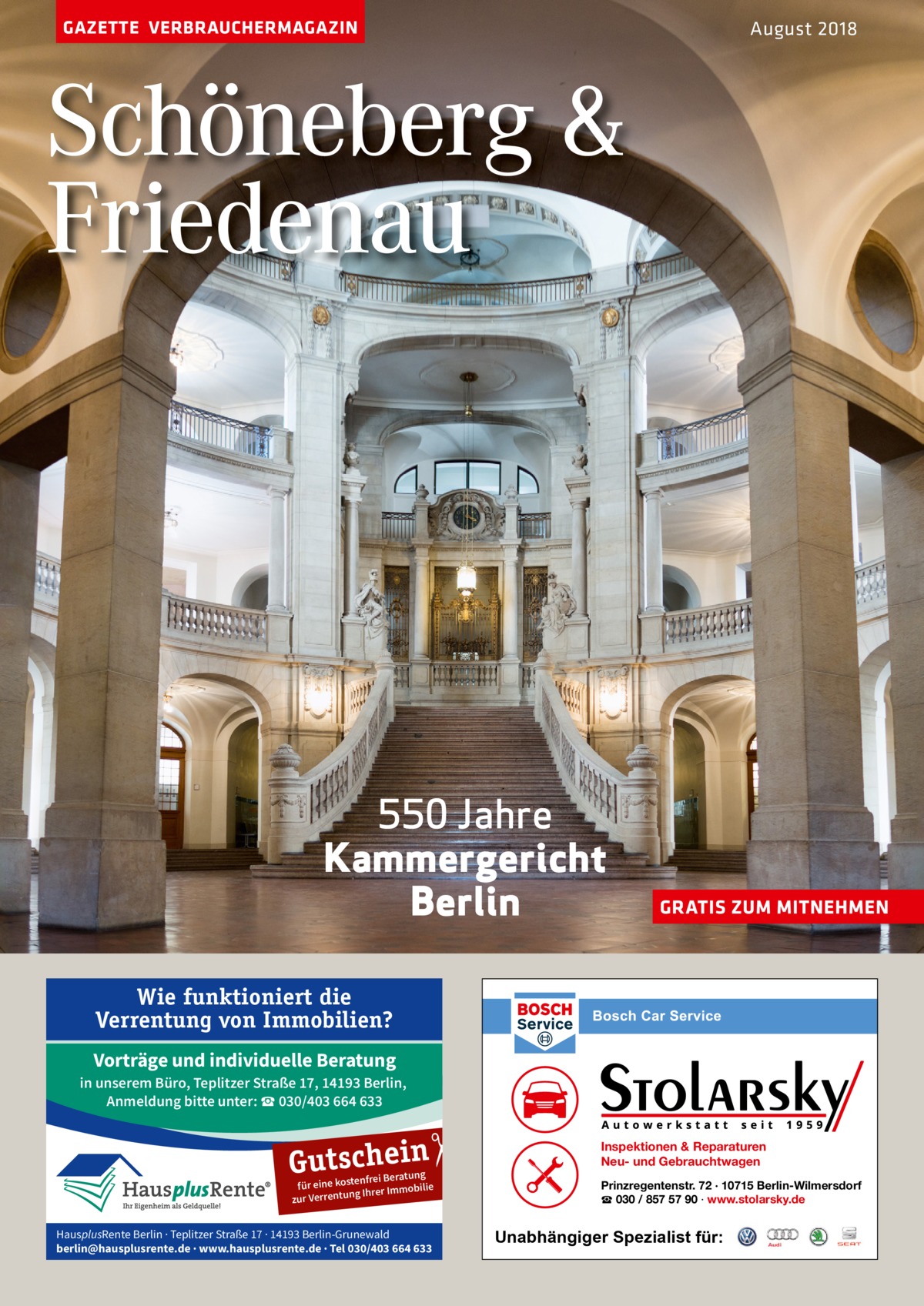 GAZETTE VERBRAUCHERMAGAZIN  August 2018  Schöneberg & Friedenau  550 Jahre Kammergericht Berlin  GRATIS ZUM MITNEHMEN  Wie funktioniert die Verrentung von Immobilien? Vorträge und individuelle Beratung in unserem Büro, Teplitzer Straße 17, 14193 Berlin, Anmeldung bitte unter: ☎ 030/403 664 633  �  Gutschein  nfrei Beratung für eine koste ilie Ihrer Immob g zur Verrentun  HausplusRente Berlin · Teplitzer Straße 17 · 14193 Berlin-Grunewald berlin@hausplusrente.de · www.hausplusrente.de · Tel 030/403 664 633  Inspektionen & Reparaturen Neu- und Gebrauchtwagen Prinzregentenstr. 72 · 10715 Berlin-Wilmersdorf ☎ 030 / 857 57 90 · www.stolarsky.de  Unabhängiger Spezialist für: