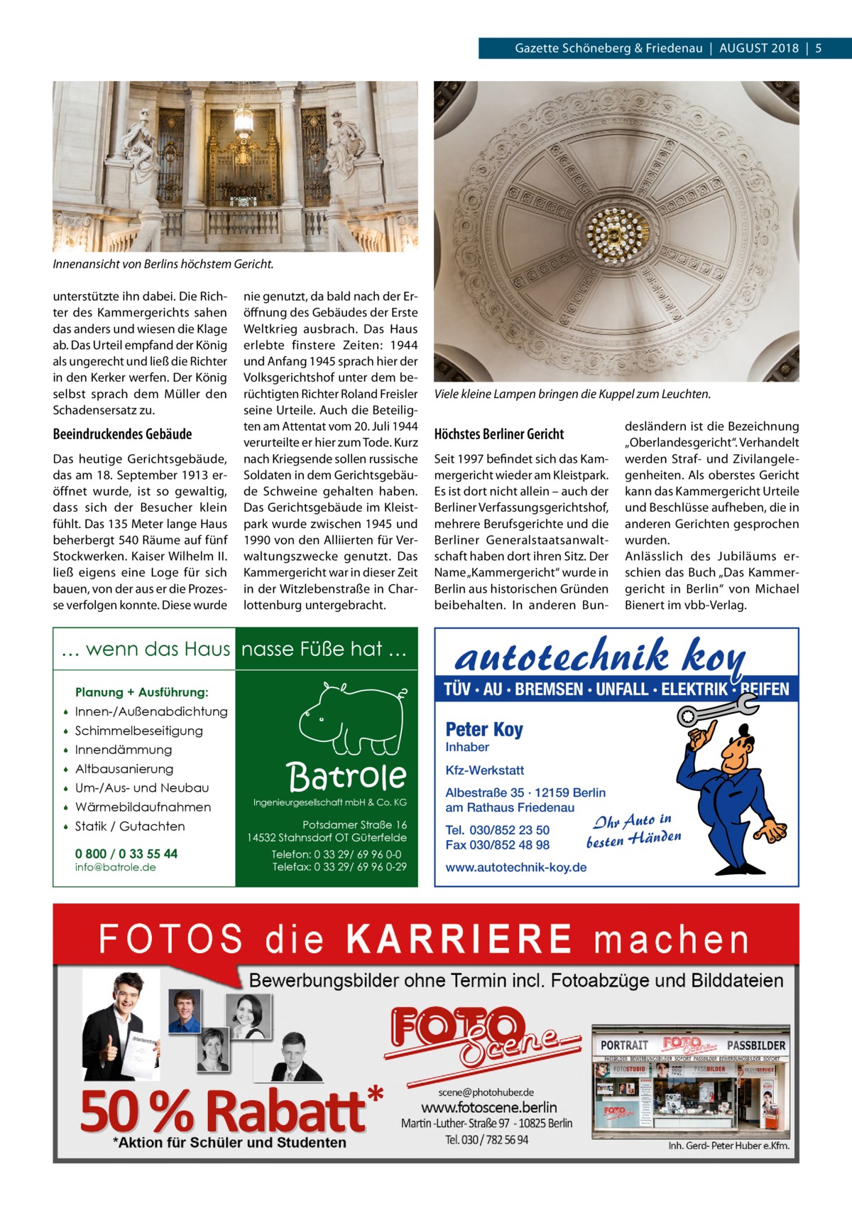 Gazette Schöneberg & Friedenau  |  August 2018  |  5  Innenansicht von Berlins höchstem Gericht. unterstützte ihn dabei. Die Richter des Kammergerichts sahen das anders und wiesen die Klage ab. Das Urteil empfand der König als ungerecht und ließ die Richter in den Kerker werfen. Der König selbst sprach dem Müller den Schadensersatz zu.  Beeindruckendes Gebäude Das heutige Gerichtsgebäude, das am 18. September 1913 eröffnet wurde, ist so gewaltig, dass sich der Besucher klein fühlt. Das 135 Meter lange Haus beherbergt 540 Räume auf fünf Stockwerken. Kaiser Wilhelm II. ließ eigens eine Loge für sich bauen, von der aus er die Prozesse verfolgen konnte. Diese wurde  nie genutzt, da bald nach der Eröffnung des Gebäudes der Erste Weltkrieg ausbrach. Das Haus erlebte finstere Zeiten: 1944 und Anfang 1945 sprach hier der Volksgerichtshof unter dem berüchtigten Richter Roland Freisler seine Urteile. Auch die Beteiligten am Attentat vom 20. Juli 1944 verurteilte er hier zum Tode. Kurz nach Kriegsende sollen russische Soldaten in dem Gerichtsgebäude Schweine gehalten haben. Das Gerichtsgebäude im Kleistpark wurde zwischen 1945 und 1990 von den Alliierten für Verwaltungszwecke genutzt. Das Kammergericht war in dieser Zeit in der Witzlebenstraße in Charlottenburg untergebracht.  … wenn das Haus nasse Füße hat … Innen-/Außenabdichtung    Schimmelbeseitigung    Innendämmung    Altbausanierung    Um-/Aus- und Neubau    Wärmebildaufnahmen    Statik / Gutachten 0 800 / 0 33 55 44 info@batrole.de  Höchstes Berliner Gericht Seit 1997 befindet sich das Kammergericht wieder am Kleistpark. Es ist dort nicht allein – auch der Berliner Verfassungsgerichtshof, mehrere Berufsgerichte und die Berliner Generalstaatsanwaltschaft haben dort ihren Sitz. Der Name „Kammergericht“ wurde in Berlin aus historischen Gründen beibehalten. In anderen Bun desländern ist die Bezeichnung „Oberlandesgericht“. Verhandelt werden Straf- und Zivilangelegenheiten. Als oberstes Gericht kann das Kammergericht Urteile und Beschlüsse aufheben, die in anderen Gerichten gesprochen wurden. Anlässlich des Jubiläums erschien das Buch „Das Kammergericht in Berlin“ von Michael Bienert im vbb-Verlag.  autotechnik koy  TÜV · AU · BREMSEN · UNFALL · ELEKTRIK · REIFEN  Planung + Ausführung:   Viele kleine Lampen bringen die Kuppel zum Leuchten.  Peter Koy Inhaber  Batrole  Ingenieurgesellschaft mbH & Co. KG  Potsdamer Straße 16 14532 Stahnsdorf OT Güterfelde Telefon: 0 33 29/ 69 96 0-0 Telefax: 0 33 29/ 69 96 0-29  Kfz-Werkstatt Albestraße 35 · 12159 Berlin am Rathaus Friedenau Tel. 030/852 23 50 Fax 030/852 48 98 www.autotechnik-koy.de  Ihr Auto in besten Händen