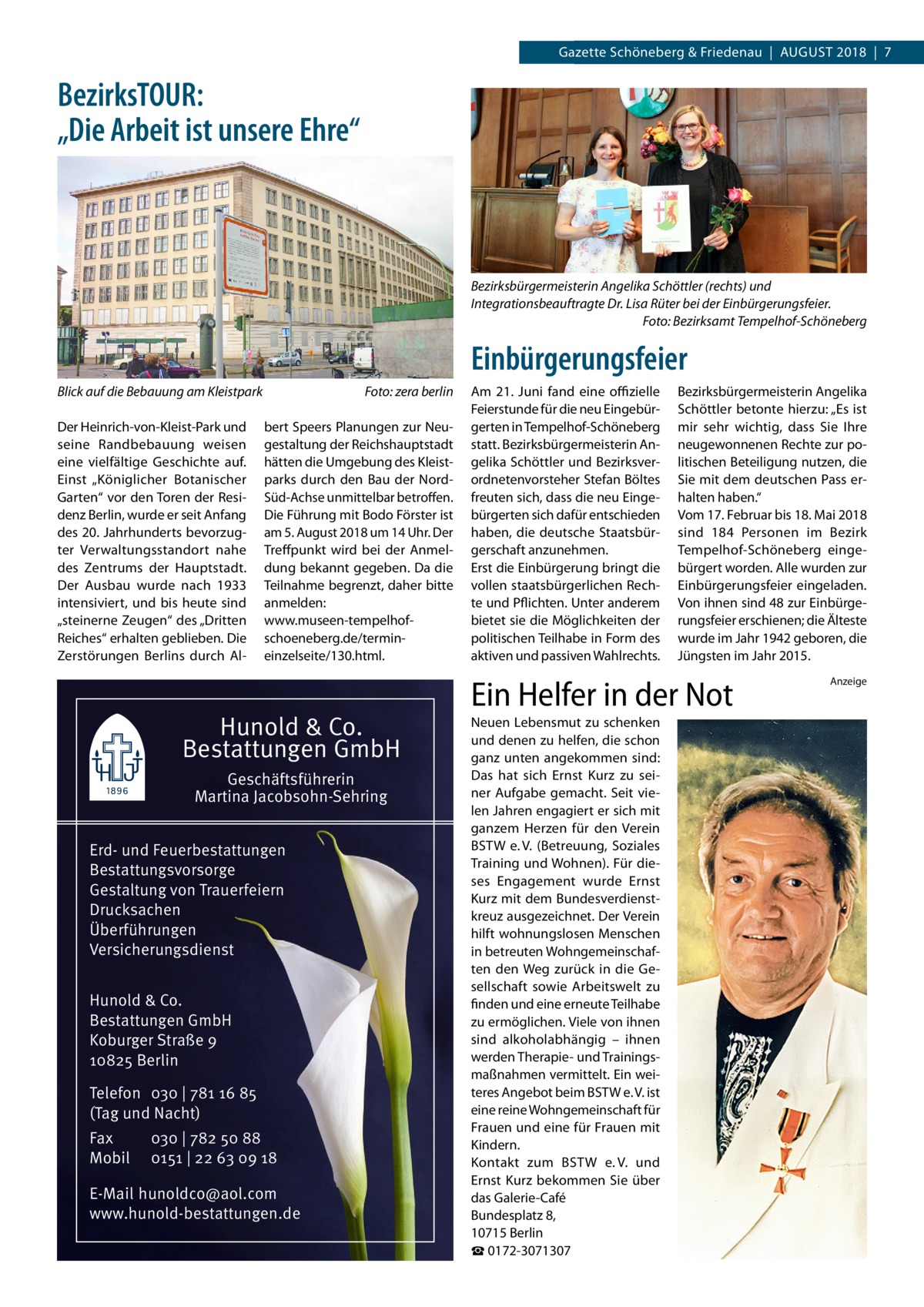 Gazette Datei:Schöneberg 2018-08-Schöneberg & Friedenau  |  August   |  Gazette  |  2016  |  7 2018  |  7  BezirksTOUR: „Die Arbeit ist unsere Ehre“  Bezirksbürgermeisterin Angelika Schöttler (rechts) und Integrationsbeauftragte Dr. Lisa Rüter bei der Einbürgerungsfeier. � Foto: Bezirksamt Tempelhof-Schöneberg  Einbürgerungsfeier Blick auf die Bebauung am Kleistpark� Der Heinrich-von-Kleist-Park und seine Randbebauung weisen eine vielfältige Geschichte auf. Einst „Königlicher Botanischer Garten“ vor den Toren der Residenz Berlin, wurde er seit Anfang des 20. Jahrhunderts bevorzugter Verwaltungsstandort nahe des Zentrums der Hauptstadt. Der Ausbau wurde nach 1933 intensiviert, und bis heute sind „steinerne Zeugen“ des „Dritten Reiches“ erhalten geblieben. Die Zerstörungen Berlins durch Al Foto: zera berlin  bert Speers Planungen zur Neugestaltung der Reichshauptstadt hätten die Umgebung des Kleistparks durch den Bau der NordSüd-Achse unmittelbar betroffen. Die Führung mit Bodo Förster ist am 5. August 2018 um 14 Uhr. Der Treffpunkt wird bei der Anmeldung bekannt gegeben. Da die Teilnahme begrenzt, daher bitte anmelden: www.museen-tempelhofschoeneberg.de/termineinzelseite/130.html.  Hunold & Co. Bestattungen GmbH Geschäftsführerin Martina Jacobsohn-Sehring Erd- und Feuerbestattungen Bestattungsvorsorge Gestaltung von Trauerfeiern Drucksachen Überführungen Versicherungsdienst Hunold & Co. Bestattungen GmbH Koburger Straße 9 10825 Berlin Telefon 030 | 781 16 85 (Tag und Nacht) Fax Mobil  030 | 782 50 88 0151 | 22 63 09 18  E-Mail hunoldco@aol.com www.hunold-bestattungen.de  Am 21.  Juni fand eine offizielle Feierstunde für die neu Eingebürgerten in Tempelhof-Schöneberg statt. Bezirksbürgermeisterin Angelika Schöttler und Bezirksverordnetenvorsteher Stefan Böltes freuten sich, dass die neu Eingebürgerten sich dafür entschieden haben, die deutsche Staatsbürgerschaft anzunehmen. Erst die Einbürgerung bringt die vollen staatsbürgerlichen Rechte und Pflichten. Unter anderem bietet sie die Möglichkeiten der politischen Teilhabe in Form des aktiven und passiven Wahlrechts.  Bezirksbürgermeisterin Angelika Schöttler betonte hierzu: „Es ist mir sehr wichtig, dass Sie Ihre neugewonnenen Rechte zur politischen Beteiligung nutzen, die Sie mit dem deutschen Pass erhalten haben.“ Vom 17. Februar bis 18. Mai 2018 sind 184 Personen im Bezirk Tempelhof-Schöneberg eingebürgert worden. Alle wurden zur Einbürgerungsfeier eingeladen. Von ihnen sind 48 zur Einbürgerungsfeier erschienen; die Älteste wurde im Jahr 1942 geboren, die Jüngsten im Jahr 2015.  Ein Helfer in der Not Neuen Lebensmut zu schenken und denen zu helfen, die schon ganz unten angekommen sind: Das hat sich Ernst Kurz zu seiner Aufgabe gemacht. Seit vielen Jahren engagiert er sich mit ganzem Herzen für den Verein BSTW e. V. (Betreuung, Soziales Training und Wohnen). Für dieses Engagement wurde Ernst Kurz mit dem Bundesverdienstkreuz ausgezeichnet. Der Verein hilft wohnungslosen Menschen in betreuten Wohngemeinschaften den Weg zurück in die Gesellschaft sowie Arbeitswelt zu finden und eine erneute Teilhabe zu ermöglichen. Viele von ihnen sind alkoholabhängig – ihnen werden Therapie- und Trainingsmaßnahmen vermittelt. Ein weiteres Angebot beim BSTW e. V. ist eine reine Wohngemeinschaft für Frauen und eine für Frauen mit Kindern. Kontakt zum BSTW e. V. und Ernst Kurz bekommen Sie über das Galerie-Café Bundesplatz 8, 10715 Berlin ☎ 0172-3071307  Anzeige