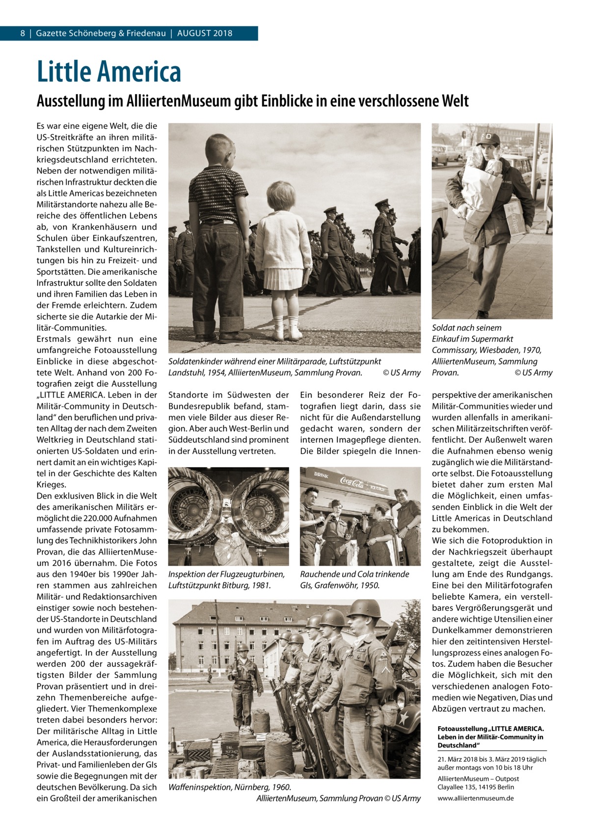 8  |  Gazette Schöneberg & Friedenau  |  August 2018  Little America Ausstellung im AlliiertenMuseum gibt Einblicke in eine verschlossene Welt Es war eine eigene Welt, die die US-Streitkräfte an ihren militärischen Stützpunkten im Nachkriegsdeutschland errichteten. Neben der notwendigen militärischen Infrastruktur deckten die als Little Americas bezeichneten Militärstandorte nahezu alle Bereiche des öffentlichen Lebens ab, von Krankenhäusern und Schulen über Einkaufszentren, Tankstellen und Kultureinrichtungen bis hin zu Freizeit- und Sportstätten. Die amerikanische Infrastruktur sollte den Soldaten und ihren Familien das Leben in der Fremde erleichtern. Zudem sicherte sie die Autarkie der Militär-Communities. Erstmals gewährt nun eine umfangreiche Fotoausstellung Einblicke in diese abgeschottete Welt. Anhand von 200 Fotografien zeigt die Ausstellung „LITTLE AMERICA. Leben in der Militär-Community in Deutschland“ den beruflichen und privaten Alltag der nach dem Zweiten Weltkrieg in Deutschland stationierten US-Soldaten und erinnert damit an ein wichtiges Kapitel in der Geschichte des Kalten Krieges. Den exklusiven Blick in die Welt des amerikanischen Militärs ermöglicht die 220.000 Aufnahmen umfassende private Fotosammlung des Technikhistorikers John Provan, die das AlliiertenMuseum 2016 übernahm. Die Fotos aus den 1940er bis 1990er Jahren stammen aus zahlreichen Militär- und Redaktionsarchiven einstiger sowie noch bestehender US-Standorte in Deutschland und wurden von Militärfotografen im Auftrag des US-Militärs angefertigt. In der Ausstellung werden 200 der aussagekräftigsten Bilder der Sammlung Provan präsentiert und in dreizehn Themenbereiche aufgegliedert. Vier Themenkomplexe treten dabei besonders hervor: Der militärische Alltag in Little America, die Herausforderungen der Auslandsstationierung, das Privat- und Familienleben der GIs sowie die Begegnungen mit der deutschen Bevölkerung. Da sich ein Großteil der amerikanischen  Soldatenkinder während einer Militärparade, Luftstützpunkt Landstuhl, 1954, AlliiertenMuseum, Sammlung Provan.� © US Army Standorte im Südwesten der Bundesrepublik befand, stammen viele Bilder aus dieser Region. Aber auch West-Berlin und Süddeutschland sind prominent in der Ausstellung vertreten.  Ein besonderer Reiz der Fotografien liegt darin, dass sie nicht für die Außendarstellung gedacht waren, sondern der internen Imagepflege dienten. Die Bilder spiegeln die Innen Inspektion der Flugzeugturbinen, Luftstützpunkt Bitburg, 1981.  Rauchende und Cola trinkende GIs, Grafenwöhr, 1950.  Soldat nach seinem Einkauf im Supermarkt Commissary, Wiesbaden, 1970, AlliiertenMuseum, Sammlung Provan. � © US Army perspektive der amerikanischen Militär-Communities wieder und wurden allenfalls in amerikanischen Militärzeitschriften veröffentlicht. Der Außenwelt waren die Aufnahmen ebenso wenig zugänglich wie die Militärstandorte selbst. Die Fotoausstellung bietet daher zum ersten Mal die Möglichkeit, einen umfassenden Einblick in die Welt der Little Americas in Deutschland zu bekommen. Wie sich die Fotoproduktion in der Nachkriegszeit überhaupt gestaltete, zeigt die Ausstellung am Ende des Rundgangs. Eine bei den Militärfotografen beliebte Kamera, ein verstellbares Vergrößerungsgerät und andere wichtige Utensilien einer Dunkelkammer demonstrieren hier den zeitintensiven Herstellungsprozess eines analogen Fotos. Zudem haben die Besucher die Möglichkeit, sich mit den verschiedenen analogen Fotomedien wie Negativen, Dias und Abzügen vertraut zu machen. Fotoausstellung „LITTLE AMERICA. Leben in der Militär-Community in Deutschland“ 21. März 2018 bis 3. März 2019 täglich außer montags von 10 bis 18 Uhr  Waffeninspektion, Nürnberg, 1960. � AlliiertenMuseum, Sammlung Provan © US Army  AlliiertenMuseum – Outpost Clayallee 135, 14195 Berlin www.alliiertenmuseum.de