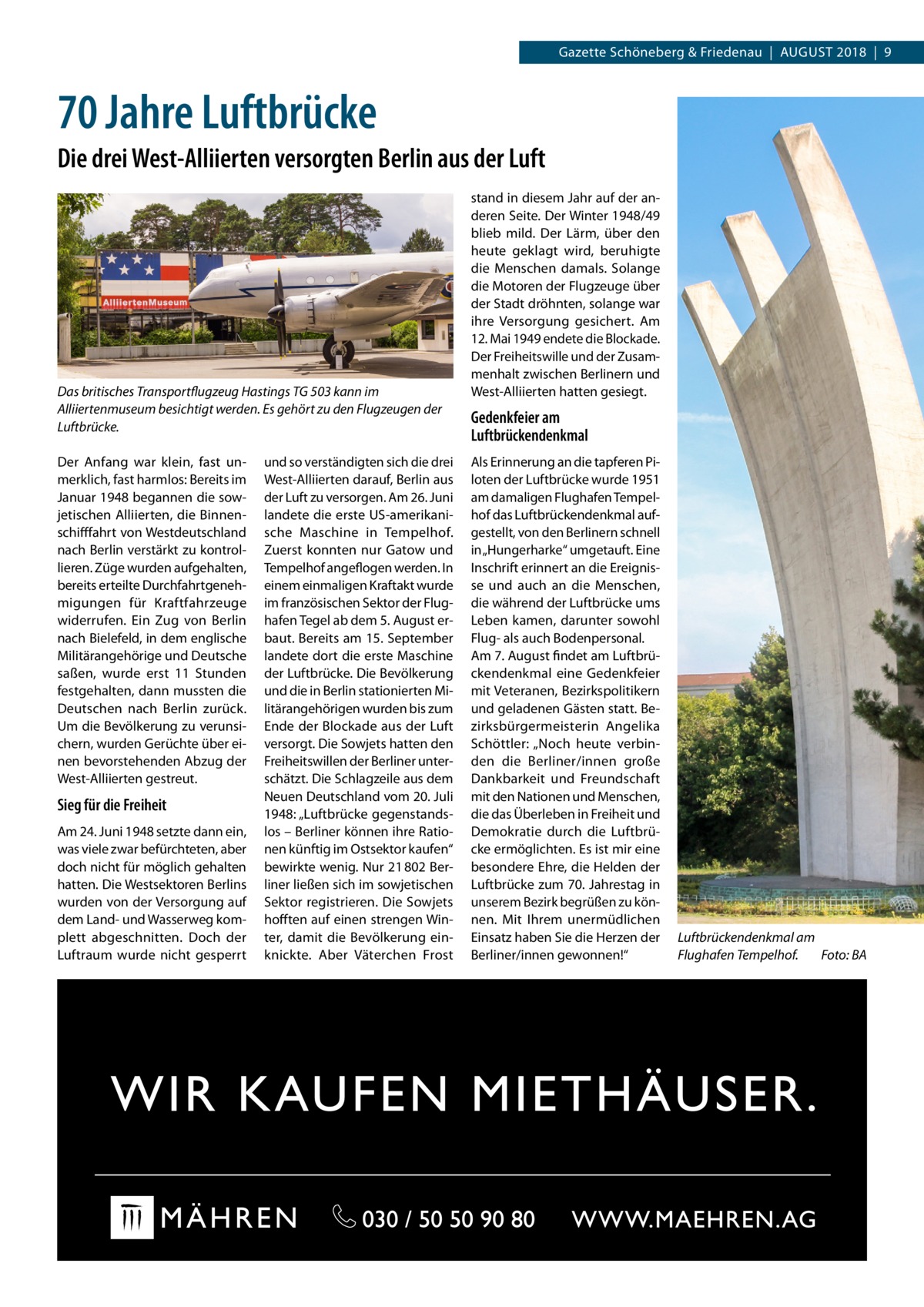 Gazette Schöneberg & Friedenau  |  August 2018  |  9  70 Jahre Luftbrücke Die drei West-Alliierten versorgten Berlin aus der Luft  Das britisches Transportflugzeug Hastings TG 503 kann im Alliiertenmuseum besichtigt werden. Es gehört zu den Flugzeugen der Luftbrücke. Der Anfang war klein, fast unmerklich, fast harmlos: Bereits im Januar 1948 begannen die sowjetischen Alliierten, die Binnenschifffahrt von Westdeutschland nach Berlin verstärkt zu kontrollieren. Züge wurden aufgehalten, bereits erteilte Durchfahrtgenehmigungen für Kraftfahrzeuge widerrufen. Ein Zug von Berlin nach Bielefeld, in dem englische Militärangehörige und Deutsche saßen, wurde erst 11  Stunden festgehalten, dann mussten die Deutschen nach Berlin zurück. Um die Bevölkerung zu verunsichern, wurden Gerüchte über einen bevorstehenden Abzug der West-Alliierten gestreut.  Sieg für die Freiheit Am 24. Juni 1948 setzte dann ein, was viele zwar befürchteten, aber doch nicht für möglich gehalten hatten. Die Westsektoren Berlins wurden von der Versorgung auf dem Land- und Wasserweg komplett abgeschnitten. Doch der Luftraum wurde nicht gesperrt  und so verständigten sich die drei West-Alliierten darauf, Berlin aus der Luft zu versorgen. Am 26. Juni landete die erste US-amerikanische Maschine in Tempelhof. Zuerst konnten nur Gatow und Tempelhof angeflogen werden. In einem einmaligen Kraftakt wurde im französischen Sektor der Flughafen Tegel ab dem 5. August erbaut. Bereits am 15. September landete dort die erste Maschine der Luftbrücke. Die Bevölkerung und die in Berlin stationierten Militärangehörigen wurden bis zum Ende der Blockade aus der Luft versorgt. Die Sowjets hatten den Freiheitswillen der Berliner unterschätzt. Die Schlagzeile aus dem Neuen Deutschland vom 20. Juli 1948: „Luftbrücke gegenstandslos – Berliner können ihre Rationen künftig im Ostsektor kaufen“ bewirkte wenig. Nur 21 802 Berliner ließen sich im sowjetischen Sektor registrieren. Die Sowjets hofften auf einen strengen Winter, damit die Bevölkerung einknickte. Aber Väterchen Frost  stand in diesem Jahr auf der anderen Seite. Der Winter 1948/49 blieb mild. Der Lärm, über den heute geklagt wird, beruhigte die Menschen damals. Solange die Motoren der Flugzeuge über der Stadt dröhnten, solange war ihre Versorgung gesichert. Am 12. Mai 1949 endete die Blockade. Der Freiheitswille und der Zusammenhalt zwischen Berlinern und West-Alliierten hatten gesiegt.  Gedenkfeier am Luftbrückendenkmal Als Erinnerung an die tapferen Piloten der Luftbrücke wurde 1951 am damaligen Flughafen Tempelhof das Luftbrückendenkmal aufgestellt, von den Berlinern schnell in „Hungerharke“ umgetauft. Eine Inschrift erinnert an die Ereignisse und auch an die Menschen, die während der Luftbrücke ums Leben kamen, darunter sowohl Flug- als auch Bodenpersonal. Am 7. August findet am Luftbrückendenkmal eine Gedenkfeier mit Veteranen, Bezirkspolitikern und geladenen Gästen statt. Bezirksbürgermeisterin Angelika Schöttler: „Noch heute verbinden die Berliner/innen große Dankbarkeit und Freundschaft mit den Nationen und Menschen, die das Überleben in Freiheit und Demokratie durch die Luftbrücke ermöglichten. Es ist mir eine besondere Ehre, die Helden der Luftbrücke zum 70. Jahrestag in unserem Bezirk begrüßen zu können. Mit Ihrem unermüdlichen Einsatz haben Sie die Herzen der Berliner/innen gewonnen!“  Luftbrückendenkmal am Flughafen Tempelhof.� Foto: BA