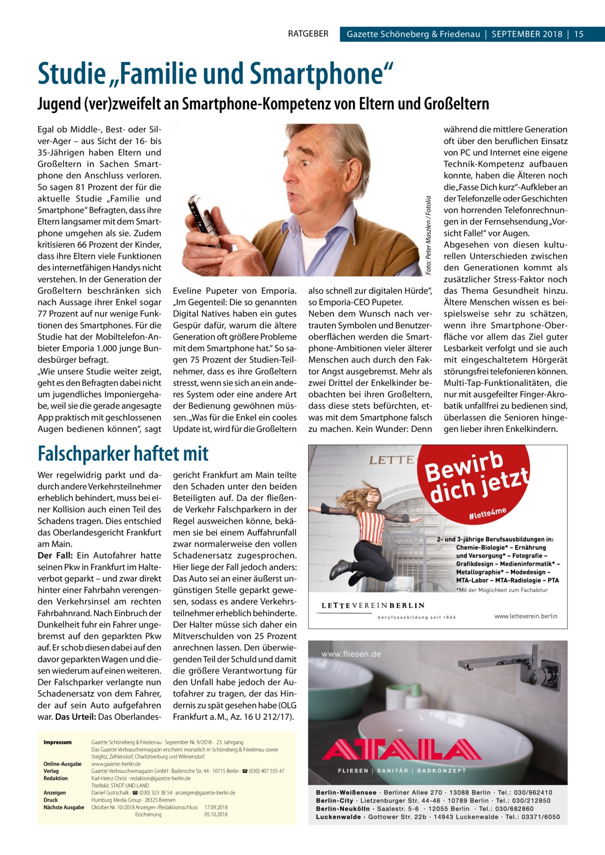 RATGEBER  Gazette Schöneberg & Friedenau  |  September 2018  |  15  Studie „Familie und Smartphone“ Egal ob Middle-, Best- oder Silver-Ager – aus Sicht der 16- bis 35-Jährigen haben Eltern und Großeltern in Sachen Smartphone den Anschluss verloren. So sagen 81 Prozent der für die aktuelle Studie „Familie und Smartphone“ Befragten, dass ihre Eltern langsamer mit dem Smartphone umgehen als sie. Zudem kritisieren 66 Prozent der Kinder, dass ihre Eltern viele Funktionen des internetfähigen Handys nicht verstehen. In der Generation der Großeltern beschränken sich nach Aussage ihrer Enkel sogar 77 Prozent auf nur wenige Funktionen des Smartphones. Für die Studie hat der Mobiltelefon-Anbieter Emporia 1.000 junge Bundesbürger befragt. „Wie unsere Studie weiter zeigt, geht es den Befragten dabei nicht um jugendliches Imponiergehabe, weil sie die gerade angesagte App praktisch mit geschlossenen Augen bedienen können“, sagt  Foto: Peter Maszlen / Fotolia  Jugend (ver)zweifelt an Smartphone-Kompetenz von Eltern und Großeltern  Eveline Pupeter von Emporia. „Im Gegenteil: Die so genannten Digital Natives haben ein gutes Gespür dafür, warum die ältere Generation oft größere Probleme mit dem Smartphone hat.“ So sagen 75 Prozent der Studien-Teilnehmer, dass es ihre Großeltern stresst, wenn sie sich an ein anderes System oder eine andere Art der Bedienung gewöhnen müssen. „Was für die Enkel ein cooles Update ist, wird für die Großeltern  Falschparker haftet mit Wer regelwidrig parkt und dadurch andere Verkehrsteilnehmer erheblich behindert, muss bei einer Kollision auch einen Teil des Schadens tragen. Dies entschied das Oberlandesgericht Frankfurt am Main. Der Fall: Ein Autofahrer hatte seinen Pkw in Frankfurt im Halteverbot geparkt – und zwar direkt hinter einer Fahrbahn verengenden Verkehrsinsel am rechten Fahrbahnrand. Nach Einbruch der Dunkelheit fuhr ein Fahrer ungebremst auf den geparkten Pkw auf. Er schob diesen dabei auf den davor geparkten Wagen und diesen wiederum auf einen weiteren. Der Falschparker verlangte nun Schadenersatz von dem Fahrer, der auf sein Auto aufgefahren war. Das Urteil: Das OberlandesImpressum	 Online-Ausgabe	 Verlag	 Redaktion	 	 Anzeigen	 Druck	 Nächste Ausgabe	  gericht Frankfurt am Main teilte den Schaden unter den beiden Beteiligten auf. Da der fließende Verkehr Falschparkern in der Regel ausweichen könne, bekämen sie bei einem Auffahrunfall zwar normalerweise den vollen Schadenersatz zugesprochen. Hier liege der Fall jedoch anders: Das Auto sei an einer äußerst ungünstigen Stelle geparkt gewesen, sodass es andere Verkehrsteilnehmer erheblich behinderte. Der Halter müsse sich daher ein Mitverschulden von 25 Prozent anrechnen lassen. Den überwiegenden Teil der Schuld und damit die größere Verantwortung für den Unfall habe jedoch der Autofahrer zu tragen, der das Hindernis zu spät gesehen habe (OLG Frankfurt a. M., Az. 16 U 212/17).  Gazette Schöneberg & Friedenau ∙ September Nr. 9/2018 ·  23. Jahrgang Das Gazette Verbrauchermagazin erscheint monatlich in Schöneberg & Friedenau sowie Steglitz, Zehlendorf, Charlottenburg und Wilmersdorf. www.gazette-berlin.de Gazette Verbrauchermagazin GmbH · Badensche Str. 44 · 10715 Berlin · ☎ (030) 407 555 47 Karl-Heinz Christ · redaktion@gazette-berlin.de Titelbild: STADT UND LAND Daniel Gottschalk · ☎ (030) 323 38 54 · anzeigen@gazette-berlin.de Humburg Media Group · 28325 Bremen Oktober Nr. 10/2018	Anzeigen-/Redaktionsschluss	 17.09.2018 	 Erscheinung	05.10.2018  also schnell zur digitalen Hürde“, so Emporia-CEO Pupeter. Neben dem Wunsch nach vertrauten Symbolen und Benutzeroberflächen werden die Smartphone-Ambitionen vieler älterer Menschen auch durch den Faktor Angst ausgebremst. Mehr als zwei Drittel der Enkelkinder beobachten bei ihren Großeltern, dass diese stets befürchten, etwas mit dem Smartphone falsch zu machen. Kein Wunder: Denn  während die mittlere Generation oft über den beruflichen Einsatz von PC und Internet eine eigene Technik-Kompetenz aufbauen konnte, haben die Älteren noch die „Fasse Dich kurz“-Aufkleber an der Telefonzelle oder Geschichten von horrenden Telefonrechnungen in der Fernsehsendung „Vorsicht Falle!“ vor Augen. Abgesehen von diesen kulturellen Unterschieden zwischen den Generationen kommt als zusätzlicher Stress-Faktor noch das Thema Gesundheit hinzu. Ältere Menschen wissen es beispielsweise sehr zu schätzen, wenn ihre Smartphone-Oberfläche vor allem das Ziel guter Lesbarkeit verfolgt und sie auch mit eingeschaltetem Hörgerät störungsfrei telefonieren können. ­Multi-Tap-Funktionalitäten, die nur mit ausgefeilter Finger-Akrobatik unfallfrei zu bedienen sind, überlassen die Senioren hingegen lieber ihren Enkelkindern.