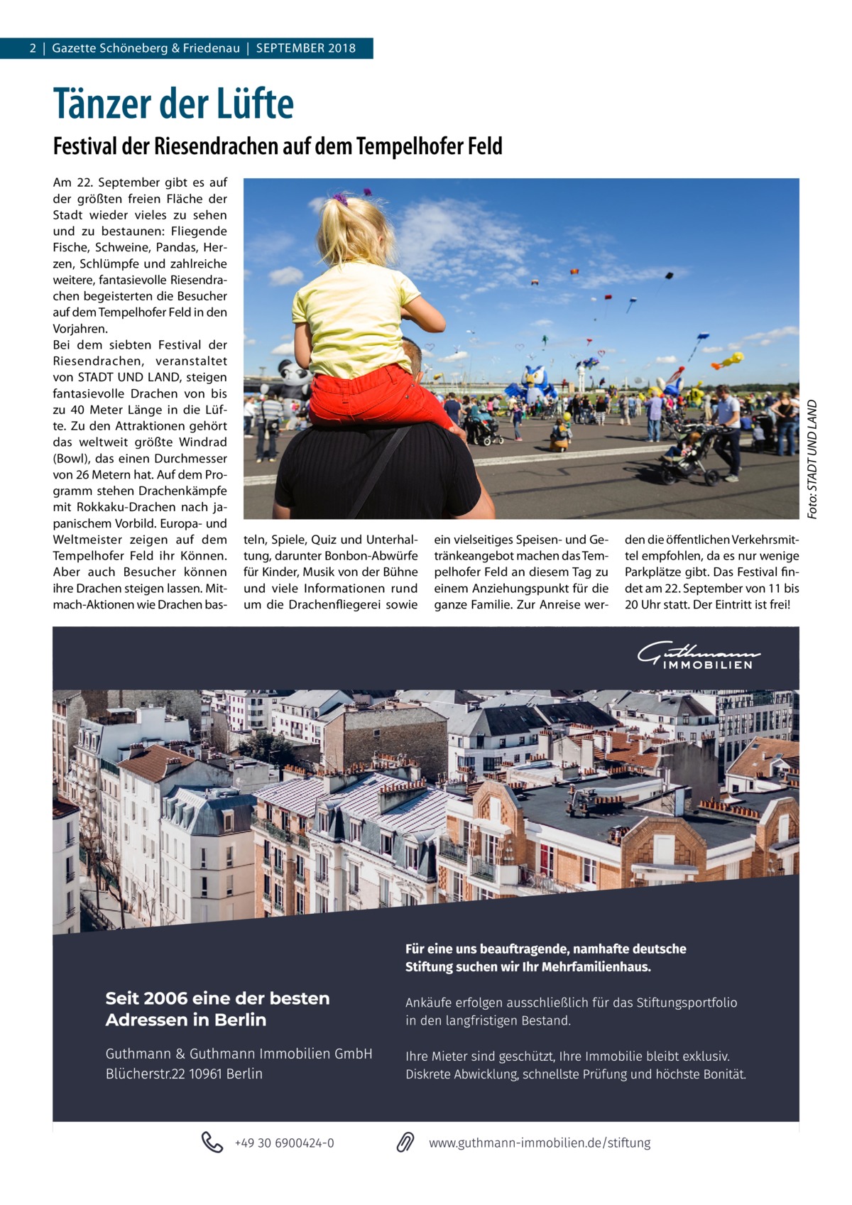 2  |  Gazette Schöneberg & Friedenau  |  September 2018  Tänzer der Lüfte Am 22.  September gibt es auf der größten freien Fläche der Stadt wieder vieles zu sehen und zu bestaunen: Fliegende Fische, Schweine, Pandas, Herzen, Schlümpfe und zahlreiche weitere, fantasievolle Riesendrachen begeisterten die Besucher auf dem Tempelhofer Feld in den Vorjahren. Bei dem siebten Festival der Riesendrachen, veranstaltet von STADT UND LAND, steigen fantasievolle Drachen von bis zu 40  Meter Länge in die Lüfte. Zu den Attraktionen gehört das weltweit größte Windrad (Bowl), das einen Durchmesser von 26 Metern hat. Auf dem Programm stehen Drachenkämpfe mit Rokkaku-Drachen nach japanischem Vorbild. Europa- und Weltmeister zeigen auf dem Tempelhofer Feld ihr Können. Aber auch Besucher können ihre Drachen steigen lassen. Mitmach-Aktionen wie Drachen bas Foto: STADT UND LAND  Festival der Riesendrachen auf dem Tempelhofer Feld  teln, Spiele, Quiz und Unterhaltung, darunter Bonbon-Abwürfe für Kinder, Musik von der Bühne und viele Informationen rund um die Drachenfliegerei sowie  ein vielseitiges Speisen- und Getränkeangebot machen das Tempelhofer Feld an diesem Tag zu einem Anziehungspunkt für die ganze Familie. Zur Anreise wer den die öffentlichen Verkehrsmittel empfohlen, da es nur wenige Parkplätze gibt. Das Festival findet am 22. September von 11 bis 20 Uhr statt. Der Eintritt ist frei!