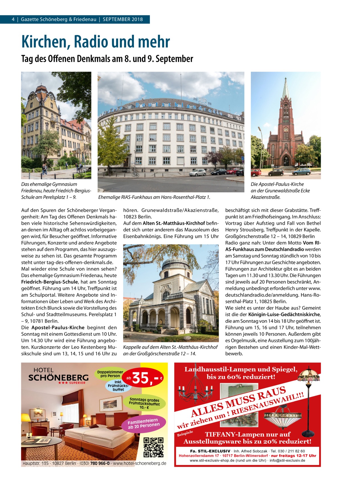 4  |  Gazette Schöneberg & Friedenau  |  September 2018  Kirchen, Radio und mehr Tag des Offenen Denkmals am 8. und 9. September  Das ehemalige Gymnasium Friedenau, heute Friedrich-BergiusSchule am Perelsplatz 1 – 9.  Ehemalige RIAS-Funkhaus am Hans-Rosenthal-Platz 1.  Auf den Spuren der Schöneberger Vergangenheit: Am Tag des Offenen Denkmals haben viele historische Sehenswürdigkeiten, an denen im Alltag oft achtlos vorbeigegangen wird, für Besucher geöffnet. Informative Führungen, Konzerte und andere Angebote stehen auf dem Programm, das hier auszugsweise zu sehen ist. Das gesamte Programm steht unter tag-des-offenen-denkmals.de. Mal wieder eine Schule von innen sehen? Das ehemalige Gymnasium Friedenau, heute Friedrich-Bergius-Schule, hat am Sonntag geöffnet. Führung um 14 Uhr, Treffpunkt ist am Schulportal. Weitere Angebote sind Informationen über Leben und Werk des Architekten Erich Blunck sowie die Vorstellung des Schul- und Stadtteilmuseums. Perelsplatz 1 – 9, 10781 Berlin. Die Apostel-Paulus-Kirche beginnt den Sonntag mit einem Gottesdienst um 10 Uhr. Um 14.30 Uhr wird eine Führung angeboten. Kurzkonzerte der Leo Kestenberg Musikschule sind um 13, 14, 15 und 16 Uhr zu  hören. Grunewaldstraße/Akazienstraße, 10823 Berlin. Auf dem Alten St.-­Matthäus-Kirchhof befindet sich unter anderem das Mausoleum des Eisenbahnkönigs. Eine Führung um 15 Uhr  Kappelle auf dem Alten St.-­Matthäus-Kirchhof an der Großgörschenstraße 12 – 14.  Doppelzimmer pro Person ★★★ SUPERIOR  ab  Inkl. Frühstücksbuffet  35, €  beschäftigt sich mit dieser Grabstätte. Treffpunkt ist am Friedhofseingang. Im Anschluss: Vortrag über Aufstieg und Fall von Bethel Henry Strousberg, Treffpunkt in der Kapelle. Großgörschenstraße 12 – 14, 10829 Berlin Radio ganz nah: Unter dem Motto Vom RIAS-Funkhaus zum Deutschlandradio werden am Samstag und Sonntag stündlich von 10 bis 17 Uhr Führungen zur Geschichte angeboten. Führungen zur Architektur gibt es an beiden Tagen um 11.30 und 13.30 Uhr. Die Führungen sind jeweils auf 20 Personen beschränkt, Anmeldung unbedingt erforderlich unter www. deutschlandradio.de/anmeldung. Hans-Rosenthal-Platz 1, 10825 Berlin. Wie sieht es unter der Haube aus? Gemeint ist die der Königin-­Luise-Gedächtniskirche, die am Sonntag von 14 bis 18 Uhr geöffnet ist. Führung um 15, 16 und 17 Uhr, teilnehmen können jeweils 10 Personen. Außerdem gibt es Orgelmusik, eine Ausstellung zum 100jährigen Bestehen und einen Kinder-Mal-Wettbewerb.  Landhausstil-Lampen und Spiegel, bis zu 60% reduziert!  ! AUS R HL!! S A S W U US  Sonntags großes Frühstücksbuffet 10,- €  iern Familienfe nen so ab 20 Per  Die Apostel-Paulus-Kirche an der Grunewaldstraße Ecke Akazienstraße.  A SEN ES M E L I R L A um ! hen  zie wir piele  TIFFANY-Lampen nur auf Ausstellungsware bis zu 20% reduziert!  Beis  Hauptstr. 135 · 10827 Berlin · (030) 780 966-0 · www.hotel-schoeneberg.de  Fa. STIL-EXCLUSIV ∙ Inh. Alfred Sobczak ∙ Tel. 030 / 211 82 60 Hohenzollerndamm 17 ∙ 10717 Berlin-Wilmersdorf ∙ nur freitags 12-17 Uhr www.stil-exclusiv-shop.de (rund um die Uhr) ∙ info@stil-exclusiv.de