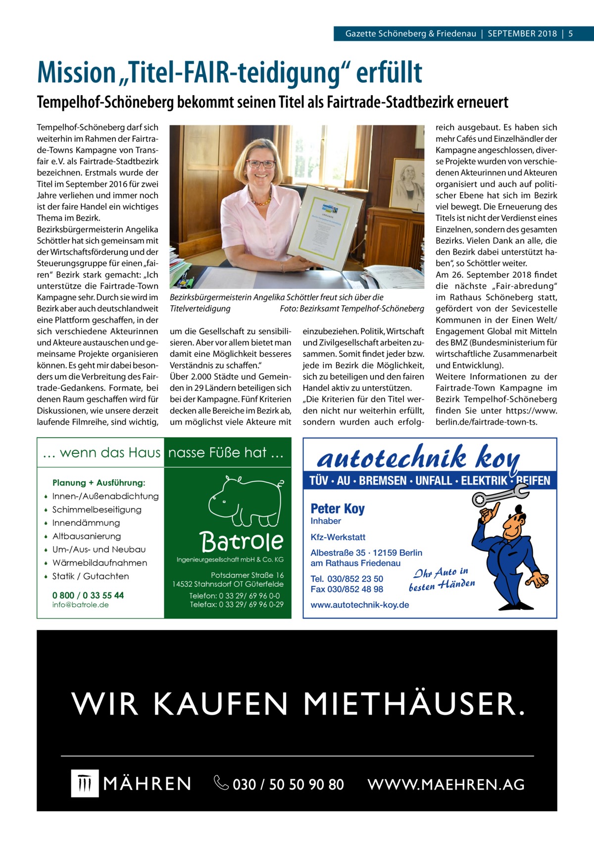 Gazette Schöneberg & Friedenau  |  September 2018  |  5  Mission „Titel-FAIR-teidigung“ erfüllt Tempelhof-Schöneberg bekommt seinen Titel als Fairtrade-Stadtbezirk erneuert Tempelhof-Schöneberg darf sich weiterhin im Rahmen der Fairtrade-Towns Kampagne von Transfair e. V. als Fairtrade-Stadtbezirk bezeichnen. Erstmals wurde der Titel im September 2016 für zwei Jahre verliehen und immer noch ist der faire Handel ein wichtiges Thema im Bezirk. Bezirksbürgermeisterin Angelika Schöttler hat sich gemeinsam mit der Wirtschaftsförderung und der Steuerungsgruppe für einen „fairen“ Bezirk stark gemacht: „Ich unterstütze die Fairtrade-Town Kampagne sehr. Durch sie wird im Bezirk aber auch deutschlandweit eine Plattform geschaffen, in der sich verschiedene Akteurinnen und Akteure austauschen und gemeinsame Projekte organisieren können. Es geht mir dabei besonders um die Verbreitung des Fairtrade-Gedankens. Formate, bei denen Raum geschaffen wird für Diskussionen, wie unsere derzeit laufende Filmreihe, sind wichtig,  Bezirksbürgermeisterin Angelika Schöttler freut sich über die Titelverteidigung� Foto: Bezirksamt Tempelhof-Schöneberg um die Gesellschaft zu sensibilisieren. Aber vor allem bietet man damit eine Möglichkeit besseres Verständnis zu schaffen.“ Über 2.000 Städte und Gemeinden in 29 Ländern beteiligen sich bei der Kampagne. Fünf Kriterien decken alle Bereiche im Bezirk ab, um möglichst viele Akteure mit  … wenn das Haus nasse Füße hat … Innen-/Außenabdichtung    Schimmelbeseitigung    Innendämmung    Altbausanierung    Um-/Aus- und Neubau    Wärmebildaufnahmen    Statik / Gutachten 0 800 / 0 33 55 44 info@batrole.de  autotechnik koy  TÜV · AU · BREMSEN · UNFALL · ELEKTRIK · REIFEN  Planung + Ausführung:   einzubeziehen. Politik, Wirtschaft und Zivilgesellschaft arbeiten zusammen. Somit findet jeder bzw. jede im Bezirk die Möglichkeit, sich zu beteiligen und den fairen Handel aktiv zu unterstützen. „Die Kriterien für den Titel werden nicht nur weiterhin erfüllt, sondern wurden auch erfolg reich ausgebaut. Es haben sich mehr Cafés und Einzelhändler der Kampagne angeschlossen, diverse Projekte wurden von verschiedenen Akteurinnen und Akteuren organisiert und auch auf politischer Ebene hat sich im Bezirk viel bewegt. Die Erneuerung des Titels ist nicht der Verdienst eines Einzelnen, sondern des gesamten Bezirks. Vielen Dank an alle, die den Bezirk dabei unterstützt haben“, so Schöttler weiter. Am 26.  September 2018 findet die nächste „Fair-abredung“ im Rathaus Schöneberg statt, gefördert von der Sevicestelle Kommunen in der Einen Welt/ Engagement Global mit Mitteln des BMZ (Bundesministerium für wirtschaftliche Zusammenarbeit und Entwicklung). Weitere Informationen zu der Fairtrade-Town Kampagne im Bezirk Tempelhof-Schöneberg finden Sie unter https://www. berlin.de/fairtrade-town-ts.  Peter Koy Inhaber  Batrole  Ingenieurgesellschaft mbH & Co. KG  Potsdamer Straße 16 14532 Stahnsdorf OT Güterfelde Telefon: 0 33 29/ 69 96 0-0 Telefax: 0 33 29/ 69 96 0-29  Kfz-Werkstatt Albestraße 35 · 12159 Berlin am Rathaus Friedenau Tel. 030/852 23 50 Fax 030/852 48 98 www.autotechnik-koy.de  Ihr Auto in besten Händen