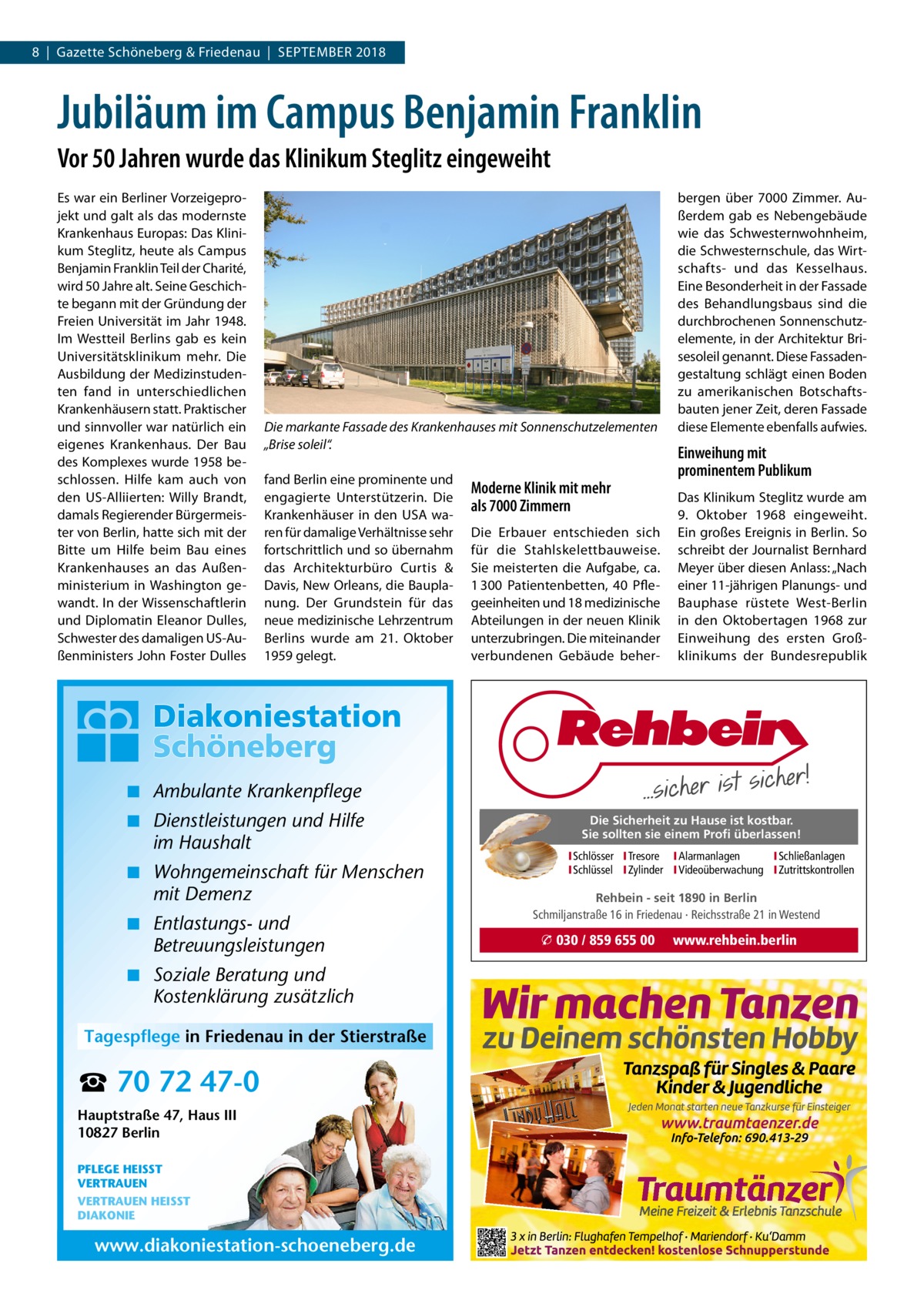 8  |  Gazette Schöneberg & Friedenau  |  September 2018  Jubiläum im Campus Benjamin Franklin Vor 50 Jahren wurde das Klinikum Steglitz eingeweiht Es war ein Berliner Vorzeigeprojekt und galt als das modernste Krankenhaus Europas: Das Klinikum Steglitz, heute als Campus Benjamin Franklin Teil der Charité, wird 50 Jahre alt. Seine Geschichte begann mit der Gründung der Freien Universität im Jahr 1948. Im Westteil Berlins gab es kein Universitätsklinikum mehr. Die Ausbildung der Medizinstudenten fand in unterschiedlichen Krankenhäusern statt. Praktischer und sinnvoller war natürlich ein eigenes Krankenhaus. Der Bau des Komplexes wurde 1958 beschlossen. Hilfe kam auch von den US-Alliierten: Willy Brandt, damals Regierender Bürgermeister von Berlin, hatte sich mit der Bitte um Hilfe beim Bau eines Krankenhauses an das Außenministerium in Washington gewandt. In der Wissenschaftlerin und Diplomatin Eleanor Dulles, Schwester des damaligen US-Außenministers John Foster Dulles  Die markante Fassade des Krankenhauses mit Sonnenschutzelementen „Brise soleil“. fand Berlin eine prominente und engagierte Unterstützerin. Die Krankenhäuser in den USA waren für damalige Verhältnisse sehr fortschrittlich und so übernahm das Architekturbüro Curtis  & Davis, New Orleans, die Bauplanung. Der Grundstein für das neue medizinische Lehrzentrum Berlins wurde am 21.  Oktober 1959 gelegt.  Moderne Klinik mit mehr als 7000 Zimmern Die Erbauer entschieden sich für die Stahlskelettbauweise. Sie meisterten die Aufgabe, ca. 1 300  Patientenbetten, 40  Pflegeeinheiten und 18 medizinische Abteilungen in der neuen Klinik unterzubringen. Die miteinander verbundenen Gebäude beher bergen über 7000  Zimmer. Außerdem gab es Nebengebäude wie das Schwesternwohnheim, die Schwesternschule, das Wirtschafts- und das Kesselhaus. Eine Besonderheit in der Fassade des Behandlungsbaus sind die durchbrochenen Sonnenschutzelemente, in der Architektur Brisesoleil genannt. Diese Fassadengestaltung schlägt einen Boden zu amerikanischen Botschaftsbauten jener Zeit, deren Fassade diese Elemente ebenfalls aufwies.  Einweihung mit prominentem Publikum Das Klinikum Steglitz wurde am 9.  Oktober 1968 eingeweiht. Ein großes Ereignis in Berlin. So schreibt der Journalist Bernhard Meyer über diesen Anlass: „Nach einer 11-jährigen Planungs- und Bauphase rüstete West-Berlin in den Oktobertagen 1968 zur Einweihung des ersten Großklinikums der Bundesrepublik  ◾ Ambulante Krankenpflege ◾ Dienstleistungen und Hilfe im Haushalt ◾ Wohngemeinschaft für Menschen mit Demenz ◾ Entlastungs- und Betreuungsleistungen ◾ Soziale Beratung und Kostenklärung zusätzlich Tagespflege in Friedenau in der Stierstraße  ☎ 70 72 47-0 Hauptstraße 47, Haus III 10827 Berlin PFLEGE HEISST VERTRAUEN VERTRAUEN HEISST DIAKONIE  www.diakoniestation-schoeneberg.de  Die Sicherheit zu Hause ist kostbar. Sie sollten sie einem Profi überlassen! ISchlösser ITresore IAlarmanlagen I Schließanlagen ISchlüssel IZylinder IVideoüberwachung I Zutrittskontrollen  Rehbein - seit 1890 in Berlin Schmiljanstraße 16 in Friedenau · Reichsstraße 21 in Westend  � 030 / 859 655 00  www.rehbein.berlin