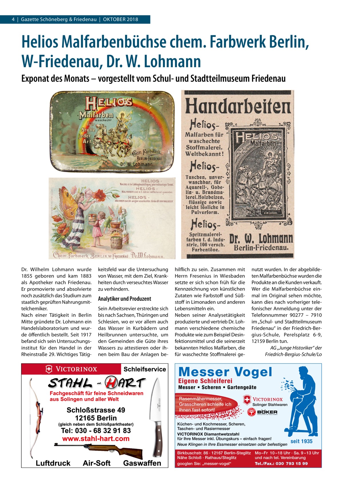 4  |  Gazette Schöneberg & Friedenau  |  Oktober 2018  Helios Malfarbenbüchse chem. Farbwerk Berlin, W-Friedenau, Dr. W. Lohmann Exponat des Monats – vorgestellt vom Schul- und Stadtteilmuseum Friedenau  Dr.  Wilhelm Lohmann wurde 1855 geboren und kam 1883 als Apotheker nach Friedenau. Er promovierte und absolvierte noch zusätzlich das Studium zum staatlich geprüften Nahrungsmittelchemiker. Nach einer Tätigkeit in Berlin Mitte gründete Dr. Lohmann ein Handelslaboratorium und wurde öffentlich bestellt. Seit 1917 befand sich sein Untersuchungsinstitut für den Handel in der Rheinstraße 29. Wichtiges Tätig keitsfeld war die Untersuchung von Wasser, mit dem Ziel, Krankheiten durch verseuchtes Wasser zu verhindern.  Analytiker und Produzent Sein Arbeitsrevier erstreckte sich bis nach Sachsen, Thüringen und Schlesien, wo er vor allem auch das Wasser in Kurbädern und Heilbrunnen untersuchte, um den Gemeinden die Güte ihres Wassers zu attestieren oder ihnen beim Bau der Anlagen be hilflich zu sein. Zusammen mit Herrn Fresenius in Wiesbaden setzte er sich schon früh für die Kennzeichnung von künstlichen Zutaten wie Farbstoff und Süßstoff in Limonaden und anderen Lebensmitteln ein. Neben seiner Analysetätigkeit produzierte und vertrieb Dr. Lohmann verschiedene chemische Produkte wie zum Beispiel Desinfektionsmittel und die seinerzeit bekannten Helios Malfarben, die für waschechte Stoffmalerei ge nutzt wurden. In der abgebildeten Malfarbenbüchse wurden die Produkte an die Kunden verkauft. Wer die Malfarbenbüchse einmal im Original sehen möchte, kann dies nach vorheriger telefonischer Anmeldung unter der Telefonnummer 90277 – 7910 im „Schul- und Stadtteilmuseum Friedenau“ in der Friedrich-Bergius-Schule, Perelsplatz 6-9, 12159 Berlin tun. AG „Junge Historiker“ der Friedrich-Bergius-Schule/Lo  Messer Vogel Eigene Schleiferei  Messer • Scheren • Gartengeäte Rasenmähermesser, Grasscheren schleife ich Ihnen fast sofort!  Solinger Stahlwaren  Küchen- und Kochmesser, Scheren, Taschen- und Rasiermesser VICTORINOX Diamantwetzstahl für Ihre Messer inkl. Übungskurs – einfach fragen! Neue Klingen in Ihre Essmesser einsetzen oder befestigen Birkbuschstr. 86 · 12167 Berlin-Steglitz Nähe Schloß · Rathaus/Steglitz googlen Sie: „messer-vogel“  seit 1935  Mo – Fr 10 – 18 Uhr · Sa. 9 – 13 Uhr und nach tel. Vereinbarung Tel./Fax.: 030 793 15 99